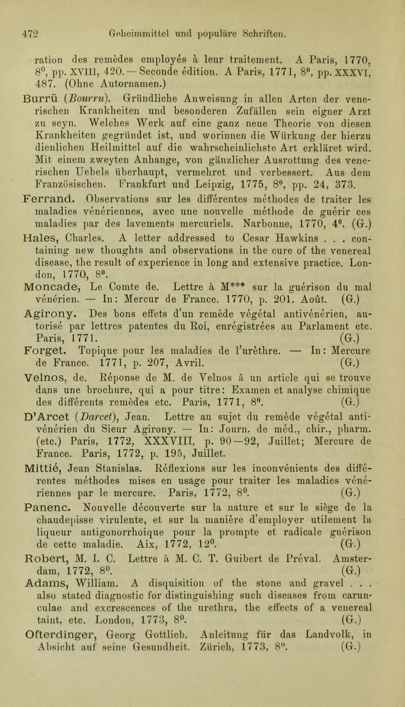 ration des remedes employes a leur traitement. A Paris, 1770, 8°, pp. XVIII, 420. — Seconde edition. A Paris, 1771, 8°, pp. XXXVI, 487. (Ohne Autornamen.) Burrü (Bourru). Gründliche Anweisung in allen Arten der vene- rischen Krankheiten und besonderen Zufällen sein eigner Arzt zu seyn. Welches Werk auf eine ganz neue Theorie von diesen Krankheiten gegründet ist, und worinnen die Wiirkung der hierzu dienlichen Heilmittel auf die wahrscheinlichste Art erkläret wird. Mit einem zweyten Anhänge, von gänzlicher Ausrottung des vene- rischen Uebels überhaupt, vennehret und verbessert. Aus dem Französischen. Frankfurt und Leipzig, 1775, 8°, pp. 24, 373. Ferrand. Observations sur les differentes methodes de traiter les maladies veneriennes, avec une nouvelle methode de guerir ces maladies par des lavements mercuriels. Narbonne, 1770, 4°. (G.) Haies, Charles. A letter addressed to Cesar Hawkins . . . con- taining new thoughts and observations in the eure of the venereal disease, the result of experience in long and extensive practice. Lon- don, 1770, 8°. Moncade, Le Comte de. Lettre ä M*** sur la guerison du mal venerien. — In: Mercur de France. 1770, p. 201. Aoüt. (G.) Agirony. Des bons effets d’un remede vegetal antivenerien, au- torise par lettres patentes du Roi, enregistrees au Parlament etc. Paris, 1771. (G.) Forget. Topique pour les maladies de l’urethre. — In: Mercure de France. 1771, p. 207, Avril. (G.) Velnos, de. Reponse de M. de Yelnos ä un article qui se trouve dans une brochure, qui a pour titre: Examen et analyse chimique des differente remedes etc. Paris, 1771, 8°. (G.) D’Arcet (Darcet), Jean. Lettre au sujet du remede vegetal anti- venerien du Sieur Agirony. — In: Journ. de med., chir., pharm, (etc.) Paris, 1772, XXXVIII, p. 90 — 92, Juillet; Mercure de France. Paris, 1772, p. 195, Juillet. Mittie, Jean Stanislas. Reflexions sur les inconvenients des diffe- rentes methodes mises en usage pour traiter les maladies vene- riennes par le mercure. Paris, 1772, 8°. (G.) Panenc. Nouvelle decouverte sur la nature et sur le siege de la chaudepisse virulente, et sur la maniere d’employer utilement la liqueur antigonorrhoique pour la prompte et radicale guerison de cette maladie. Aix, 1772, 12°. (G.) Robert, M. 1. C. Lettre ä M. C. T. Guibert de Preval. Amster- dam, 1772, 8°. (G.) Adams, William. A disquisition of the stone and gravel . . . also stated diagnostic for distinguishing such diseases from carun- culae and excrescences of the urethra, the effects of a venereal taint, etc. London, 1773, 8°. (G.) Ofterdinger, Georg Gottlieh. Anleitung für das Landvolk, in Absicht auf seine Gesundheit. Zürich, 1773, 8°. (G.)