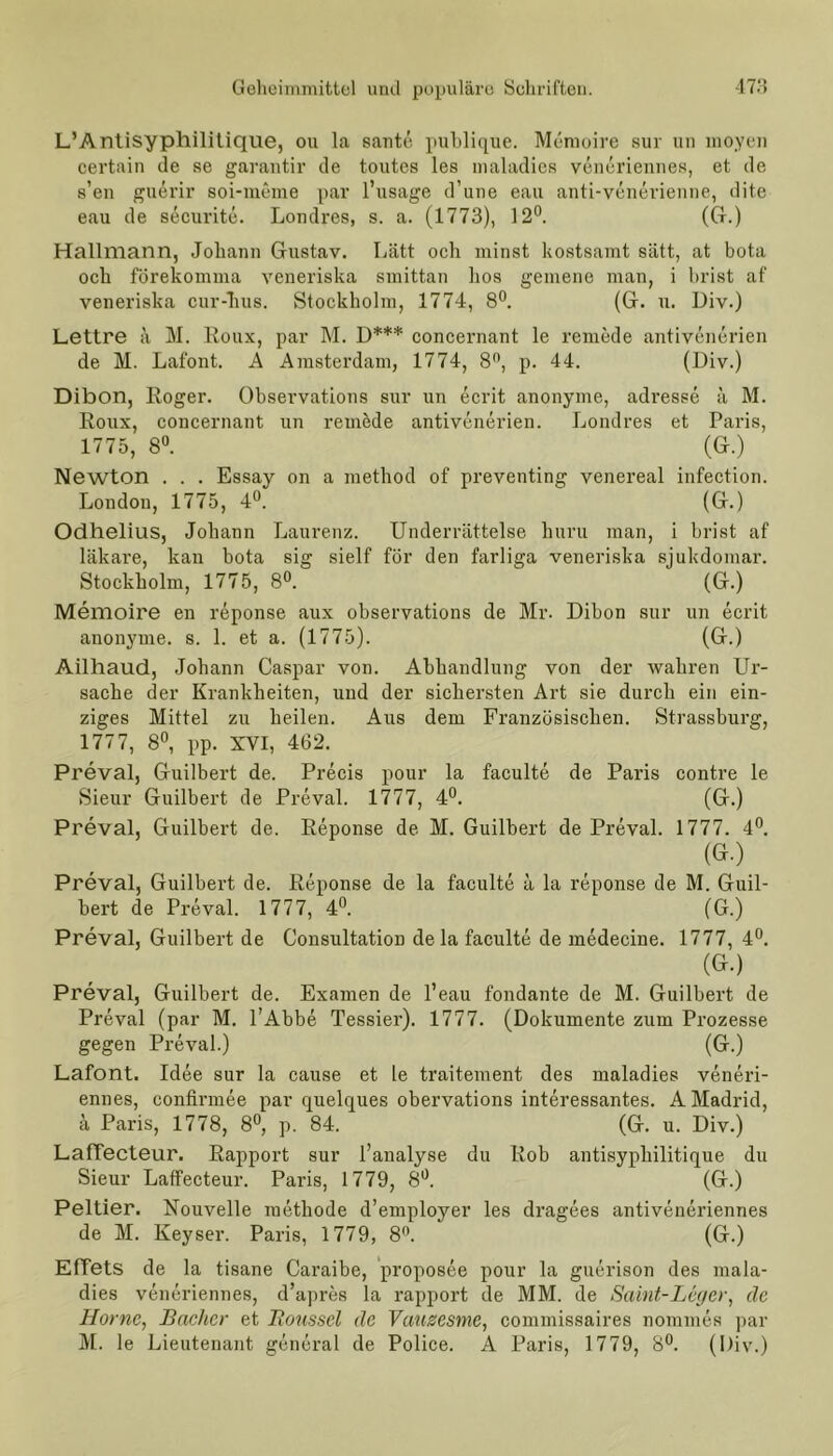 L’Antisyphilitique, ou la sante publique. Memoire sur un moyen certain de se garantir de toutes les maladies veneriennes, et de s’en guerir soi-meme par l’usage d’une eau anti-venerienne, dite eau de securite. Londres, s. a. (1773), 12°. (Gr.) Hallmann, Johann Gustav. Lätt och minst kostsamt satt, at bota och förekomma veneriska smittan hos gemene man, i brist af veneriska cur-hus. Stockholm, 1774, 8°. (G. u. Div.) Lettre ä M. Roux, par M. D*** concernant le rernede antivenerien de M. Lafont. A Amsterdam, 1774, 8°, p. 44. (Div.) Dibon, Roger. Observations sur un ecrit anonyme, adresse ä M. Roux, concernant un rernede antivenerien. Londres et Paris, 1775, 8°. (G.) Newton . . . Essay on a method of preventing venereal infection. London, 1775, 4°. (G.) Odhelius, Johann Laurenz. Underrättelse huru man, i brist af läkare, kan bota sig sielf för den farliga veneriska sjukdomar. Stockholm, 1775, 8°. (G.) Memoire en reponse aux observations de Mr. Dibon sur un ecrit anonyme, s. 1. et a. (1775). (G.) Ailhaud, Johann Caspar von. Abhandlung von der wahren Ur- sache der Krankheiten, und der sichersten Art sie durch ein ein- ziges Mittel zu heilen. Aus dem Französischen. Strassburg, 1777, 8°, pp. XVI, 462. Preval, Guilbert de. Precis pour la faculte de Paris contre le Sieur Guilbert de Preval. 1777, 4°. (G.) Preval, Guilbert de. Reponse de M. Guilbert de Preval. 1777. 4°. (G.) Preval, Guilbert de. Reponse de la faculte a la reponse de M. Guil- bert de Preval. 1777, 4°. (G.) Preval, Guilbert de Consultation de la faculte de medecine. 1777, 4°. (G.) Preval, Guilbert de. Examen de l’eau fondante de M. Guilbert de Preval (par M. l’Abbe Tessier). 1777. (Dokumente zum Prozesse gegen Preval.) (G.) Lafont. Idee sur la cause et le traitement des maladies veneri- ennes, confirmee par quelques obervations interessantes. A Madrid, ä Paris, 1778, 8°, p. 84. (G. u. Div.) LafTecteur. Rapport sur l’analyse du Rob antisypliilitique du Sieur LafTecteur. Paris, 1779, 8°. (G.) Peltier. Nouvelle methode d’employer les dragees antiveneriennes de M. Keyser. Paris, 1779, 8°. (G.) Effets de la tisane Caraibe, proposee pour la guerison des mala- dies veneriennes, d’apres la rapport de MM. de Saint-Leg er, de Home, Bacher et Boussel de Vauzcsme, commissaires nommes par M. le Lieutenant general de Police. A Paris, 1779, 8°. (Div.)