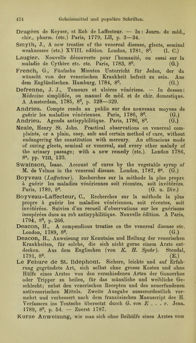 Dragees de Keyser, et ßob de Laffecteur. — In : Journ. de med., cliir., pharm, (etc.) Paris, 1779, LII, p. 3—34. Smyth, J., A new treatise of the venereal disease, gleets, seminal weaknesses (etc.) XVIII. edition. London, 1781, 8°. (1. C.) Laugier. Nouvelle decouverte pour l’humanite, ou essai sur la maladie de Cythöre etc. etc. Paris, 1783, 8°. (G.) French, G., Fünfzehn Minuten Unterricht für Jeden, der da wünscht von der venerischen Krankheit befreit zu sein. Aus dem Engländischen. Hamburg, 1784, 8°. (G.) Defrenne, J. J., Tumeurs et ulceres veneriens. — In dessen: Medecine simplifiee, ou manuel de med. et de chir. domestique. A Amsterdam, 1785, 8°, p. 328—329. Andrieu. Compte rendu au public sur des nouveaux moyens de guörir les maladies veneriennes. Paris, 1786, 8°. (G.) Andrieu. Agenda antisyphilitique. Paris, 1786, 8°. (G.) Neale, Henry St. John. Practical observations on venereal com- plaints, or a plain, easy, safe and certain method of eure, without endangering the Constitution with mercury. An efficacious mode of curing gleets, seminal or venereal, and every other malady of the urinary passage; with a new remedy (etc.). London 1786, 8°, pp. VIII, 133. Swainson, Isaac. Account of eures by the vegetable syrup of M. de Velnos in the venereal disease. London, 1787, 8°. (G.) Boyveau (Laffecteur). Recherches sur la methode la plus propre ä guerir les maladies veneriennes soit recentes, soit inveterees. Paris, 1789, 8°. (G. u. Div.) Boyveau-LafTecteur, C., Recherches sur la methode la plus propre ä guerir les maladies veneriennes, soit recentes, soit inveterees. Suivies d’un recueil d’observations sur les guerisons inesperees dues au rob antisyphilitique. Nouvelle edition. A Paris, 1794, 8°, p. 266. Deacon, H., A compendious treatise on the venereal disease etc. London, 1789, 8°. (G.) Deacon, H., Anweisung zur Kenntniss und Heilung der venerischen Krankheiten, für solche, die sich nicht gerne einem Arzte ent- decken. Aus dem Englischen (von K. H. Spohr). Stendal, 1791, 8°. (E.) Le Febure de St. Ildephont. Sichere, leichte und auf Erfah- rung gegründete Art, sich selbst ohne grosse Kosten und ohne Hülfe eines Arztes von den verschiedenen Arten der Gonorrhoe oder Tripper zu heilen, für das männliche und weibliche Ge- schlecht; nebst den venerischen Recepten und des neuerfundenen antivenerischen Mittels. Zweite Ausgabe ausserordentlich ver- mehrt und verbessert nach dem französischen Manuscript des H. Verfassers ins Teutsche übersetzt durch Gr. von E ... r. Jena, 1789, 8°, p. 54. — Zuerst 1787. Kurze Anweisung, wie man sich ohne Beihülfe eines Arztes vom