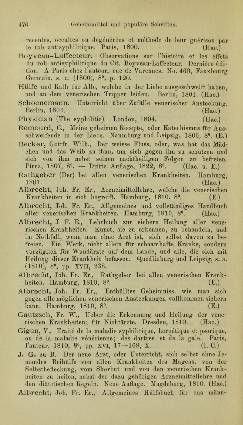 recentes, occultes ou degenerees et methode de leur guerison par le rob antisypliilitique. Paris, 1800. (Hac.) Boyveau-LafTecteur. Observations sur l’bistoire et les effets du rob antisyphilitique du Cit. Boyveau-LafFecteur. Derniere edi- tion. A Paris chez l’auteur, rue de Yarennes, No. 460, Fauxbourg Germain. s. a. (1800), 8°, p. 120. Hülfe und Rath für Alle, welche in der Liebe ausgeschweift haben, und an dem venerischen Tripper leiden. Berlin, 1801. (Hac.) Schoenemann. Unterricht über Zufälle venerischer Ansteckung. Berlin, 1804. (Hac.) Physician (The syphilitic). London, 1804. (Hac.) Remourd, C., Meine geheimen Recepte, oder Katechismus für Aus- schweifende in der Liebe. Naumburg und Leipzig, 1806, 8°. (E.) Becker, Gottfr. Willi., Der weisse Fluss, oder, was hat das Mäd- chen und das Weib zu thun, um sich gegen ihn zu schützen und sich von ihm nebst seinen nachtheiligen Folgen zu befreien. Pirna, 1807, 8°. — Dritte Auflage, 1822, 8°. (Hac. u. E.) Rathgeber (Der) bei allen venerischen Krankheiten. Hamburg, 1807. (Hac.) Albrecht, Job. Fr. Er., Arzneimittellehre, welche die venerischen Krankheiten in sich begreift. Hamburg, 1810, 8°. (E.) Albrecht, Joli. Fr. Er., Allgemeines und vollständiges Handbuch aller venerischen Krankheiten. Hamburg, 1810, 8°. (Hac.) Albrecht, J. F. E., Lehrbuch zur sichern Heilung aller vene- rischen Krankheiten. Kunst, sie zu erkennen, zu behandeln, und im Nothfall, wenn man ohne Arzt ist, sich selbst davon zu be- freien. Ein Werk, nicht allein für schaamhafte Kranke, sondern vorzüglich für Wundärzte auf dem Lande, und alle, die sich mit Heilung dieser Krankheit befassen. Quedlinburg und Leipzig, s. a. (1810), 8°, pp. XVII, 238. Albrecht, Job. Fr. Er., Rathgeber bei allen venerischen Krank- heiten. Hamburg, 1810, 8°. (E.) Albrecht, Job. Fr. Er., Enthülltes Geheimniss, wie man sich gegen alle möglichen venerischen Ansteckungen vollkommen sichern kann. Hamburg, 1810, 8°. (E.) Gautzsch, Fr. W., Ueber die Erkennung und Heilung der vene- rischen Krankheiten; für Nichtärzte. Dresden, 1810. (Hac.) Gigun, V., Traite de la maladie syphilitique, herpetique et psorique, ou de la maladie venerienne; des dartres et de la gale. Paris, l’auteur, 1810, 8°, pp. XVI, 17—168, X. (I. C.) J. G. zu B. Der neue Arzt, oder Unterricht, sich selbst ohne Je- mandes Beihülfe von allen Krankheiten des Magens, von der Selbstbefleckung, vom Skorbut und von den venerischen Krank- heiten zu heilen, nebst der dazu gehörigen Arzneimittellehre und den diätetischen Regeln. Neue Auflage. Magdeburg, 1810. (Hac.) Albrecht, Job. Fr. Er., Allgemeines Hülfsbuch für das rnänn-