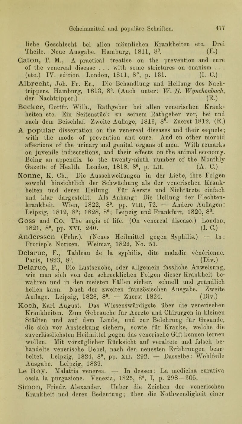 liehe Geschlecht hei allen männlichen Krankheiten etc. Drei Theile. Neue Ausgabe. Hamburg, 1811, 8°. (E.) Caton, T. M., A practical treatise on the prevention and eure of the venereal disease . . . witli some strictures on onanism . . . (etc.) IV. edition. London, 1811, 8°, p. 131. (I. C.) Albrecht, Joh. Fr. Er., Die Behandlung und Heilung des Nach- trippers. Hamburg, 1813, 8°. (Auch unter: W. II. Wynchenbach, der Nachtripper.) (E.) Becker, Gottfr. Willi., Rathgeber bei allen venerischen Krank- heiten etc. Ein Seitenstück zu seinem Rathgeber vor, bei und nach dem Beischlaf. Zweite Auflage, 1816, 8”. Zuerst 1812. (E.) A populär dissertation on the venereal diseases and their sequels; with the mode of prevention and eure. And on other morbid affections of the urinary and genital organs of men. With remarks on juvenile indiscretions, and their effects on the animal economy. Being an appendix to the twenty-ninth nuinber of the Monthly Gazette of Health. London, 1818, 8°, p. LII. (A. C.) Nonne, K. Ch., Die Ausschweifungen in der Liebe, ihre Folgen sowohl hinsichtlich der Schwächung als der venerischen Krank- heiten und deren Heilung. Für Aerzte und Nichtärzte einfach und klar dargestellt. Als Anhang: Die Heilung der Flechten- krankheit. Wien, 1822, 8°. pp. VIII, 72. — Andere Auflagen: Leipzig, 1819, 8°; 1828, 8°; Leipzig und Frankfurt, 1820, 8°. Goss and Co, The aegis of life. (On venereal disease.) London, 1821, 8°, pp. XVI, 240. (I. C.) Anderssen (Pehr.). (Neues Heilmittel gegen Syphilis.) — In: Froriep’s Notizen. Weimar, 1822, No. 51. Delarue, F., Tableau de la Syphilis, dite maladie venerienne. Paris, 1823, 8°. (Div.) Delarue, F., Die Lustseuche, oder allgemein fassliche Anweisung, wie man sich von den schrecklichen Folgen dieser Krankheit be- wahren und in den meisten Fällen sicher, schnell und gründlich heilen kann. Nach der zweiten französischen Ausgabe. Zweite Auflage. Leipzig, 1828, 8°. — Zuerst 1824. (Div.) Koch, Karl August. Das Wissenswürdigste über die venerischen Krankheiten. Zum Gebrauche für Aerzte und Chirurgen in kleinen Städten und auf dem Lande, und zur Belehrung für Gesunde, die sich vor Ansteckung sichern, sowie für Kranke, welche die zuverlässlichsten Heilmittel gegen das venerische Gift kennen lernen wollen. Mit vorzüglicher Rücksicht auf veraltete und falsch be- handelte venerische Uebel, nach den neuesten Erfahrungen bear- beitet. Leipzig, 1824, 8°, pp. XII, 292. — Dasselbe: Wohlfeile Ausgabe. Leipzig, 1839. Le Roy. Malattia venerea. — In dessen: La medicina curativa ossia la purgazione. Venezia, 1825, 8°, I, p. 298 — 305. Simon, Friedr. Alexander. Ueber die Zeichen der venerischen Krankheit und deren Bedeutung; über die Nothwendigkeit einer