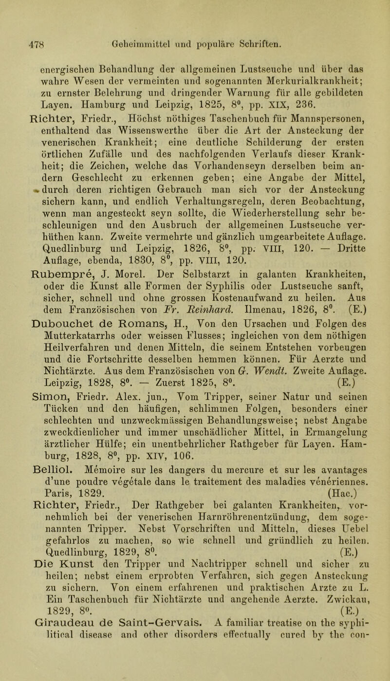 energischen Behandlung der allgemeinen Lustseuche und über das wahre Wesen der vermeinten und sogenannten Merkurialkrankheit; zu ernster Belehrung und dringender Warnung für alle gebildeten Layen. Hamburg und Leipzig, 1825, 8°, pp. XIX, 236. Richter, Friedr., Höchst nöthiges Taschenbuch für Mannspersonen, enthaltend das Wissenswerthe über die Art der Ansteckung der venerischen Krankheit; eine deutliche Schilderung der ersten örtlichen Zufälle und des nachfolgenden Verlaufs dieser Krank- heit; die Zeichen, welche das Vorhandenseyn derselben beim an- dern Geschlecht zu erkennen geben; eine Angabe der Mittel, »durch deren richtigen Gebrauch man sich vor der Ansteckung sichern kann, und endlich Verhaltungsregeln, deren Beobachtung, wenn man angesteckt seyn sollte, die Wiederherstellung sehr be- schleunigen und den Ausbruch der allgemeinen Lustseuche ver- hüthen kann. Zweite vermehrte und gänzlich umgearbeitete Auflage. Quedlinburg und Leipzig, 1826, 8°, pp. VIII, 120. — Dritte Auflage, ebenda, 1830, 8°, pp. VIII, 120. Rubempre, J. Morel. Der Selbstai'zt in galanten Krankheiten, oder die Kunst alle Formen der Syphilis oder Lustseuche sanft, sicher, schnell und ohne grossen Kostenaufwand zu heilen. Aus dem Französischen von Fr. Reinhard. Ilmenau, 1826, 8°. (E.) Dubouchet de Romans, H., Von den Ursachen und Folgen des Mutterkatarrhs oder weissen Flusses; ingleichen von dem nöthigen Heilverfahren und denen Mitteln, die seinem Entstehen Vorbeugen und die Fortschritte desselben hemmen können. Für Aerzte und Nichtärzte. Aus dem Französischen von Gr. Wendt. Zweite Auflage. Leipzig, 1828, 8°. — Zuerst 1825, 8°. (E.) Simon, Friedr. Alex, jun., Vom Tripper, seiner Natur und seinen Tücken und den häufigen, schlimmen Folgen, besonders einer schlechten und unzweckmässigen Behandlungsweise; nebst Angabe zweckdienlicher und immer unschädlicher Mittel, in Ermangelung ärztlicher Hülfe; ein unentbehrlicher Rathgeber für Layen. Ham- burg, 1828, 8°, pp. XIV, 106. Belliol. Memoire sur les dangers du mercure et sur les avantages d’une poudre vegetale dans le traitement des maladies veneriennes. Paris, 1829. (Hac.) Richter, Friedr., Der Rathgeber bei galanten Krankheiten^ vor- nehmlich bei der venerischen Harnröhrenentzündung, dem soge- nannten Tripper. Nebst Vorschriften und Mitteln, dieses Uebel gefahrlos zu machen, so wie schnell und gründlich zu heilen. Quedlinburg, 1829, 8°. (E.) Die Kunst den Tripper und Nachtripper schnell und sicher zu heilen; nebst einem erprobten Verfahren, sich gegen Ansteckung zu sichern. Von einem erfahrenen und praktischen Arzte zu L. Ein Taschenbuch für Nichtärzte und angehende Aerzte. Zwickau, 1829, 8°. (E.) Giraudeau de Saint-Gervais. A familiär treatise on tke syphi- litical disease and other disorders effeotually cured by the con-