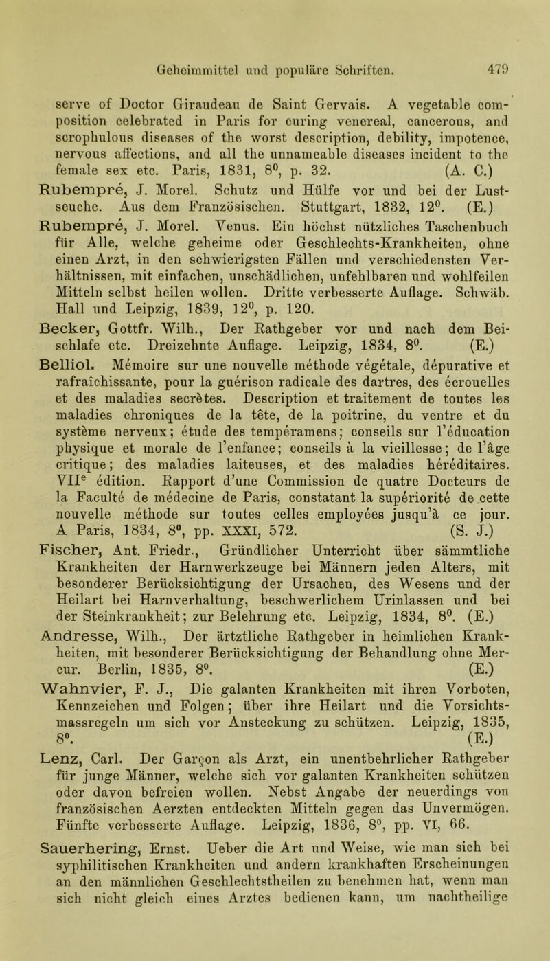 serve of Doctor Giraudeau de Saint Gervais. A vegetable com- position celebrated in Paris for curing venereal, cancerous, and scrophulous diseases of the worst description, debility, impotence, nervous affections, and all the unnameable diseases incident to the female sex etc. Paris, 1831, 8°, p. 32. (A. C.) Rubempre, J. Morel. Schutz und Hülfe vor und bei der Lust- seuche. Aus dem Französischen. Stuttgart, 1832, 12°. (E.) Rubempre, J. Morel. Venus. Ein höchst nützliches Taschenbuch für Alle, welche geheime oder Geschlechts-Krankheiten, ohne einen Arzt, in den schwierigsten Fällen und verschiedensten Ver- hiiltnissen, mit einfachen, unschädlichen, unfehlbaren und wohlfeilen Mitteln selbst heilen wollen. Dritte verbesserte Auflage. Schwab. Hall und Leipzig, 1839, 12°, p. 120. Becker, Gottfr. Willi., Der Rathgeber vor und nach dem Bei- schlafe etc. Dreizehnte Auflage. Leipzig, 1834, 8°. (E.) Belliol. Memoire sur une nouvelle methode vegetale, depurative et rafraichissante, pour la guerison radicale des dartres, des ecrouelles et des maladies secrötes. Description et traitement de toutes les maladies chroniques de la tete, de la poitrine, du ventre et du Systeme nerveux; etude des temperamens; conseils sur l’education physique et morale de l’enfance; conseils ä la vieillesse; de l’äge critique; des maladies laiteuses, et des maladies h^reditaires. VIIe edition. Rapport d’une Commission de quatre Docteurs de la Faculte de medecine de Paris, constatant la superiorite de cette nouvelle methode sur toutes celles employees jusqu’ä ce jour. A Paris, 1834, 8°, pp. XXXI, 572. (S. J.) Fischer, Ant. Friedr., Gründlicher Unterricht über sämmtliche Krankheiten der Harnwerkzeuge bei Männern jeden Alters, mit besonderer Berücksichtigung der Ursachen, des Wesens und der Heilart bei Harnverhaltung, beschwerlichem Urinlassen und bei der Steinkrankheit; zur Belehrung etc. Leipzig, 1834, 8°. (E.) Andresse, Willi., Der ärtztliche Rathgeber in heimlichen Krank- heiten, mit besonderer Berücksichtigung der Behandlung ohne Mer- cur. Berlin, 1835, 8°. (E.) Wahnvier, F. J., Die galanten Krankheiten mit ihren Vorboten, Kennzeichen und Folgen; über ihre Heilart und die Vorsichts- massregeln um sich vor Ansteckung zu schützen. Leipzig, 1835, 8°. (E.) Lenz, Carl. Der Garqon als Arzt, ein unentbehrlicher Rathgeber für junge Männer, welche sich vor galanten Krankheiten schützen oder davon befreien wollen. Nebst Angabe der neuerdings von französischen Aerzten entdeckten Mitteln gegen das Unvermögen. Fünfte verbesserte Auflage. Leipzig, 1836, 8°, pp. VI, 66. Sauerhering, Ernst. Ueber die Art und Weise, wie man sich bei syphilitischen Krankheiten und andern krankhaften Erscheinungen an den männlichen Gescblechtstheilen zu benehmen bat, wenn man sich nicht gleich eines Arztes bedienen kann, um nachtheilige