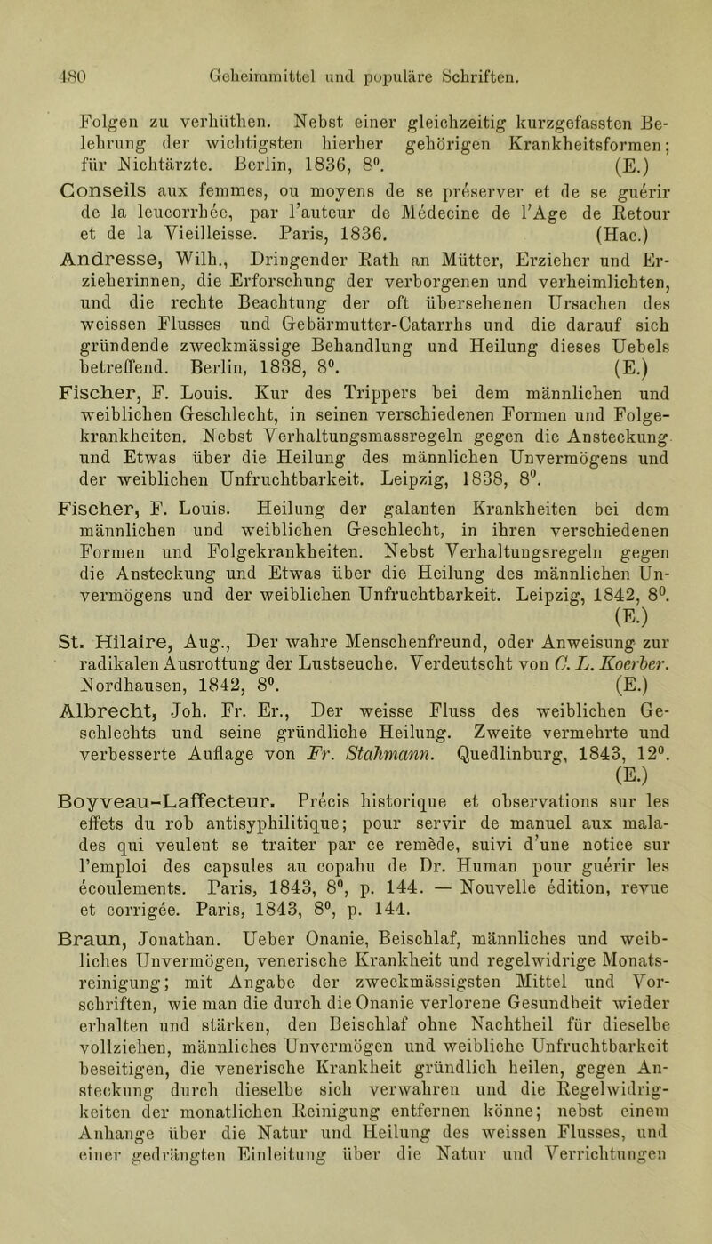 Folgen zu verhüthen. Nebst einer gleichzeitig kurzgefassten Be- lehrung der wichtigsten hierher gehörigen Krankheitsformen; für Nichtärzte. Berlin, 1836, 8°. (E.) Conseils aux femmes, ou rnoyens de se preserver et de se guerir de la leucorrhee, par l’auteur de Medecine de l’Age de Retour et de la Vieilleisse. Paris, 1836. (Hac.) Andresse, Wilh., Dringender Rath an Mütter, Erzieher und Er- zieherinnen, die Erforschung der verborgenen und verheimlichten, und die rechte Beachtung der oft übersehenen Ursachen des weissen Flusses und Gebärmutter-Catarrlis und die darauf sich gründende zweckmässige Behandlung und Heilung dieses Uebels betreffend. Berlin, 1838, 8°. (E.) Fischer, F. Louis. Kur des Trippers bei dem männlichen und weiblichen Geschlecht, in seinen verschiedenen Formen und Folge- krankheiten. Nebst Verhaltungsmassregeln gegen die Ansteckung und Etwas über die Heilung des männlichen Unvermögens und der weiblichen Unfruchtbarkeit. Leipzig, 1838, 8°. Fischer, F. Louis. Heilung der galanten Krankheiten bei dem männlichen und weiblichen Geschlecht, in ihren verschiedenen Formen und Folgekrankheiten. Nebst Verhaltungsregeln gegen die Ansteckung und Etwas über die Heilung des männlichen Un- vermögens und der weiblichen Unfruchtbarkeit. Leipzig, 1842, 8°. (E.) St. Hilaire, Aug., Der wahre Menschenfreund, oder Anweisung zur radikalen Ausrottung der Lustseuche. Verdeutscht von G. L. Koerber. Nordhausen, 1842, 8°. (E.) Albrecht, Joh. Fr. Er., Der weisse Fluss des weiblichen Ge- schlechts und seine gründliche Heilung. Zweite vermehrte und verbesserte Auflage von Fr. Stahmann. Quedlinburg, 1843, 12°. (E.) Boyveau-Laffecteur. Precis historique et observations sur les effets du rob antisyphilitique; pour servir de manuel aux mala- des qui veulent se traiter par ce remede, suivi d’une notice sur Pemploi des capsules au copahu de Dr. Human pour guerir les ecoulements. Paris, 1843, 8°, p. 144. — Nouvelle edition, revue et corrigee. Paris, 1843, 8°, p. 144. Braun, Jonathan. Ueber Onanie, Beischlaf, männliches und weib- liches Unvermögen, venerische Krankheit und regelwidrige Monats- reinigung; mit Angabe der zweckmässigsten Mittel und Vor- schriften, wie man die durch die Onanie verlorene Gesundheit wieder erhalten und stärken, den Beischlaf ohne Nachtheil für dieselbe vollziehen, männliches Unvermögen und weibliche Unfruchtbarkeit beseitigen, die venerische Krankheit gründlich heilen, gegen An- steckung durch dieselbe sich verwahren und die Regelwidrig- keiten der monatlichen Reinigung entfernen könne; nebst einem Anhänge über die Natur und Heilung des weissen Flusses, und einer gedrängten Einleitung über die Natur und Verrichtungen