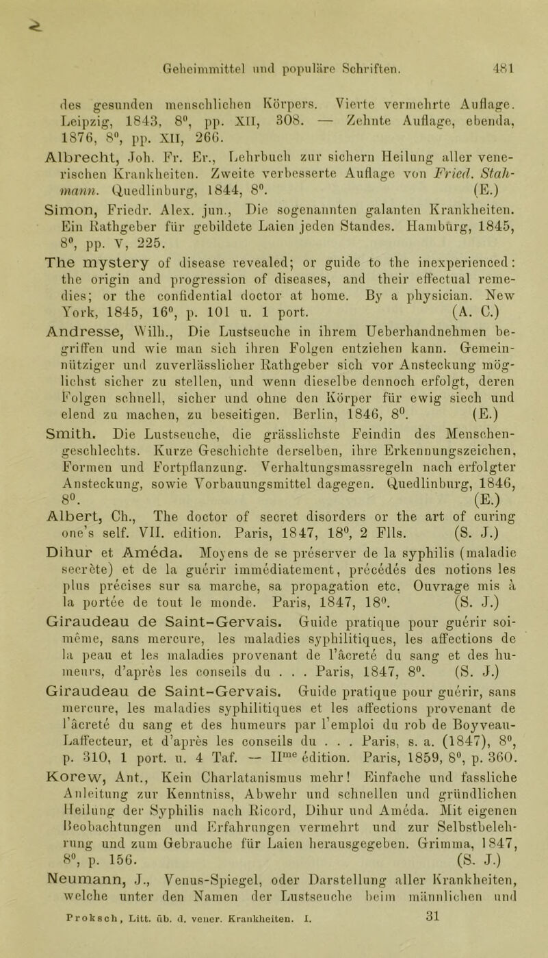 des gesunden menschlichen Körpers. Vierte vermehrte Auflage. Leipzig, 1843, 8°, pp. XII, 308. — Zehnte Auflage, ebenda, 1876, 8°, pp. XII, 266. Albrecht, Joh. Fr. Er., Lehrbuch zur sichern Heilung aller vene- rischen Krankheiten. Zweite verbesserte Auflage von Fried. Stah- mann. Quedlinburg, 1844, 8n. (E.) Simon, Friedr. Alex, jun., Die sogenannten galanten Krankheiten. Ein Rathgeber für gebildete Laien jeden Standes. Hamburg, 1845, 8°, pp. V, 225. The mystery of disease revealed; or guide to the inexperienced: the origin and progression of diseases, and their efl'ectual reme- dies; or the contidential doctor at home. By a physician. New York, 1845, 16°, p. 101 u. 1 port. (A. C.) Andi'esse, Willi., Die Lustseuche in ihrem Ueberhandnehmen be- griffen und wie man sich ihren Folgen entziehen kann. Gemein- nütziger und zuvei’lässlicher Rathgeber sich vor Ansteckung mög- lichst sicher zu stellen, und wenn dieselbe dennoch erfolgt, deren Folgen schnell, sicher und ohne den Körper für ewig siech und elend zu machen, zu beseitigen. Berlin, 1846, 8°. (E.) Smith. Die Lustseuche, die grässlichste Feindin des Menschen- geschlechts. Kurze Geschichte derselben, ihre Erkennungszeichen, Formen und Fortpflanzung. Verhaltungsmassregeln nach erfolgter Ansteckung, sowie Vorbauungsmittel dagegen. Quedlinburg, 1846, 8°. “ (E.) Albert, Ch., The doctor of secret disorders or the art of curing one’s seif. VII. edition. Paris, 1847, 18°, 2 Fils. (S. J.) Dihur et Ameda. Moyens de se preserver de la Syphilis (maladie secrete) et de la guerir immediatement, precedes des notions les plus precises sur sa marche, sa propagation etc. Ouvrage mis ä la portee de tout le monde. Paris, 1847, 18°. (S. J.) Giraudeau de Saint-Gervais. Guide pratique pour guerir soi- meme, sans mercure, les maladies syphilitiques, les affections de la peau et les maladies provenant de 1’äcretA du sang et des hu- meurs, d’apres les conseils du . . . Paris, 1847, 8°. (S. J.) Giraudeau de Saint-Gervais. Guide pratique pour guerir, sans mercure, les maladies syphilitiques et les affections provenant de l’äcrete du sang et des humeurs par l’emploi du rob de Boyveau- Laffecteur, et d’apres les conseils du . . . Paris, s. a. (1847), 8°, p. 310, 1 port. u. 4 Taf. — IIme edition. Paris, 1859, 8°, p. 360. Korew, Aut., Kein Charlatanismus mehr! Einfache und fassliche Anleitung zur Kenntniss, Abwehr und schnellen und gründlichen Heilung der Syphilis nach Ricord, Dihur und Ameda. Mit eigenen Beobachtungen und Erfahrungen vermehrt und zur Selbstbeleh- rung und zum Gebrauche für Laien herausgegeben. Grimma, 1847, 8°, p. 156. ' (S. J.) Neumann, J., Venus-Spiegel, oder Darstellung aller Krankheiten, welche unter den Namen der Lustseuche beim männlichen und 31 Proksch, Litt. üb. <1. veucr. Krankheiten. I.