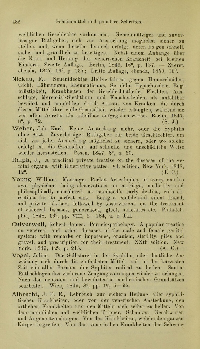 weiblichen Geschlechte Vorkommen. Gemeinnütziger und zuver- lässiger Rathgeber, sicli vor Ansteckung möglichst sicher zu stellen, und, wenn dieselbe dennoch erfolgt, deren Folgen schnell, sicher und gründlich zu beseitigen. Nebst einem Anhänge über die Natur und Heilung der venerischen Krankheit bei kleinen Kindern. Zweite Auflage. Berlin, 1849, 16°, p. 187. — Zuerst, ebenda, 1847, 16°, p. 137; Dritte Auflage, ebenda, 1850, 16°. Nickau, F., Neuentdecktes Heilverfahren gegen Hämorrhoiden, Gicht, Lähmungen, Rheumatismus, Scrofeln, Hypochondrie, Eng- brüstigkeit, Krankheiten der Geschlechtstheile, Flechten, Aus- schläge, Mercurial-Siechthum und Knochenleiden, als unfehlbar bewährt und empfohlen durch Atteste von Kranken, die durch dieses Mittel ihre volle Gesundheit wieder erlangten, während sie von allen Aerzten als unheilbar aufgegeben waren. Berlin, 1847, 8°, p. 72. (S. J.) Weber, Job. Karl. Keine Ansteckung mehr, oder die Syphilis ohne Arzt. Zuverlässiger Rathgeber für beide Geschlechter, um sich vor jeder Ansteckung möglichst zu sichern, oder wo solche erfolgt ist, die Gesundheit auf schnelle und unschädliche Weise wieder herzustellen. Posen, 1847, 8°, p. 50. Ralph, J., A practical private treatise on the diseases of the ge- nital organs, with illustrative plates. VI. edition. New York, 1848, 12°. (J. C.) Young, William. Marriage. Pocket Aesculapius, or every one bis own physician: being observations on marriage, medically and pbilosophically considered, as manhood’s early decline, with di- rections for its perfect eure. Being a confidential silent friend, and private adviser; followed by observations on the treatment of venereal diseases, gonorrlioea, gleet, strictures etc. Philadel- phia, 1848, 16°, pp. VIII, 9—184, u. 2 Taf. Culverwell, Robert James. Porneio-pathology. A populär treatise on venereal and other diseases of the male and female genital System; with remarks on impotence, onanism, sterility, piles and gravel, and prescription for their treatment. XXth edition. New York, 1849, 12°, p. 215. (A. C.) Vogel, Julius. Der Selbstarzt in der Syphilis, oder deutliche An- weisung sich durch die einfachsten Mittel und in der kürzesten Zeit von allen Formen der Syphilis radical zu heilen. Sammt Rathschlägen das verlorene Zeugungsvermögen wieder zu erlangen. Nach den neuesten und bewährtesten medicinischen Grundsätzen bearbeitet. Wien, 1849, 8°, pp. IV, 5—95. Albrecht, J. F. E., Lehrbuch zur sichern Heilung aller syphili- tischen Krankheiten, oder von der venerischen Ansteckung, den örtlichen Krankheiten und den Mitteln sich selbst zu heilen. Von dem männlichen und weiblichen Tripper, Schanker, Geschwüren und Augenentzündungen. Von den Krankheiten, welche den ganzen Körper ergreifen. Von den venerischen Krankheiten der Schwan-