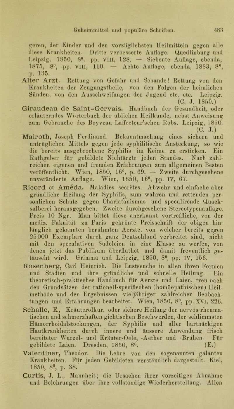 geren, der Kinder und den vorzüglichsten Heilmitteln gegen alle diese Krankheiten. Dritte verbesserte Auflage. Quedlinburg und Leipzig, 1850, 8°, pp. VIIT, 128. — Siebente Auflage, ebenda, 1875, 8°, pp. VIII, 110. — Achte Auflage, ebenda, 1883, 8°, p. 135. Alter Arzt. Rettung von Gefahr und Schande! Rettung von den Krankheiten der Zeugungstheile, von den Folgen der heimlichen Sünden, von den Ausschweifungen der Jugend etc. etc. Leipzig. (C. J. 1850.) Giraudeau de Saint-Gervais. Handbuch der Gesundheit, oder erläuterndes Wörterbuch der üblichen Heilkunde, nebst Anweisung zum Gebrauche des Boyveau-Laffecteur’sclien Robs. Leipzig, 1850. (C. J.) Mairoth, Joseph Ferdinand. Bekanntmachung eines sichern und untrüglichen Mittels gegen jede syphilitische Ansteckung, so wie die bereits ausgebrochene Syphilis im Keime zu ersticken. Ein Rathgeber für gebildete Nichtärzte jeden Standes. Nach zahl- reichen eigenen und fremden Erfahrungen zum allgemeinen Besten veröffentlicht. Wien, 1850, 16°, p. 69. — Zweite durchgesehene unveränderte Auflage. Wien, 1850, 16“, pp. IV, 67. Ricord et Ameda. Maladies secretes. Abwehr und einfache aber gründliche Heilung der Syphilis, zum wahren und rettenden per- sönlichen Schutz gegen Charlatanismus und speculirende Quack- salberei herausgegeben. Zweite durchgesehene Stereotypenauflage. Preis 10 Ngr. Man bittet diese anerkannt vortreffliche, von der mediz. Fakultät zu Paris gekrönte Preisschrift der obigen hin- länglich gekannten berühmten Aerzte, von welcher bereits gegen 25000 Exemplare durch ganz Deutschland verbreitet sind, nicht mit den speculativen Sudeleien in eine Klasse zu werfen, von denen jetzt das Publikum überfluthet und damit freventlich ge- täuscht wird. Grimma und Leipzig, 1850, 8°, pp. IV, 156. Rosenberg, Carl Heinrich. Die Lustseuche in allen ihren Formen und Stadien und ihre gründliche und schnelle Heilung. Ein theoretisch-praktisches Handbuch für Aerzte und Laien, treu nach den Grundsätzen der rationell-speciflschen (homöopathischen) Heil- methode und den Ergebnissen vieljähriger zahlreicher Beobach- tungen und Erfahrungen bearbeitet. Wien, 1850, 8°, pp. XVI, 226. Schalle, E., Kräuterölkur, oder sichere Heilung der nervös-rheuma- tischen und schmerzhaften gichtischen Beschwerden, der schlimmsten Hämorrhoidalstockungen, der Syphilis und aller hartnäckigen Hautkrankheiten durch innere und äussere Anwendung frisch bereiteter Wurzel- und Kräuter-Oele, -Aether und -Bi'ühen. Für gebildete Laien. Dresden, 1850, 8°. (E.) Valentiner, Theodor. Die Lehre von den sogenannten galanten Krankheiten. Für jeden Gebildeten verständlich dargestellt. Kiel, 1850, 8°, p. 38.' Curtis, J. L., Mannheit; die Ursachen ihrer vorzeitigen Abnahme und Belehrungen über ihre vollständige Wiederherstellung. Allen