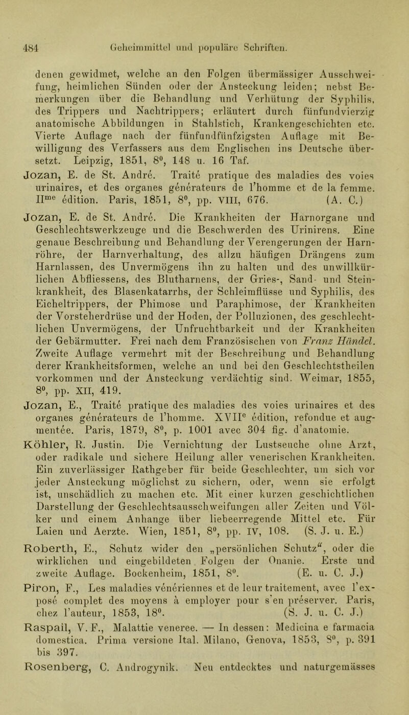 denen gewidmet, welche an den Folgen übermässiger Ausschwei- fung, heimlichen Sünden oder der Ansteckung leiden; nebst Be- merkungen über die Behandlung und Verhütung der Syphilis, des Trippers und Nachtrippers; erläutert durch fünfundvierzig anatomische Abbildungen in Stahlstich, Krankengeschichten etc. Vierte Auflage nach der fünfundfünfzigsten Auflage mit Be- willigung des Verfassers aus dem Englischen ins Deutsche über- setzt. Leipzig, 1851, 8°, 148 u. 16 Taf. Jozan, E. de St. Andre. Traite pratique des maladies des voies urinaires, et des Organes generateurs de l’homme et. de la femme. Ifme Edition. Paris, 1851, 8°, pp. VIII, 676. (A. C.) Jozan, E. de St. Andre. Die Krankheiten der Harnorgane und Geschlechtswerkzeuge und die Beschwerden des Urinirens. Eine genaue Beschreibung und Behandlung der Verengerungen der Harn- röhre, der Harnverhaltung, des allzu häufigen Drängens zum Harnlassen, des Unvermögens ihn zu halten und des unwillkür- lichen Ahfliesseris, des Blutharnens, der Gries-, Sand- und Stein- krankheit, des Blasenkatarrhs, der Schleimflüsse und Syphilis, des Eicheltrippers, der Phimose und Paraphimose, der Krankheiten der Vorsteherdrüse und der Hoden, der Polluzionen, des geschlecht- lichen Unvermögens, der Unfruchtbarkeit und der Krankheiten der Gebärmutter. Frei nach dem Französischen von Franz Händel. Zweite Auflage vermehrt mit der Beschreibung und Behandlung derer Krankheitsformen, welche an und bei den Geschlechtstheilen Vorkommen und der Ansteckung verdächtig sind. Weimar, 1855, 8°, pp. XII, 419. Jozan, E., Traite pratique des maladies des voies urinaires et des Organes generateurs de l’homme. XVIIe edition, refondue et aug- mentee. Paris, 1879, 8°, p. 1001 avec 304 fig. d’anatomie. Köhler, R. Justin. Die Vernichtung der Lustseuche ohne Arzt, oder radikale und sichere Heilung aller venerischen Krankheiten. Ein zuverlässiger Rathgeber für beide Geschlechter, um sich vor jeder Ansteckung möglichst zu sichern, oder, wenn sie erfolgt ist, unschädlich zu machen etc. Mit einer kurzen geschichtlichen Darstellung der Geschlechtsausschweifungen aller Zeiten und Völ- ker und einem Anhänge über liebeerregende Mittel etc. Für Laien und Aerzte. Wien, 1851, 8°, pp. IV, 108. (S. J. u. E.) Roberth, E., Schutz wider den „persönlichen Schutz“, oder die wirklichen und eingebildeten Folgen der Onanie. Erste und zweite Auflage. Bockenheim, 1851, 8°. (E. u. C. J.) Piron, F., Les maladies veneriennes et de leur traitement, avec l’ex- pose complet des moyens ä employer pour s’en preserver. Paris, cliez l’auteur, 1853, 18°. (S. J. u. C. J.) Raspail, V. F., Malattie veneree. — ln dessen: Medicina e farmacia domestica. Prima versione Ital. Milano, Genova, 1853, 8°, p. 391 bis 397. Rosenberg, C. Androgynik. Neu entdecktes und naturgemässes