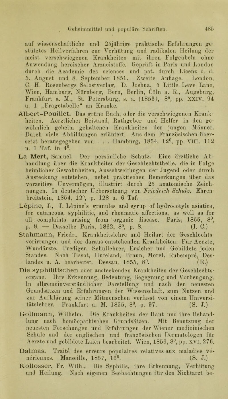 auf wissenschaftliche und 25jährige praktische Erfahrungen ge- stütztes Heilverfahren zur Verhütung und radikalen Heilung der meist verschwiegenen Krankheiten mit ihren Folgeiibeln ohne Anwendung heroischer Arzneistoffe. Geprüft in Paris und London durch die Academie des Sciences und pat. durch Licenz d. d. 5. August und 8. September 1851. Zweite Auflage. London, C. H. Rosenbergs Selbstverlag, D. Joshua, 5 Little Leve Laue, Wien, Hamburg, Nürnberg, Bern, Berlin, Cöln a. R., Augsburg, Frankfurt a. M., St. Petersburg, s. a. (1853), 8°, pp. XXIV, 94 u. 1 „Fragetabelle“ an Kranke. Albert-Pouillet. Das grüne Buch, oder die verschwiegenen Krank- heiten. Aerztlichev Beistand, Rathgeber und Helfer in den ge- wöhnlich geheim gehaltenen Krankheiten der jungen Männer. Durch viele Abbildungen erläutert. Aus dem Französischen über- setzt herausgegeben von . . . Hamburg, 1854, 12°, pp. VIII, 112 u. 1 Taf. in 4°. La Mert, Samuel. Der persönliche Schutz. Eine ärztliche Ab- handlung über die Krankheiten der Geschlechtstheile, die in Folge heimlicher Gewohnheiten, Ausschweifungen der Jugend oder durch Ansteckung entstehen, nebst praktischen Bemerkungen über das vorzeitige Unvermögen, illustrirt durch 25 anatomische Zeich- nungen. In deutscher Uebersetzung von Friedrich Schulz. Ehren- breitstein, 1854, 12°, p. 128 u. 6 Taf. Lepine, J., J. Lepine’s granules and syrup of hydrocotyle asiatica, for cutaneous, syphilitic, and rheumatic affections, as well as for all complaints arising from oi’ganic disease. Paris, 1855, 8°, p. 8. — Dasselbe Paris, 1862, 8°, p. 8. (I. C.) Stahmann, Friedr., Krankheitslehre und Heilart der Geschlechts- verirrungen und der daraus entstehenden Krankheiten. Für Aerzte, Wundärzte, Prediger, Schullehrer, Erzieher und Gebildete jeden Standes. Nach Tissot, Hufeland, Braun, Morel, Rubempre, Des- landes u. A. bearbeitet. Dessau, 1855, 8°. (E.) Die syphilitischen oder ansteckenden Krankheiten der Geschlechts- organe. Ihre Erkennung, Bedeutung, Begegnung und Vorbeugung. In allgemeinverständlicher Darstellung und nach den neuesten Grundsätzen und Erfahrungen der Wissenschaft, zum Nutzen und zur Aufklärung seiner Mitmenschen verfasst von einem Universi- tätslehrer. Frankfurt a. M. 1855, 8°, p. 97. (S. J.) Gollmann, Wilhelm. Die Krankheiten der Haut und ihre Behand- lung nach homöopathischen Grundsätzen. Mit Benutzung der neuesten Forschungen und Erfahrungen der Wiener medicinischen Schule und der englischen und französischen Dermatologen für Aerzte und gebildete Laien bearbeitet. Wien, 1856, 8°, pp. XVI, 276. Dalmas. Traite des erreurs populaires relatives aux maladies ve- neriennes. Marseille, 1857, 16°. (S. J.) Kollosser, Fr. Willi., Die Syphilis, ihre Erkennung, Verhütung und Heilung. Nach eigenen Beobachtungen für den Nichtarzt be-