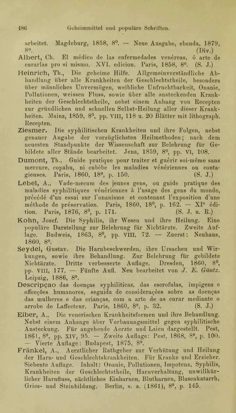 arbeitet. Magdeburg, 1858, 8°. — Neue Ausgabe, ebenda, 1879, 8°. (Div.) Albert, Ch. El medico de las enfermedades venereas, 6 arte de curarlas pro si mismo. XVI. edicion. Paris, 1858, 8°. (S. J.) Heinrich, Th., Die geheime Hilfe. Allgemeinverständliche Ab- handlung über alle Krankheiten der Geschlechtstheile, besonders über männliches Unvermögen, weibliche Unfruchtbarkeit, Onanie, Pollutionen, weissen Fluss, sowie über alle ansteckenden Krank- heiten der Geschlechtstheile, nebst einem Anhang von Recepten zur gründlichen und schnellen Selbst-Heilung aller dieser Krank- heiten. Mainz, 1859, 8°, pp. VIII, 118 u. 20 Blätter mit lithograph. Recepten. Ziesmer. Die syphilitischen Krankheiten und ihre Folgen, nebst genauer Angabe der vorzüglichsten Heilmethoden; nach dem neuesten Standpunkte der Wissenschaft zur Belehrung für Ge- bildete aller Stände bearbeitet. Jena, 1859, 8°, pp. VI, 108. Dumont, Th., Guide pratique pour traiter et guerir soi-meme sans mercure, copahu, ni eubebe les maladies veneriennes ou conta- gieuses. Paris, 1860, 18°, p. 150. (S. J.) Lebel, A., Vade-mecum des jeunes gens, ou guide pratique des maladies syphilitiques veneriennes ä l’usage des gens du monde, precede d’un essai sur l’onanisme et contenant l’exposition dune methode de preservation. Paris, 1860, 18°, p. 162. — XIe edi- tion. Paris, 1876, 8°, p. 171. (S. J. u. R.) Kohn, Josef. Die Syphilis, ihr Wesen und ihre Heilung. Eine populäre Darstellung zur Belehrung für Nichtärzte. Zweite Auf- lage. Budweis, 1863, 8°, pp. VIII, 72. — Zuerst: Neuhaus, 1860, 8°. Seydel, Gustav. Die Harnbeschwerden, ihre Ursachen und Wir- kungen, sowie ihre Behandlung. Zur Belehrung für gebildete Nichtärzte. Dritte verbesserte Auflage. Dresden, 1860, 8°, pp. VIII, 177. — Fünfte Aufl. Neu bearbeitet von J. E. Güntz. Leipzig, 1886, 8°. DescripQao das doengas syphiliticas, das escrofulas, impigens e «11600668 humanores, seguida de consideragoes sobre as doengas das mulheres e das criangas, com a arte de as curar mediante o arrobe de Laffecteur. Paris, 1860, 8°, p. 32. (S. J.) Eiber, A., Die venerischen Krankheitsformen und ihre Behandlung. Nebst einem Anhänge über Vorbauungsmittel gegen syphilitische Ansteckung. Für angehende Aerzte und Laien dargestellt. Pest, 1861, 8°, pp. XIV, 95. — Zweite Auflage: Pest, 1868, 8°, p. 100. — Vierte Auflage: Budapest, 1875, 8°. Fränkel, A., Aerztlicher Rathgeber zur Verhütung und Heilung der Harn- und Geschlechtskrankheiten. Für Kranke und Erzieher. Siebente Auflage. Inhalt: Onanie, Pollutionen, Impotenz, Syphilis, Krankheiten der Geschlechtstheile, Harnverhaltung, unwillkür- licher Harnfluss, nächtliches Einharnen, Blutharnen, Blasenkatarrh, Gries- und Steinbildung. Berlin, s. a. (1861), 8°, p. 145.