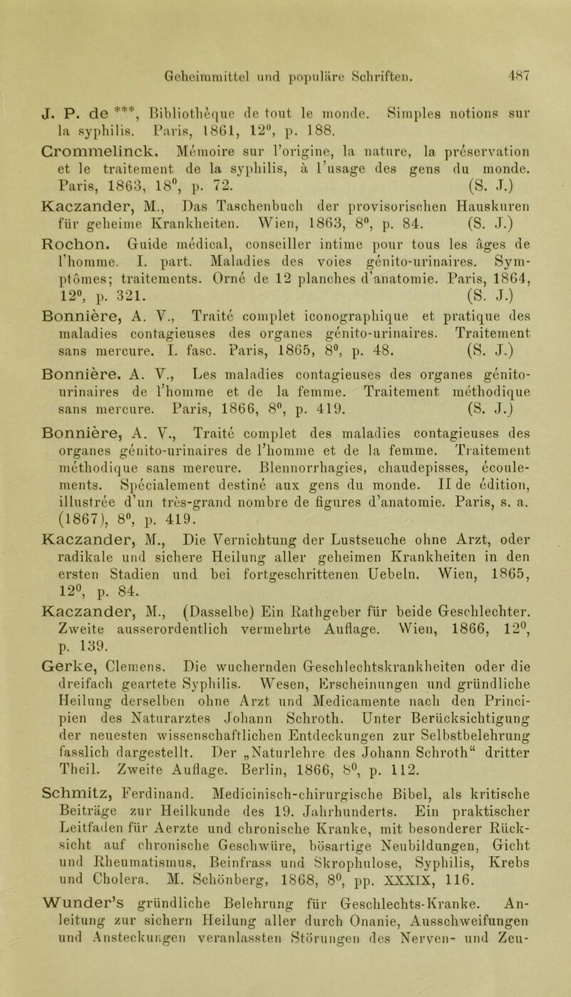 J. P. de ***, Bibliotheque de tont le monde. Simples notions sur la syphilis. Paris, 1861, 12°, p. 188. Crommelinck. Memoire sur l’origine, la nature, la preservation et le traitement de la syphilis, ä l’usage des gens du monde. Paris, 1863, 18°, p. 72. (S. J.) Kaczander, M., Das Taschenbuch der provisorischen Hauskuren für geheime Krankheiten. Wien, 1863, 8°, p. 84. (S. J.) Rochon. Guide medical, conseiller intime pour tous les äges de l’homme. I. part. Maladies des voies genito-urinaires. Sym- ptömes; traitements. Orne de 12 planches d’anatomie. Paris, 1864, 12°, p. 321. (S. J.) Bonniere, A. V., Traite complet iconographique et pratique des maladies contagieuses des Organes genito-urinaires. Traitement sans mercure. I. fase. Paris, 1865, 8°, p. 48. (S. J.) Bonniere. A. V., Les maladies contagieuses des Organes genito- urinaires de l’homme et de la femme. Traitement methodique sans mercure. Paris, 1866, 8°, p. 419. (S. J.) Bonniere, A. V., Traite complet des maladies contagieuses des Organes genito-urinaires de l’homme et de la femme. Traitement methodique sans mercure. Blennorrhagies, chaudepisses, ecoule- ments. Specialement destine aux gens du monde. II de edition, illustree d’un tres-grand nombre de figures d’anatomie. Paris, s. a. (1867), 8°, p. 419. Kaczander, M., Die Vernichtung der Lustseuche ohne Arzt, oder radikale und sichere Heilung aller geheimen Krankheiten in den ersten Stadien und bei fortgeschrittenen Uebeln. Wien, 1865, 12°, p. 84. Kaczander, M., (Dasselbe) Ein Rathgeber für beide Geschlechter. Zweite ausserordentlich vermehrte Auflage. Wien, 1866, 12°, p. 139. Gerke, Clemens. Die wuchernden Geschlechtskrankheiten oder die dreifach geartete Syphilis. Wesen, Erscheinungen und gründliche Heilung derselben ohne Arzt und Medicamente nach den Princi- pien des Naturarztes Johann Schroth. Unter Berücksichtigung der neuesten wissenschaftlichen Entdeckungen zur Selbstbelehrung fasslich dargestellt. Der „Naturlehre des Johann Schroth“ dritter Theil. Zweite Auflage. Berlin, 1866, 8°, p. 112. Schmitz, Ferdinand. Medicinisch-chirurgische Bibel, als kritische Beiträge zur Heilkunde des 19. Jahrhunderts. Ein praktischer Leitfaden für Aerzte und chronische Kranke, mit besonderer Rück- sicht auf chronische Geschwüre, bösartige Neubildungen, Gicht und Rheumatismus, Beinfrass und Skrophulose, Syphilis, Krebs und Cholera. M. Schönberg, 1868, 8°, pp. XXXIX, 116. Wunder’s gründliche Belehrung für Geschlechts-Kranke. An- leitung zur sichern Heilung aller durch Onanie, Ausschweifungen und Ansteckungen veranlassten Störungen des Nerven- und Zeu-