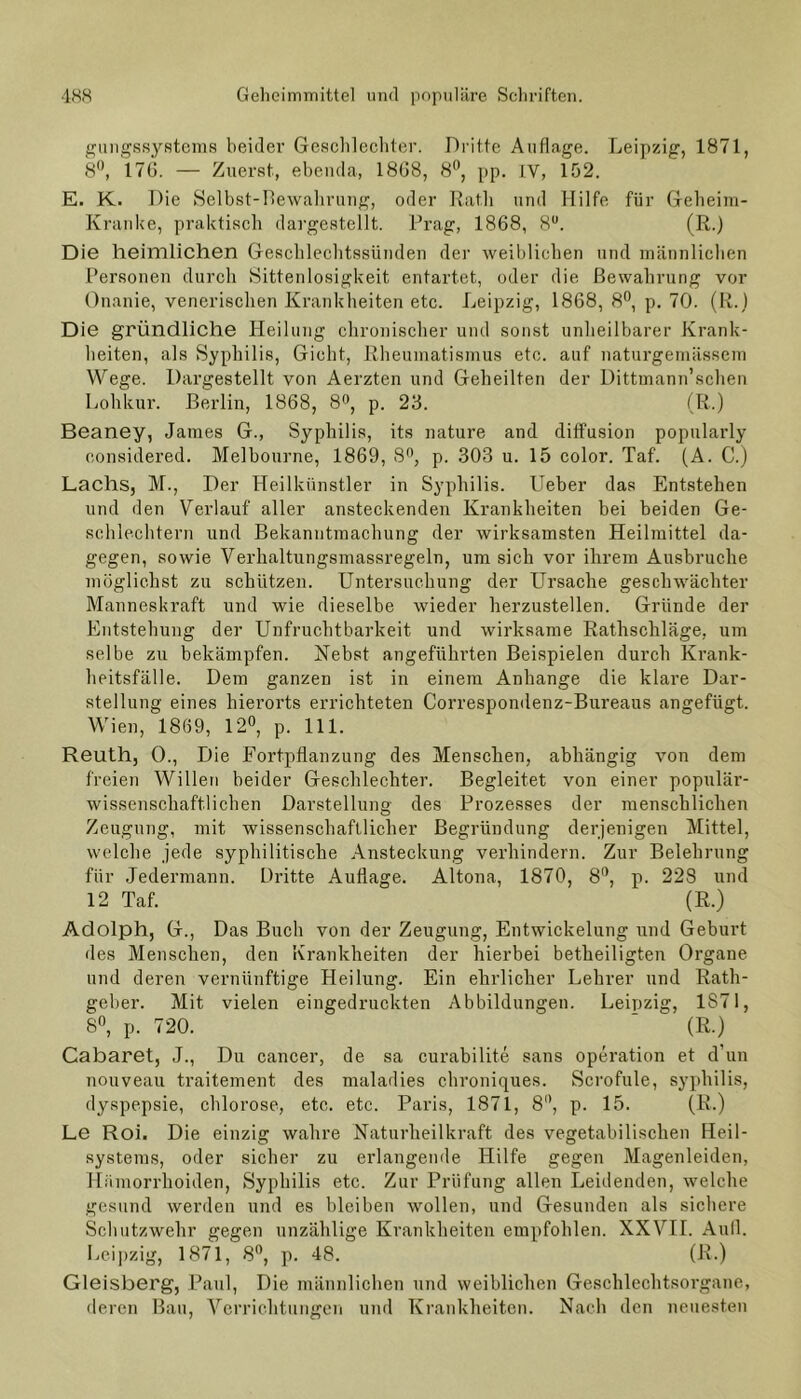 gungssystems beider Geschlechter. Dritte Auflage. Leipzig, 1871, 8°, 176. — Zuerst, ebenda, 1868, 8°, pp. IV, 152. E. K. Die Selbst-Bewahrung, oder Rath und Hilfe für Geheim- Kranke, praktisch dargestellt. Prag, 1868, 8U. (R.) Die heimlichen Geschlechtssünden der weiblichen und männlichen Personen durch Sittenlosigkeit entartet, oder die Bewahrung vor Onanie, venerischen Krankheiten etc. Leipzig, 1868, 8°, p. 70. (R.) Die gründliche Heilung chronischer und sonst unheilbarer Krank- heiten, als Syphilis, Gicht, Rheumatismus etc. auf naturgemässem Wege. Dargestellt von Aerzten und Geheilten der Dittmann’schen Lohkur. Berlin, 1868, 8°, p. 23. (R.) Beaney, James G., Syphilis, its nature and diffusion popularly considered. Melbourne, 1869, 8n, p. 303 u. 15 color. Taf. (A. C.) Lachs, M., Der Heilkünstler in Syphilis. Ueber das Entstehen und den Verlauf aller ansteckenden Krankheiten bei beiden Ge- schlechtern und Bekanntmachung der wirksamsten Heilmittel da- gegen, sowie Verkaltung8massregeln, um sich vor ihrem Ausbruche möglichst zu schützen. Untersuchung der Ursache geschwächter Manneskraft und wie dieselbe wieder herzustellen. Gründe der Entstehung der Unfruchtbarkeit und wirksame Rathschläge, um selbe zu bekämpfen. Nebst angeführten Beispielen durch Krank- heitsfälle. Dem ganzen ist in einem Anhänge die klare Dar- stellung eines hierorts errichteten Correspondenz-Bureaus angefügt. Wien, 1869, 12°, p. 111. Reuth, 0., Die Fortpflanzung des Menschen, abhängig von dem freien Willen beider Geschlechter. Begleitet von einer populär- wissenschaftlichen Darstellung des Prozesses der menschlichen Zeugung, mit wissenschaftlicher Begründung derjenigen Mittel, welche jede syphilitische Ansteckung verhindern. Zur Belehrung für Jedermann. Dritte Auflage. Altona, 1870, 8°, p. 228 und 12 Taf. (R.) Adolph, G., Das Buch von der Zeugung, Entwickelung und Geburt des Menschen, den Krankheiten der hierbei betheiligten Organe und deren vernünftige Heilung. Ein ehrlicher Lehrer und Rath- geber. Mit vielen eingedruckten Abbildungen. Leipzig, 1871, 8°, p. 720.  (R.) Cabaret, J., Du cancer, de sa curabilite sans Operation et d’un nouveau traitement des maladies chroniques. Scrofule, Syphilis, dyspepsie, chlorose, etc. etc. Paris, 1871, 8°, p. 15. (R.) Le Roi. Die einzig wahre Naturheilkraft des vegetabilischen Heil- systems, oder sicher zu erlangende Hilfe gegen Magenleiden, Hämorrhoiden, Syphilis etc. Zur Prüfung allen Leidenden, welche gesund werden und es bleiben wollen, und Gesunden als sichere Schutzwehr gegen unzählige Krankheiten empfohlen. XXVII. Aull. Leipzig, 1871, 8°, p. 48. (R.) Gleisberg, Paul, Die männlichen und weiblichen Geschlechtsorgane, deren Bau, Verrichtungen und Krankheiten. Nach den neuesten