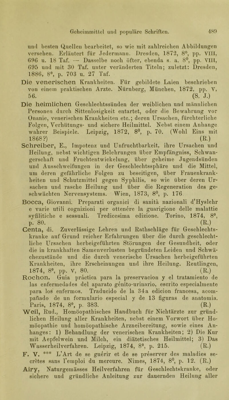 und besten Quellen bearbeitet, so wie mit zahlreichen Abbildungen versehen. Erläutert für Jedermann. Dresden, 1872, 8°, pp. VIII, 696 u. 18 Taf. — Dasselbe noch öfter, ebenda s. a. 8°, pp. VIII, 695 und mit 30 Taf. unter veränderten Titeln; zuletzt: Dresden, 1886, 8°, p. 703 u. 27 Taf. Die venerischen Krankheiten. Für gebildete Laien beschrieben von einem praktischen Arzte. Nürnberg, München, 1872, pp. V, 56. (8. J.) Die heimlichen Geschlechtssiiuden der weiblichen und männlichen Personen durch Sittenlosigkeit. entartet, oder die Bewahrung vor Onanie, venerischen Krankheiten etc.; deren Ursachen, fürchterliche Folgen, Verhütungs- und sichere Heilmittel. Nebst einem Anhänge wahrer Beispiele. Leipzig, 1872, 8°, p. 70. (Wohl Eins mit 1868?) (R.) Schreiber, E., Impotenz und Unfruchtbarkeit, ihre Ursachen und Heilung, nebst wichtigen Belehrungen über Empfängniss, Schwan- gerschaft und Fruchtentwickelung, über geheime Jugendsünden und Ausschweifungen in der Geschlechtssphäre und die Mittel, um deren gefährliche Folgen zu beseitigen, über Frauenkrank- heiten und Schutzmittel gegen Syphilis, so wie über deren Ur- sachen und rasche Heilung und über die Regeneration des ge- schwächten Nervensystems. Wien, 1873, 8°, p. 176 Bocca, Giovanni. Preparati organici di sanitä nazionali d’Hyslehr e varie utili cognizioni per ottenere la guarigione delle malattie syfilitiche e sessuali. Tredicesima edizione. Torino, 1874, 8°, p. 80. (R.) Centa, di. Zuverlässige Lehren und Rathschläge für Geschlechts- kranke auf Grund reicher Erfahrungen über die durch geschlecht- liche Ursachen herbeigeführten Störungen der Gesundheit, oder die in krankhaften Samenverlusten begründeten Leiden und Schwä- chezustände und die durch venerische Ursachen herbeigeführten Krankheiten, ihre Erscheinungen und ihre Heilung. Reutlingen, 1874, 8°, pp. V, 80. (R.) Rochon. Guia practica para la preservacion y el tratamiento de las enf'ermedades del aparato genito-urinario, escrito especialmente pai’a lo£ enfermos. Traducido de la 34a edicion francesa, acom- panado de un formulario especial y de 13 figuras de anatomia. Paris, 1874, 8°, p. 383. (R.) Weil, Rud., Homöopathisches Handbuch für Nichtärzte zur gründ- lichen Heilung aller Krankheiten, nebst einem Vorwort über Ho- möopathie und homöopathische Arzneibereitung, sowie eines An- hanges: 1) Behandlung der venerischen Krankheiten; 2) Die Kur mit Aepfelwein und Milch, ein diätetisches Heilmittel; 3) Das Wasserheilverfahren. Leipzig, 1874, 8°, p. 215. (R.) F. V. *** L’Art de se guerir et de se preserver des maladies se- cretes sans l’emploi du mercure. Nimes, 1874, 8°, p. 12. (R.) Airy. Naturgemässes Heilverfahren für Geschlechtskranke, oder sichere und gründliche Anleitung zur dauernden Heilung aller