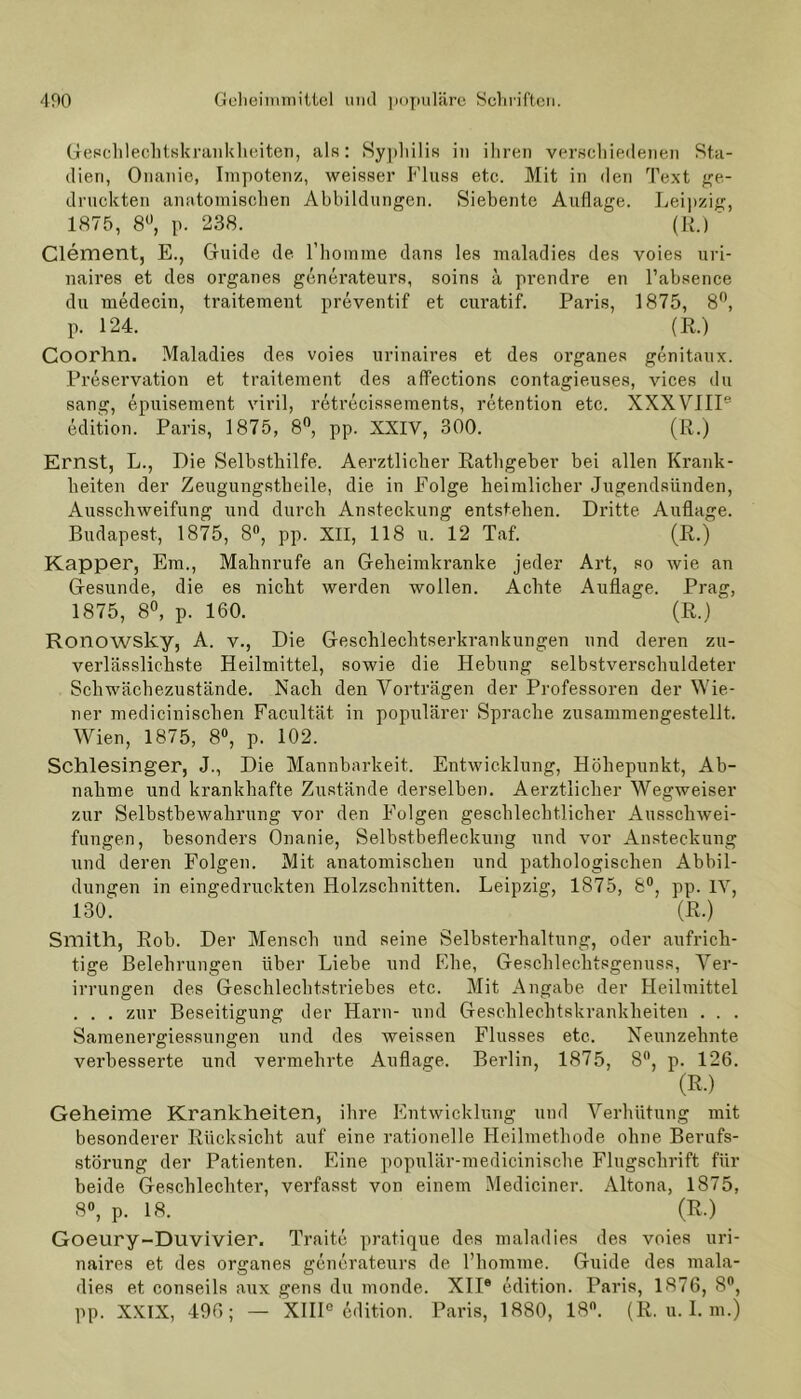 Geschlechtskrankheiten, als: Syphilis in ihren verschiedenen Sta- dien, Onanie, Impotenz, weisser Fluss etc. Mit in den Text ge- druckten anatomischen Abbildungen. Siebente Auflage. Leipzig, 1875, 8°, p. 238. (R.)  Clement, E., Guide de l’homme dans les maladies des voies uri- naires et des organes generateurs, soins ä prendre en l’absence du medecin, traitement preventif et curatif. Paris, 1875, 8°, p. 124. (R.) Coorhn. Maladies des voies urinaires et des organes genitaux. Preservation et traitement des affections contagieuses, vices du sang, epuisement viril, reti’ecissements, retention etc. XXXVHP edition. Paris, 1875, 8°, pp. XXIV, 300. (R.) Ernst, L., Die Selbsthilfe. Aerztliclier Rathgeber bei allen Krank- heiten der Zeugungstheile, die in Folge heimlicher Jugendsünden, Ausschweifung und durch Ansteckung entstehen. Dritte Auflage. Budapest, 1875, 8°, pp. XII, 118 u. 12 Taf. (R.) Kapper, Em., Mahnrufe an Geheimkranke jeder Art, so wie an Gesunde, die es nicht werden wollen. Achte Auflage. Prag, 1875, 8°, p. 160. ' (R.) Ronowsky, A. v., Die Geschlechtserkrankungen und deren zu- verlässlichste Heilmittel, sowie die Hebung selbstverschuldeter Schwächezustände. Nach den Vorträgen der Professoren der Wie- ner medicinischen Facultät in populärer Sprache zusammengestellt. Wien, 1875, 8°, p. 102. Schlesinger, J., Die Mannbarkeit. Entwicklung, Höhepunkt, Ab- nahme und krankhafte Zustände derselben. Aerztliclier Wegweiser zur Selbstbewahrung vor den Folgen geschlechtlicher Ausschwei- fungen, besonders Onanie, Selbstbefleckung und vor Ansteckung und deren Folgen. Mit anatomischen und pathologischen Abbil- dungen in eingedruckten Holzschnitten. Leipzig, 1875, 8°, pp. IV, 130. ^ (R.) Smith, Roh. Der Mensch und seine Selbsterhaltung, oder aufrich- tige Belehrungen über Liebe und Ehe, Geschlechtsgenuss, Ver- irrungen des Geschlechtstriebes etc. Mit Angabe der Heilmittel . . . zur Beseitigung der Harn- und Geschlechtskrankheiten . . . Samenergiessungen und des weissen Flusses etc. Neunzehnte verbesserte und vermehrte Auflage. Berlin, 1875, 8°, p. 126. (R.) Geheime Krankheiten, ihre Entwicklung und Verhütung mit besonderer Rücksicht auf eine rationelle Heilmethode ohne Berufs- störung der Patienten. Eine populär-medicinische Flugschrift für beide Geschlechter, verfasst von einem Mediciner. Altona, 1875, 8°, p. 18. (R.) Goeury-Duvivier. Traite pratique des maladies des voies uri- naires et des organes generateurs de l’homme. Guide des mala- dies et conseils aux gens du monde. XII6 edition. Paris, 1876, 8°, pp. XXIX, 496; — XIII0 edition. Paris, 1880, 18°. (R. u. I. m.)