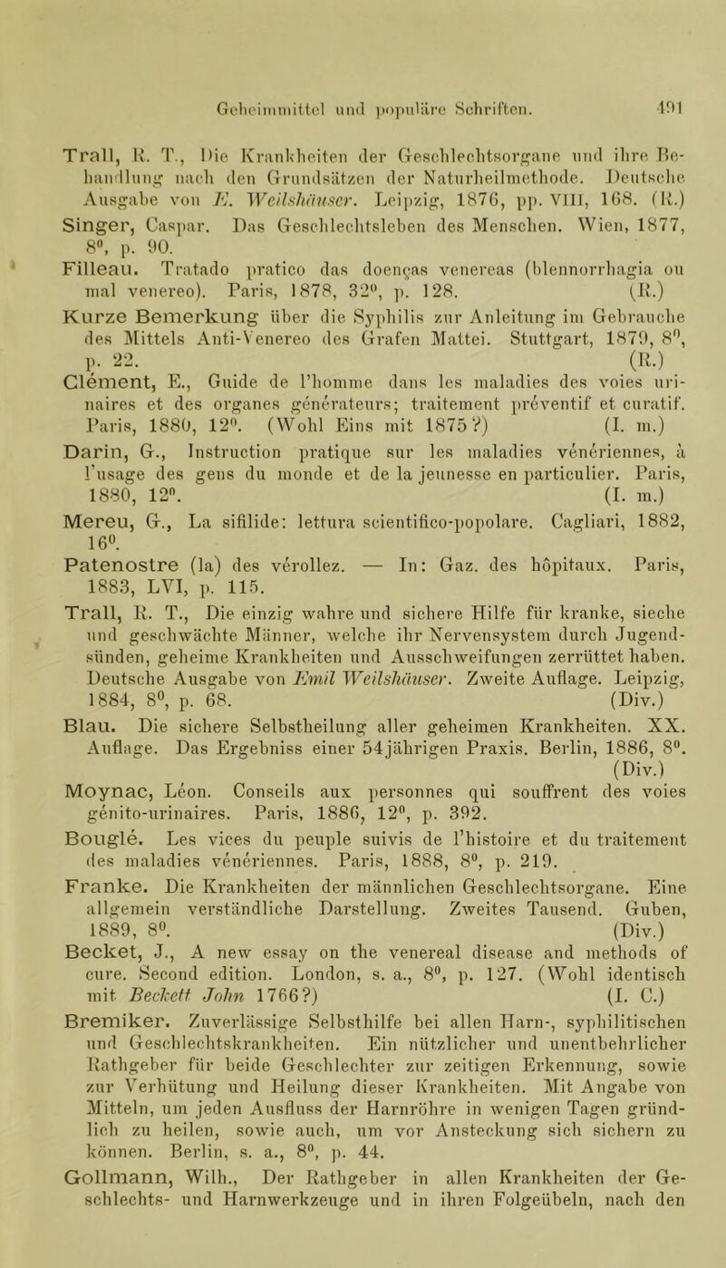 Trall, R. T., Die Krankheiten der Geschlechtsorgane und ihre Be- handlung nach den Grundsätzen der Naturheilmethode. Deutsche Ausgabe von K. Weilshäuser. Leipzig, 1876, pp. VIII, 168. (R.) Singer, Caspar. Das Geschlechtsleben des Menschen. Wien, 1877, 8°, p. 90. Filleau. Tratado pratico das doen^as venereas (blennorrhagia ou mal venereo). Paris, 1878, 32°, p. 128. (R.) Kurze Bemerkung über die Syphilis zur Anleitung im Gebrauche des Mittels Anti-Yenereo des Grafen Mattei. Stuttgart, 1879, 8°, p. 22. “ (R.) Clement, E., Guide de l’homme dans les maladies des voies uri- naires et des Organes generateurs; traitement preventif et curatif. Paris, 1880, 12°. (Wohl Eins mit 1875 V) (I. m.) Darin, G., Instruction pratique sur les maladies veneriennes, ä l’usage des geus du monde et de la jeunesse en particulier. Paris, 1880, 12°. (I. m.) Mereu, G., La sifilide: lettura soientifico-popolare. Cagliari, 1882, 16°. Patenostre (la) des verollez. — In: Gaz. des hopitaux. Paris, 1883, LVI, p. 115. Trall, R. T., Die einzig wahre und sichere Hilfe für kranke, sieche und geschwächte Männer, welche ihr Nervensystem durch Jugend- sünden, geheime Krankheiten und Ausschweifungen zerrüttet haben. Deutsche Ausgabe von Emil Weilshäuser. Zweite Auflage. Leipzig, 1884, 8°, p. 68. (Div.) Blau. Die sichere Selbstheilung aller geheimen Krankheiten. XX. Auflage. Das Ergebniss einer 54jährigen Praxis. Berlin, 1886, 8°. (Div.) Moynac, Leon. Conseils aux personnes qui souffrent des voies genito-urinaires. Paris, 1886, 12°, p. 392. Bougle. Les vices du peuple suivis de l’histoire et du traitement des maladies veneriennes. Paris, 1888, 8°, p. 219. Franke. Die Krankheiten der männlichen Geschlechtsorgane. Eine allgemein verständliche Darstellung. Zweites Tausend. Guben, 1889, 8°. (Div.) Becket, J., A new essay on the venereal disease and methods of eure. Second edition. London, s. a., 8°, p. 127. (Wohl identisch mit Beclcett John 1766?) (I. C.) Bremiker. Zuverlässige Selbsthilfe bei allen Harn-, syphilitischen und Geschlechtskrankheiten. Ein nützlicher und unentbehrlicher Rathgeber für beide Geschlechter zur zeitigen Erkennung, sowie zur Verhütung und Heilung dieser Krankheiten. Mit Angabe von Mitteln, um jeden Ausfluss der Harnröhre in wenigen Tagen gründ- lich zu heilen, sowie auch, um vor Ansteckung sich sichern zu können. Berlin, s. a., 8°, p. 44. Gollmann, Wilh., Der Rathgeber in allen Krankheiten der Ge- schlechts- und Harnwerkzeuge und in ihren Folgeübeln, nach den