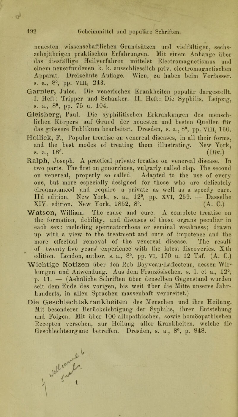 neuesten wissenschaftlichen Grundsätzen und vielfältigen, sechs- zehnjährigen praktischen Erfahrungen. Mit einem Anhänge über das diesfällige Heilverfahren mittelst Electromagnetismus und einem neuerfundenen k. k. ausschliesslich priv. electromagnetischen Apparat. Dreizehnte Auflage. Wien, zu haben beim Verfasser, s. a., 8°, pp. VIII, 243. Garnier, Jules. Die venerischen Krankheiten populär dargestellt. I. Heft: Tripper und Schanker. II. Heft: Die Syphilis. Leipzig, s. a., 8°, pp. 75 u. 104. Gleisberg, Paul. Die syphilitischen Erkrankungen des mensch- lichen Körpers auf Grund der neuesten und besten Quellen für das grössere Publikum bearbeitet. Dresden, s. a., 8, pp. VIII, 160. Holliclc, F., Populär treatise on venereal diseases, in all their forms, and the best modes of treating them illustrating. New York, s. a., 18°. (Div.) Ralph, Joseph. A practical private treatise on venereal disease. In two parts. The first on gonorrhoea, vulgarly called clap. The second on venereal, properly so called. Adapted to the use of every one, but more especially designed for those who are delicately circumstanced and require a private as well as a speedy eure. IId edition. New York, s. a., 12°, pp. XVI, 259. — Dasselbe XIV. edition. New York, 1852, 8°. (A. C.) Watson, William. The cause and eure. A complete treatise on the formation, debility, and diseases of those organs peculiar in each sex: including spermatorrhoea or seminal weakness; drawn up with a view to the treatment and eure of impotence and the more effectual removal of the venereal disease. The resulf of twenty-five years’ experience with the latest discoveries. Xth edition. London, author. s. a., 8°, pp. VI, 170 u. 12 Taf. (A. C.) Wichtige Notizen über den Rob Boyveau-Laffecteur, dessen Wir- kungen und Anwendung. Aus dem Französischen, s. 1. et a., 12°, p. 11. — (Aehnliche Schriften über denselben Gegenstand wurden seit dem Ende des vorigen, bis weit über die Mitte unseres Jahr- hunderts, in allen Sprachen massenhaft verbreitet.) Die Geschlechtskrankheiten des Menschen und ihre Heilung. Mit besonderer Berücksichtigung der Syphilis, ihrer Entstehung und Folgen. Mit über 100 allopathischen, sowie homöopathischen Recepten versehen, zur Heilung aller Krankheiten, welche die Geschlechtsorgane betreffen. Dresden, s. a, 8°, p. 848.