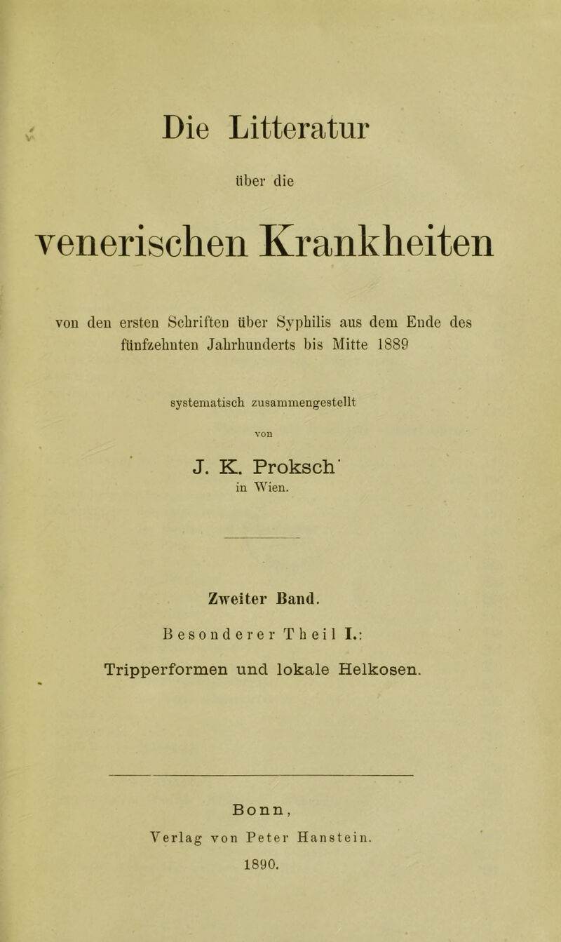 Die Litteratur über die venerischen Krankheiten von den ersten Schriften über Syphilis aus dem Ende des fünfzehnten Jahrhunderts bis Mitte 1889 systematisch zusammengestellt von J. K. Proksch' in Wien. Zweiter Band. Besonderer T h e i 1 I.: Tripperformen und lokale Helkosen. Bonn, Verlag von Peter Haustein. 1890.