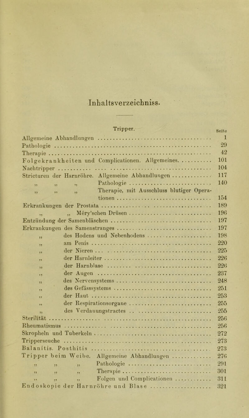 InhaltsverzeicLniss. Tripper. Seite Allgemeine Abhandlangen 1 Pathologie 29 Therapie ■i2 Folgekrankheiten und Complicationen. Allgemeines 101 Nachtripper 104 Stricturen der Harnröhre. Allgemeine Abhandlungen 117 „ „ Pathologie 140 „ „ „ Therapie, mit Ausschluss blutiger Opera- tionen 154 Erkrankungen der Prostata 1^9 ,, „ Mery’schen Drüsen 196 Entzündung der Sameubläschen 197 Erkrankungen des Samenstranges 197 „ des Hodens und Nebenhodens 198 „ am Penis 220 „ der Nieren 225 „ der Harnleiter 226 „ der Harnblase 226 ,, der Augen 237 „ des Nervensystems 248 „ des Gefässsystems 251 ,, der Haut 253 der Respirationsorgane 255 „ des Verdauungstractes 255 Sterilität 256 Rheumatismus 256 Skropheln und Tuberkeln 272 Tripperseuche 273 Balanitis. Posthitis 273 Tripper beim Weibe. Allgemeine Abhandlungen 276 „ ,, „ Pathologie 291 „ „ ,, Therapie .301 ,, „ F(jlgen und Complicationen 311 Endoskopie der Harnröhre und Blase 321