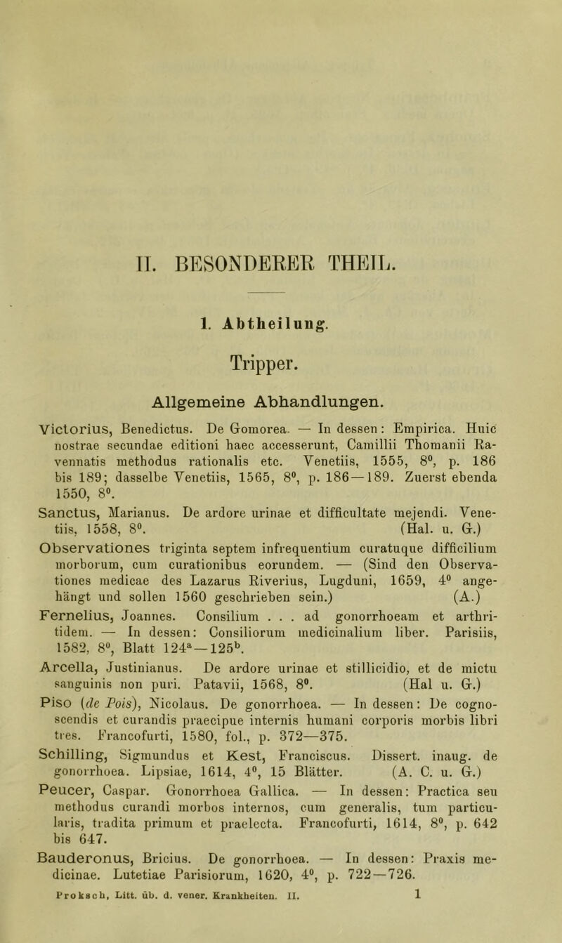 11. BESONDEKER THEIL. 1. Abtheilung. Tripper. Allgemeine Abhandlungen. Victorius, Benedictus. De Gomorea. — In dessen: Empirica. Huic nostrae secundae editioni haec aocesserunt, Caniillii Thomanii Ra- vennatis methodus rationalis etc. Venetiis, 1555, 8®, p. 186 bis 189; dasselbe Venetiis, 1565, 8®, p. 186—189. Zuerst ebenda 1550, 8®. Sanctus, Marianus. De ardore urinae et difficultate mejendi. Vene- tiis, 1558, 8®. (Hai. u. G.) Observationes triginta septem infrequentium curatuque difficilium inorborum, cum curationibus eorundem. — (Sind den Observa- tiones medicae des Lazarus Riverius, Lugduni, 1659, 4® ange- hängt und sollen 1560 geschrieben sein.) (A.) Fernelius, Joannes. Consilium ... ad gonorrhoeam et arthri- tidem. — In dessen: Consiliorum medicinalium über. Parisiis, 1582, 8®, Blatt 124^ —125^ Arcella, Justinianus. De ardore urinae et stillicidio, et de mictu sanguinis non puri. Patavii, 1568, 8®. (Hai u. G.) Piso {de Pois), Nicolaus. De gonorrhoea. — In dessen: De cogno- scendis et curandis praecipue internis humani corporis morbis libri ties. Francofurti, 1580, fol., p. 372—375. Schilling, Sigmundus et Kest, Franciscus. Dissert. inaug. de gonorrhoea. Lipsiae, 1614, 4®, 15 Blätter. (A. C. u. G.j Peucer, Caspar. Gonorrhoea Gallica. — In dessen: Practica seu methodus curandi morbos internos, cum generalis, tum particu- laris, tradita primum et praelecta. Francofurti, 1614, 8®, p. 642 bis 647. Bauderonus, Bricius. De gonorrhoea. — In dessen: Praxis me- dicinae. Lutetiae Parisiorum, 1620, 4®, p. 722 — 726.