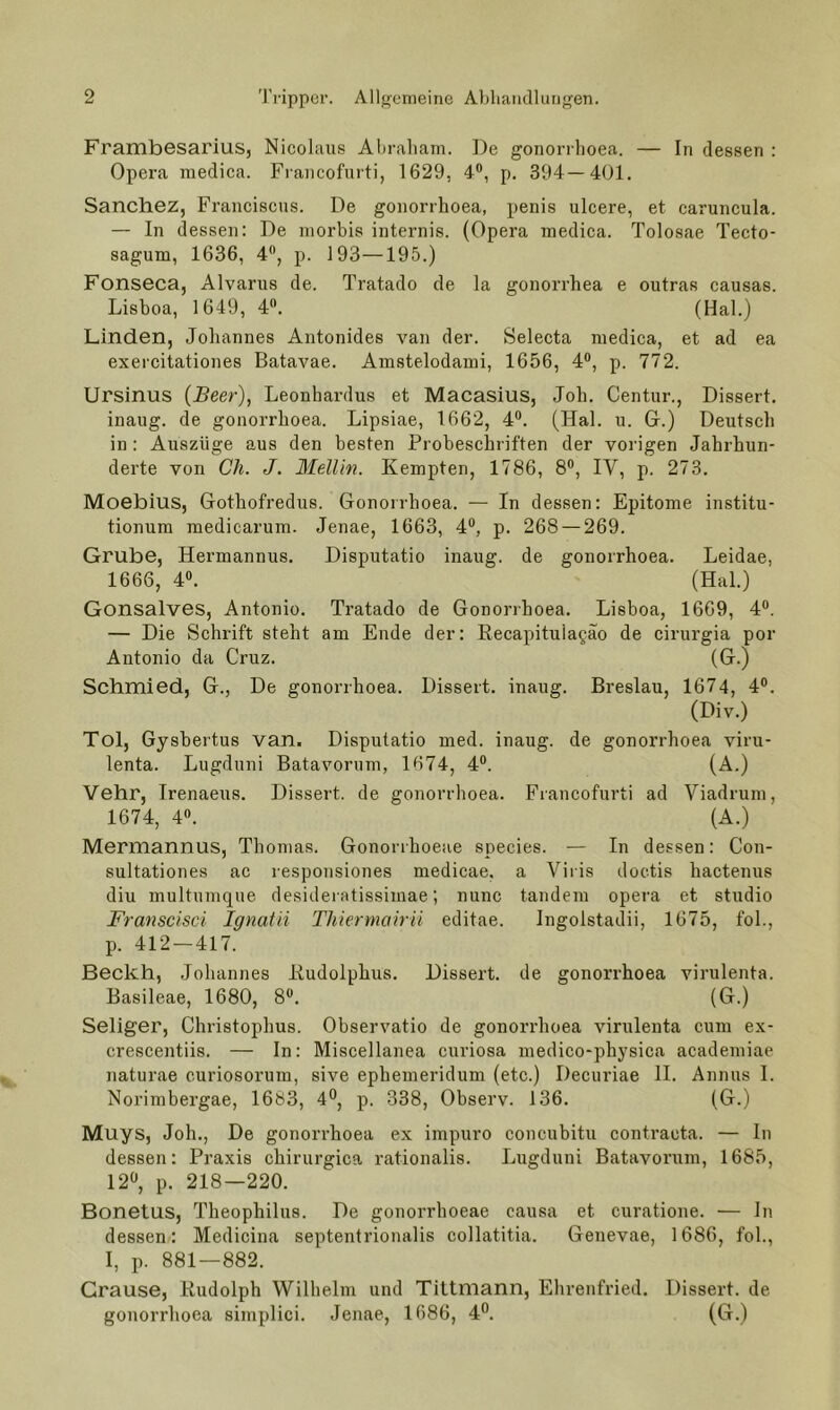 FrambesariuSj Nicolaus Aliraliam. De gonorilioea. — In dessen : Opera medica. Francofurti, 1629, 4®, p. 394—401. Sanchez, Franciscus. De gonorrhoea, penis ulcere, et caruncula. — In dessen: De niorbis internis. (Opera medica. Tolosae Tecto- sagum, 1636, 4®, p. J93—195.) Fonseca, Alvarus de. Tratado de la gonorrhea e outras causas. Lisboa, 1649, 4®. (Hai.) Linden, Johannes Antonides van der. Selecta medica, et ad ea exercitationes Batavae. Amstelodami, 1656, 4®, p. 772. Ursinus {Beer), Leonhardus et Macasius, Job. Centur., Dissert. inaug. de gonorrhoea. Lipsiae, 1662, 4®. (Hai. u. G.) Deutsch in : Auszüge aus den besten Probeschriften der vorigen Jahrhun- derte von eil. J. Mellin. Kempten, 1786, 8®, IV, p. 273. Moebius, Gothofredus. Gonorrhoea. — In dessen: Epitome institu- tionum medicarum. Jenae, 1663, 4®, p. 268 — 269. Grube, Hermannus. Disputatio inaug. de gonorrhoea. Leidae, 1666, 4®. (Hai.) Gonsalves, Antonio. Tratado de Gonorrhoea. Lisboa, 1669, 4®. — Die Schrift steht am Ende der: Eecapituiagao de cirurgia por Antonio da Cruz. (G.) Schmied, G., De gonorrhoea. Dissert. inaug. Breslau, 1674, 4®. (Div.) Toi, Gysbertus van. Disputatio med. inaug. de gonorrhoea viru- lenta. Lugduni Batavorum, 1674, 4®. (A.) Vehr, Irenaeus. Dissert. de gonorrhoea. Francofurti ad Viadrum, 1674, 4®. (A.) Mermannus, Thomas. Gononhoeae species. — In dessen: Con- sultationes ac responsiones medicae, a Viris doctis hactenus diu multumque desideratissimae; nunc tandem opera et studio Franscisci Ignatii Thiermairü editae. Ingolstadii, 1675, fol., p. 412 — 417. Beckh, Johannes Iludolphus. Dissert. de gonori’hoea virulenta. Basileae, 1680, 8®. (G.) Seliger, Christophus. Observatio de gonorrhoea virulenta cum ex- crescentiis. — In: Miscellanea curiosa medico-physica academiae naturae curiosorum, sive ephemeridum (etc.) Decuriae H. Annus 1. Norimbergae, 1683, 4®, p. 338, Observ. 136. (G.) Muys, Joh., De gonorrhoea ex impuro concubitu contracta. — In dessen: Praxis chirurgica rationalis. Lugduni Batavorum, 1685, 12, p. 218—220. Bonetus, Theophilus. De gonorrhoeae causa et curatione. — In dessen: Medicina septentrionalis collatitia. Genevae, 1686, fol., I, p. 881—882. Grause, Kudolph Wilhelm und Tittmann, Ehrenfried. Dissert. de gonorrhoea simplici. Jenae, 1686, 4. (G.)
