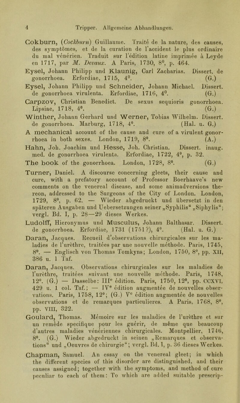 Cokburn, {Coclchurn) Guillaume. Traite de la nature, des causes, des symptomes, et de la curation de l’accident le plus ordinaire du mal venerien. Traduit sur Tedition latine imprimee ä Leyde en 1717, par M. Devaux. A Paris, 1730, 8®, p. 464. Eysel, Johann Philipp und Klaunig, Carl Zacharias. Dissert. de gonorrhoea. Erfordiae, 1715, 4°. (G.) Eysel, Johann Philipp und Schneider, Johann Michael. Dissert. de gonorrhoea virulenta. Erfordiae, 1716, 4®. (G.) Garpzov, Christian Benedict. De sexus sequioris gonorrhoea. Lipsiae, 1718, 4®. (G.) Winther, Johann Gerhard und Werner, Tobias Wilhelm. Dissert. de gonorrhoea. Mai’burg, 1718, 4®. (Hai. u. G.) A mechanical account of the cause and eure of a virulent gonor- rhoea in both sexes. London, 1719, 8®. (A.) Hahn, Joh. Joachim und Hesse, Joh. Christian. Dissert. inaug. med. de gonorrhoea virulenta. Erfordiae, 1722, 4®, p. 32. The book of the gonorrhoea. London, 1728, 8®. (G.) Turner, Daniel. A discourse concerning gleets, their cause and eure, with a prefatory account of Professor Boerhaave’s new comments on the venereal disease, and some animadversions the- reon, addressed to the Surgeons of the City of London. London, 1729, 8®, p. 62. — Wieder abgedruckt und übersetzt in den späteren Ausgaben und Uebersetzungen seiner „Syphilis“ „Siphylis“; vergl. Bd. I, p. 28—29 dieses Werkes. Ludolff, Hieronymus und Musculus, Johann Balthasar. Dissert. de gonorrhoea. Erfordiae, 1731 (1751 ?), 4®. (Hai. u. G.) Daran, Jacques. Kecueil d’observations chirurgicales sur les ma- ladies de Turethre, traitees par une nouvelle methode. Paris, 1745, 8®. — Englisch von Thomas Tomkyns; London, 1750, 8®, pp. XII, 386 u. 1 Taf. Daran, Jacques. Observations chirurgicales sur les maladies de l’urethre, traitees suivant une nouvelle methode. Paris, 1748, 12®. (G.) — Dasselbe: IIP edition. Paris, 1750, 12®, pp. CCXVI, 429 u. 1 col. Taf.; — IV® edition augmentee de nouvelles obser- vations. Paris, 1758, 12“; (G.) V® edition augmentee de nouvelles observations et de remarques particulieres. A Paris, 1768, 8®, pp. VIII, 322. Goulard, Thomas. Memoire sur les maladies de l’urethre et sur un remMe specifique pour les guerir, de meine que beaucoup d’autres maladies veneriennes chirurgicales. Montpellier, 1746, 8®. (G.) Wieder abgedruckt in seinen „Remarques et observa- tions“ und „Oeuvres de Chirurgie“; A’-ergl. Bd. I, p. 36 dieses Werkes. Chapman, Samuel. An essay on the venereal gleet; in which the different species of this disorder are distinguished, and their causes assigned; together with the Symptoms, and method of eure peculiar to eaeh of them: To which are added suitable prescrip-