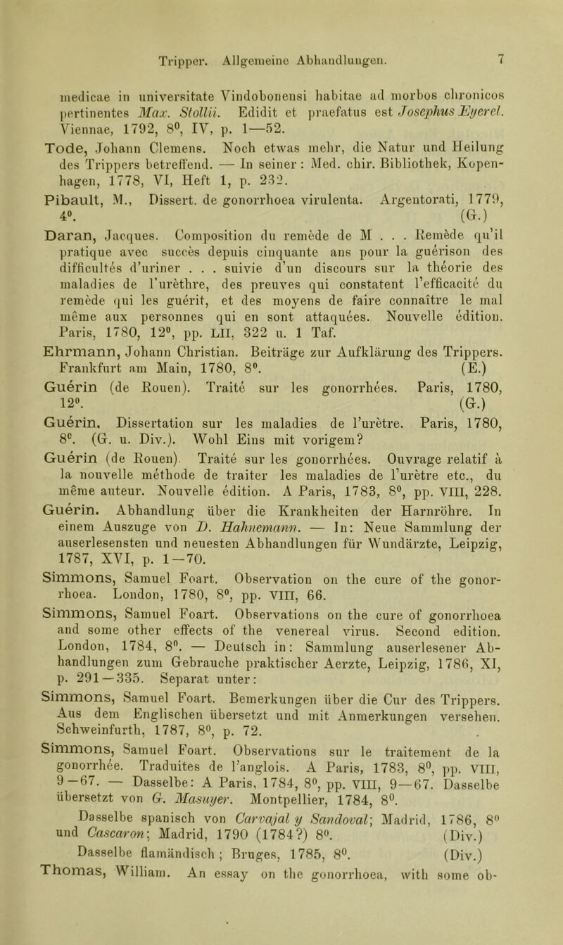 medicae in universitate Vindobonensi habitae ad niorbos cbronicos pertinentes Max. Stollii. Edidit et praefatiis est Jüsephus l^Ji/crel. Viennae, 1792, 8®, IV, p. 1—52. Tode, Johann Clemens. Noch etwas nielir, die Natur und Heilung des Trippers betreffend. — In seiner: Med. ebir. Bibliothek, Kopen- hagen, 1778, VI, Heft 1, p. 232. Pibault, -M., Dissert. de gonorrhoea virulenta. Argentoi’ati, 1779, 4». (H.)^ Daran, Jacques. Composition du reniede de M . . . Iteinkle qu’il pratique avec succes depuis cinquante ans pour la guerison des difficultes d’uriner . . . suivie d’un discours sur la theorie des inaladies de Turetbre, des preuves qui constatent l’efficacitc du reniede qui les guerit, et des moyens de faire connaitre le mal meme aux personnes qui en sont attaquees. Nouvelle edition. Paris, 1780, 12, pp. LII, 322 u. 1 Taf. Ehrmann, Johann Christian. Beiträge zur Aufklärung des Trippers. Frankfurt am Main, 1780, 8®. (E.) Guerin (de Eouen). Traite sur les gonorrhees. Paris, 1780, 12«. (G.) Guerin. Dissertation sur les inaladies de l’uretre. Paris, 1780, 8«. (G. u. Div.). Wohl Eins mit vorigem? Guerin (de Eouen). Traite sur les gonorrhees. Ouvrage relatif ä la nouvelle methode de traiter les inaladies de l’uretre etc., du meme auteur. Nouvelle edition. A Paris, 1783, 8«, pp. VIII, 228. Guerin. Abhandlung über die Krankheiten der Harnröhre. In einem Auszuge von I). Hahnemann. — ln: Neue Sammlung der auserlesensten und neuesten Abhandlungen für Wundärzte, Leipzig, 1787, XVI, p. 1-70. Simmons, Samuel Foart. Observation on the eure of the gonor- rhoea. London, 1780, 8®, pp. VIII, 66. Simmons, Samuel Foart. Observations on the eure of gonorrhoea and some other effects of the venereal virus. Second edition. London, 1784, 8. — Deutsch in: Sammlung auserlesener Ab- handlungen zum Gebrauche praktischer Aerzte, Leipzig, 1786, XI, p. 291 — 335. Separat unter: Simmons, Samuel Foart. Bemerkungen über die Cur des Trippers. Aus dem Englischen übersetzt und mit Anmerkungen versehen. Schweinfurth, 1787, 8®, p. 72. Simmons, Samuel Foart. Observations sur le traitement de la gonorrhee. Traduites de l’anglois. A Paris, 1783, 8°, ])p. VIII, 9-67. — Dasselbe: A Paris, 1784, 8®, pp. VIII, 9—67. Dasselbe übersetzt von G. Masuyer. Montpellier, 1784, 8®. Dasselbe spanisch von Carvajal y Sandoval] Madrid, 1786, 8® und Cascaron\ Madrid, 1790 (1784?) 8®. (Div.) Dasselbe flamändisch ; Bruges, 1785, 8®. (Div.) Thomas, William. An essay on the gonorrhoea, with some ob-