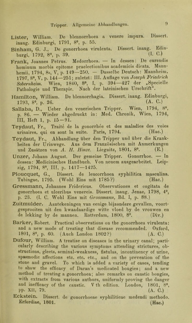 Lister, William. De bleniiovrhoea a venere impura. Dissert. inaug. Edinburgi, 1791, 8®, p. 55. Binham, Gr. J., De gonorrhoea virulenta. Dissert. inaug. Edin- burgi, 1792, 8, p. 39. (1. C.) Frank, Joannes Petrus. Medorrhoea. — In dessen: De curandis hoininum morbis epitoine praelectionibus academicis dicata. Mann- lieraii, 1794, 8n, V, p. 149—250. — Dasselbe Deutsch: Mannheim, 1797, 8®, V, p. 144—251; zuletzt: III. Auflage von Joseph Friedrich Sobernheim. Wien, 1840, 8®, I, p. 394—427 der „Specielle Pathologie und Therapie. Nach der lateinischen Urschrift“. Hamilton, William. De blennon-hagia. Dissert. inaug. Edinburgi, 1793, 8®, p. 26. (A. C.) Sallaba, D., Ueber den venerischen Tripper. Wien, 1794, 8®, p. 86. — Wieder abgedruckt in: Med. Chronik, Wien, 1794, III, Heft 1, p. 15-91. Teydaut, Fr., Traite de la gonorrhee et des maladies des voies urinaires, qui en sont la suite. Paris, 1794. (Hac.) Teydaut, Fr., Abhandlung über den Tripper und über die Krank- heiten der ürinwege. Aus dem Französischen mit Anmerkungen und Zusätzen von A. H. Hinze. Liegnitz, 1801, 8®. (E.) Unzer, Johann August. Der gemeine Tripper. Gonorrhoe. — In dessen: Medicinisches Handbuch. Von neuem ausgearbeitet. Leip- zig, 1794, 8®, III, p. 1417—1425. Ploucquet, G., Dissert. de leucorrhoea syphilitica luasculina. Tubingae, 1795. (Wohl Eins mit 1785?) (Hac.) Gressmann, Johannes Fridericus. Observationes et cogitata de gonorrhoea et ulceribus venereis. Dissert. inaug. Jenae, 1798, 4®, p. 23. (1. C. Wohl Eins mit Grossmann, Bd. I, p. 88.) Zuitmulder. Aantekeningen van eenige bijzondere gevallen, voort- gesprooiten uit den kwaadaardige witte vloed by de vrouwen en de lekking by de mannen. Rotterdam, 1800, 8®. (Div.) Barker, Robert. Practical observations on the gonorrhoea virulenta: and a new mode of treating that disease recommended. Oxford, 1801, 8®, p. 60. (Auch London 1802?) (A. C.) Dufour, William. A treatise on diseases in the urinary canal; parti- culaidy describing the various Symptoms attending strictures, ob- structions, gleets, seminal-weakness, fistulas, incontinency of ludne, spasmodic atfections etc. etc. etc., and on the prevention of the stone and gravel. To which is added a variety of cases, tending to show the efficacy of Daran’s medicated bougies; and a new method of treating a gonorrhoea; also remarks on caustic bougies, with extracts from various authors, uniformly proving the danger and inefficacy of the caustic. V th edition. London, 1801, 8®, pp. XII, 79. (A. C.) Eckstein. Dissert. de gonorrhoeae syphiliticae medendi methodo. Erfordiae, 1801, ” (Hac.)