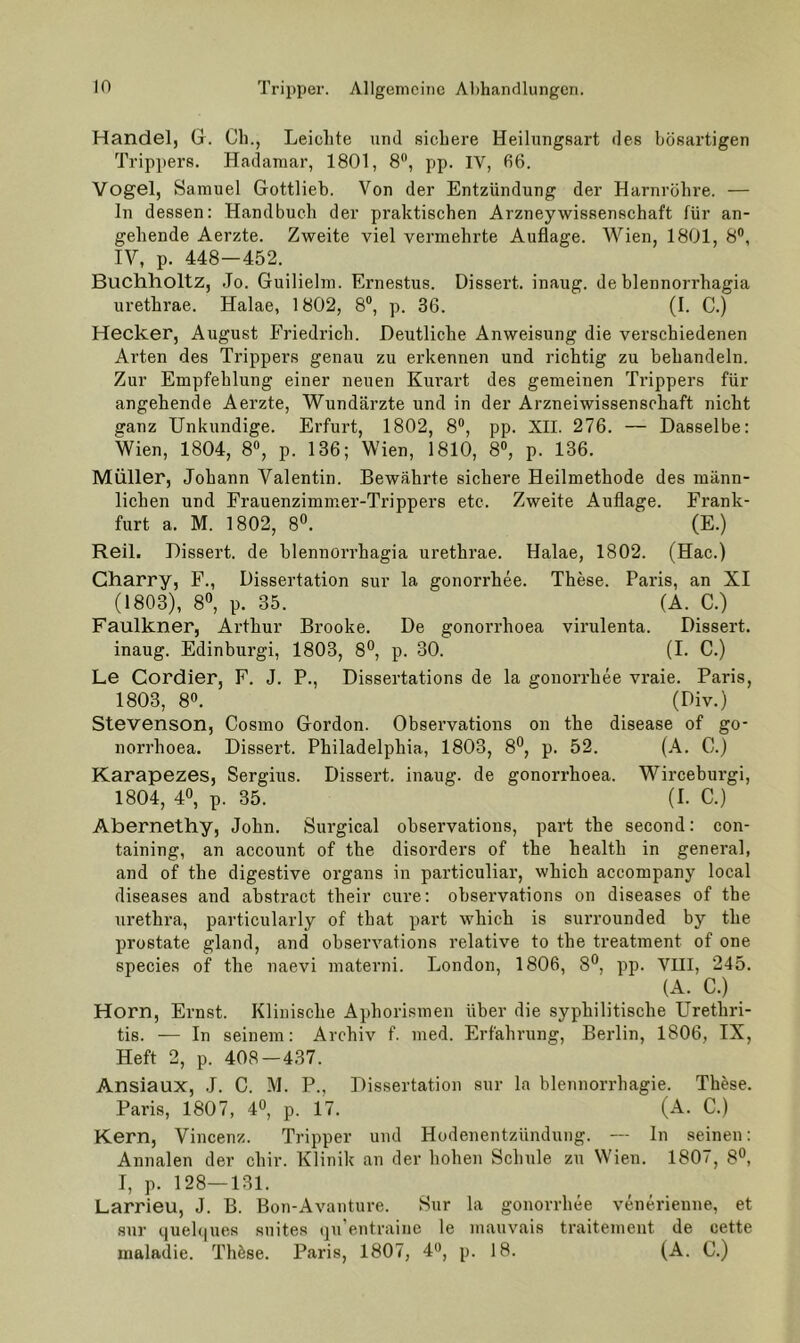 Handel, G. Cb., Leichte und sichere Heilungsart des bösartigen Trippers. Hadamar, 1801, 8“, pp. IV, 06. Vogel, Samuel Gottlieb. Von der Entzündung der Harnröhre. — ln dessen: Handbuch der praktischen Arzneywissenschaft für an- gehende Aerzte. Zweite viel vermehrte Auflage. Wien, 1801, 8®, IV, p. 448—452. Buchholtz, Jo. Guiliehn. Ernestus. Dissert. inaug. de blennorrhagia urethrae. Halae, 1802, 8®, p. 36. (I. C.) Hecker, August Friedrich. Deutliche Anweisung die verschiedenen Arten des Trippers genau zu erkennen und richtig zu behandeln. Zur Empfehlung einer neuen Kurart des gemeinen Trippers für angehende Aerzte, Wundärzte und in der Arzneiwissenschaft nicht ganz Unkundige. Erfurt, 1802, 8®, pp. XII. 276. — Dasselbe: Wien, 1804, 8«, p. 136; Wien, 1810, 8®, p. 136. Müller, Johann Valentin. Bewährte sichere Heilmethode des männ- lichen und Frauenzimm.er-Trippers etc. Zweite Auflage. Frank- furt a. M. 1802, 80. (E.) Reil. Dissert. de blennorrhagia urethrae. Halae, 1802. (Hac.) Gharry, F., Dissertation sur la gonorrhee. These. Paris, an XI (1803), 80, p. 35. (A. C.) Faulkner, Arthur Brooke. De gonorrhoea virulenta. Dissert. inaug. Edinburgi, 1803, ßO, p. 30. (I. C.) Le Cordier, F. J. P., Dissertations de la gonorrhee vraie. Paris, 1803, 8®. (Div.) Stevenson, Cosmo Gordon. Observations on the disease of go- norrhoea. Dissert. Philadelphia, 1803, 80, p. 52. (A. C.) Karapezes, Sergius. Dissert. inaug. de gonorrhoea. Wirceburgi, 1804, 40, p. 35. (I. C.) Abernethy, John. Surgical observations, part the second: con- taining, an account of the disorders of the health in general, and of the digestive organs in particuliar, which accompany local diseases and abstract their eure: observations on diseases of the urethra, particularly of that part which is surrounded by the prostate gland, and observations relative to the treatment of one species of the naevi materni. London, 1806, 8®, pp. VIII, 245. (A. C.) Horn, Ernst. Klinische Aphorismen über die syphilitische Urethri- tis. — In seinem: Archiv f. med. Erfahrung, Berlin, 1806, IX, Heft 2, p. 408 — 437. Ansiaux, J. C. M. P., Dissertation sur la blennorrhagie. These. Paris, 1807, 4®, p. 17. (A. C.) Kern, Vincenz. Tripper und Hodenentzündung. — In seinen: Annalen der chir. Klinik an der hohen Schule zu Wien. 1807, 8®, I, p. 128—131. Larrieu, J. B. Bou-Avanture. Sur la gonorrhee venerienne, et sur quel(|ues suites qu’entraine le mauvais traitement de cette maladie. Th^se. Paris, 1807, 4®, p. 18. (A. C.)