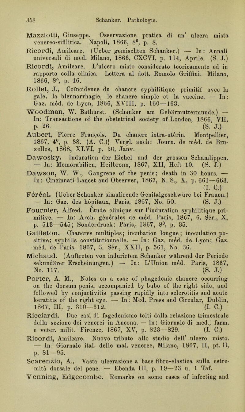 Mazziotti, Giuseppe. Osservazione pratica di un’ ulcera mista venereo-sifilitica. Napoli, 1866, 8®, p. 8. Ricordi, Amilcare. (lieber gemischten Schanker.) —• In: Annali universali di med. Milano, 1866, CXCVI, p. 114, Aprile. (S. J.) Ricordi, Amilcare. L’ulcero misto considerato teoricamente ed in rapporto colla clinica. Lettera al dott. Romolo Griffini. Milano, 1866, 8», p. 16. Rollet, J., Coincidence du chancre syphilitique primitif avec la gale, la blennorrhagie, le chancre simple et la vaccine. — In; Gaz. med. de Lyon, 1866, XVIII, p. 160—163. Woodman, W. Bathurst. (Schanker am Gebärmuttermunde.) — In: Transactions of the obstetrical society of London, 1866, VlI, p. 26. (S. J.) Aubert, Pierre Frangois. Du chancre intra-uterin. Montpellier, 1867, 4®, p. 38. (A. C.jj Vergl. auch: Journ. de med. de Bru- xelles, 1868, XLVI, p. 50, Janv. Dawosky. Induration der Eichel und der grossen Schamlippen. — In: Memorabilien, Heilbronn, 1867, XII, Heft 10. (S. J.) Dawson, W. W., Gangrene of the penis; death in 30 hours. — In: Cincinnati Lancet and Observer, 1867, N. S., X, p. 661 — 663. (I. C.) Fereol. (lieber Schanker simulirende Genitalgeschwüre bei Frauen.) — In: Gaz. des hopitaux, Paris, 1867, No. 50. (S. J.) Fournier, Alfred. ^Itude clinique sur Finduration syphilitique pri- mitive. — In: Arch. generales de med. Paris, 1867, 6. Ser., X, p. 513—545; Sonderdruck: Paris, 1867, 8®, p. 35. Gailleton. Chancres multiples; incubation longue; inoculation po- sitive; Syphilis constitutionnelle. — In: Gaz. med. de Lyon; Gaz. med. de Paris, 1867, 3. Ser., XXII, p. 561, No. 36. Michaud. (Auftreten von indurirtem Schanker während der Periode sekundärer Erscheinungen.) — In: L’Union med. Paris, 1867, No. 117. (S. J.) Porter, A. M., Notes on a case of phagedenic chancre occurring on the dorsum penis, accompanied by bubo of the right side, and followed by conjuctivitis passing rapidly into sclerotitis and acute keratitis of the right eye. — In: Med. Press and Circular, Dublin, 1867, IH, p. 310-312. (1. C.) Ricciardi. Due casi di fagedenisrao tolti dalla relazione trimestrale della sezione dei venerei in Ancona. — In: Giornale di med., farm, e veter. milit. Firenze, 1867, XV, p. 823—829. (1. C.) Ricordi, Amilcare. Nuovo tributo allo studio dell’ ulcero misto. — In: Giornale ital. delle mal. veneree, Milano, 1867, II, pt. II, p. 81—95. Scarenzio, A., Vasta ulcerazione a base fibro-elastica sulla estre- mitä dorsale del pene. — Ebenda III, p. 19—23 u. 1 Taf. V enning, Edgecombe. Remarks on some cases of infecting and