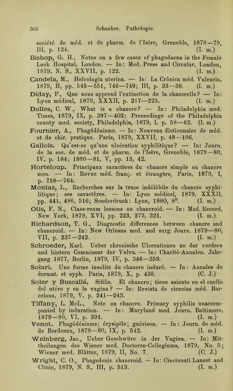 societe de med. et de pharm, de l’Isöre, Grenoble, 1878 — 79, III, p. 124. (I. m.) Bishop, G. H., Notes on a few cases of phagedaena in the Female Lock Hospital, London. — In: Med. Press and Circular, London, 1879, N. S., XXVII, p. 122. (I. m.) Candela, M., Helcologia uterina. — In: La Cronica med. Valencia, 1879, II, pp. 545—551, 746—749; III, p. 33—38. (I. m.) Diday, P., Que nous apprend l’extinction de la chancrelle? — In: Lyon medical, 1879, XXXII, p. 217—225. (I. m.} Dulles, C. W., What is a chancre? — In: Philadelphia med. Times, 1879, IX, p. 397—402; Proceedings of the Philadelphia County med. society, Philadelphia, 1879, I, p. 58—63. (I. m.) Fournier, A., Phagedenisme. — In: Nouveau dictionnaire de med. et de chir. pratique. Paris, 1879, XXVII, p. 48 —106. Gallois. Q,u’est-ce qu’une ulceration syphilitique? — ln: Journ. de la soc. de med. et de pharm, de l’Is&re, Grenoble, 1879 — 80, IV, p. 184; 1880—81, V, pp. 13, 42. Horteloup. Principaux caracthres du chancre simple ou chancre mou. — In: Eevue med. frang. et etrangere, Paris, 1879, I, p. 758—764. Montaz, L., Recherches sur la trace indelebile du chancre syphi- litique; ses caracteres. — In; Lyon medical, 1879, XXXII, pp. 441, 486, 516; Sonderdruck: Lyon, 1880, 8*^. (I. m.) Otis, F. N., Class-room lessons on chancroid. — In: Med. Eecord, New York, 1879, XVI, pp. 223, 273, 321. (I. m.) Richardson, T. G., Diagnostic dififerences hetween chancre and chancroid. — In: New Orleans med. and surg. Journ. 1879—80, VII, p. 237—242. (I. m.) Schroeder, Karl, lieber chronische Ulcerationen an der vordem und hintern Commissur der Vulva. — In: Charite-Annalen. Jahr- gang 1877, Berlin, 1879, IV, p. 346 — 359. Solari. Une forme insolite du chancre indure. — In : Annales de dermat. et syph. Paris, 1879, X, p. 438. (C. J.) Soler y Buscallä, Sifilis. El chancro; tiene asiento en el cuello del utero y en la vagina? — In: Eevista de ciencias med. Bar- celona, 1879, V, p. 241—243. TifTany, L. McL., Note on chancre. Primary syphilis unaccom- panied by Induration. — In : Maryland med. Journ. Baltimore, 1879—80, VI, p. 391. (I. m.) Venot. Phagedenisme; erysipMe; guerison. — In: Journ. de med. de Bordeaux, 1879—80, IX, p. 542. (I. m.) Weinberg, Jac., lieber Geschwüre in der Vagina. — In: Mit- theilungen des Wiener med. Doctoren-Collegiums, 1879, No. 5 ; Wiener med. Blätter, 1879, II, No. 7. (C. J.) Wright, C. 0., Phagedenic chancroid. — In: Cincinnati Lancet and