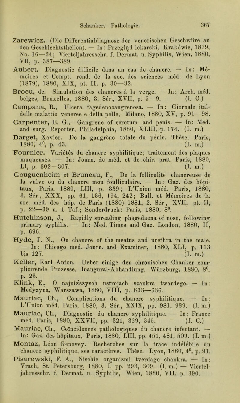 Zarewicz. (Die Differentialdiagnose der venerischen Geschwüre an den Geschlechtstheilen). — In: Przeglad lekarski, Krakowie, 1879, No. 16—24; Vierteljahresschr. f. Derinat. n. Syphilis, Wien, 1880, VII, p. 387—389. Aubert, Diagnostic difficile dans un cas de chancre. — In: Me- moires et Conipt. rend. de la soc. des Sciences med. de Lyon (1879), 1880, XIX, pt. II, p. 30—32. Broeu, de. Simulation des chancres k la verge. — In: Arch. m6d. beiges, Bruxelles, 1880, 3. Ser., XVII, p. 5 — 9. (I. C.) Campana, R., Ulcera fagedenocangrenosa. — In: Giornale ital- delle malattie veneree e della pelle, Milano, 1880, XV, p. 91 — 98. Carpenter, E. G., Gangrene of scrotum and penis. — In: Med. and surg. Reporter, Philadelphia, 1880, XLIII, p. 174. (I. m.) Darget, Xavier. De la gangrene totale du penis. These. Paris, 1880, 40, p. 43. (I. m.) Fournier. Varietes du chancre syphilitique; traitement des plaques muqueuses. — In: Journ. de med. et de chir. prat. Paris, 1880, LI, p. 302 — 307. (I. m.) Gouguenheim et Bruneau, F., De la folliculite chancreuse de la vulve ou du chancre mou foulliculaire. — In: Gaz. des hopi- taux, Paris, 1880, LIII, p. 339 ; L’Union med. Paris, 1880, 3. Ser., XXX, pp. 61, 136, 194, 242; Bull, et Memoires de la soc. med. des hop. de Paris (1880) 1881, 2. Ser, XVII, pt. II, p. 22—39 u. 1 Taf.; Sonderdruck: Paris, 1880, S'’. Hutchinson, J., Rapidly spreading phagedaena of nose, following primary syphilis. — In: Med. Times and Gaz. London, 1880, II, p. 696. Hyde, J. N., On chancre of the meatus and urethra in the male. — In: Chicago med. Journ. and Examiner, 1880, XLI, p. 113 bis 127. (1. m.) Keller, Karl Anton. Ueber einige den chronischen Chanker com* plicirende Prozesse. Inaugural-Abhandlung. Würzburg, 1880, 8°, p. 23. Klink, E., 0 najniz'szysch ustrojach szankra twardego. — In: Medyzyna, Warszawa, 1880, VIII, p. 633—636. Mauriac, Ch., Complications du chancre syphilitique. — In: L’ünion med. Paris, 1880, 3. Ser., XXIX, pp. 981, 989. (I. m.) Mauriac, Ch., Diagnostic du chancre syphilitique. — In: France med. Paris, 1880, XXVII, pp. 321, 329, 345. (I. C.) Mauriac, Ch., Coincidences pathologiques du chancre infectant. — In: Gaz. des hopitaux, Paris, 1880, LIII, pp. 451, 481, 509. (I. m.) Montaz, Leon Genevey. Recherches sur la trace indelebile du chancre syphilitique, ses caracteres. Thöse. Lyon, 1880, 4°, p. 91. Pisarewski, F. A., Nischie organizmi tverdago chankra. — In: Vrach, St. Petersburg, 1880, I, pp. 293, 309. (I. m.) — Viertel-