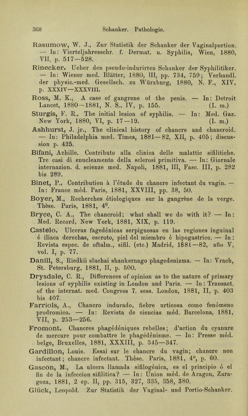 Rasuniow, W. J., Zur Statistik der Schanker der Vaginalportion. — In: Vierteljahresschr. f. Derniat. u. Syphilis, Wien, 1880, VII, p. 517 — 528. Rinecker. Ueber den pseudo-indurirten Schanker der Syphilitiker. — In: Wiener ined. Blätter, 1880, 111, pp. 734, 759; Verhandl. der physic.-med. Gesellsch. zu Würzburg, 1880, N. F., XIV, p. XXXIV—XXXVIII, Ross, M. K., A case of gangrene of the penis. — In: Detroit Lancet, 1880 —1881, N. S., IV, p. 155. (I. in.) Sturgis, F. R., The initial lesion of Syphilis. — In: Med, Gaz. New York, 1880, VI, p. 17 —19, (I. m.) Ashhurst, J. jr., The clinical history of chancre and chancroid. — In; Philadelphia uied. Times, 1881—82, XII, p. 405; discus- sion p. 425. Bifani, Achille. Contributo alla clinica delle malattie sifilitiche. Tre casi di enucleamento della sclerosi primitiva. — In: Giornale internazion. d. scienze med. Napoli, 1881, III, Fase. III, p. 282 bis 289. Binet, P., Contribution ä l’etude du chancre infectant du vagin. — In: France med. Paris, 1881, XXVIII, pp. 38, 50. Boyer, M., Recherches etiologiques sur la gangrene de la verge. These. Paris, 1881, 4°. Bryce, C, A., The chancroid; what shall we do with it? — In: Med. Record, New York, 1881, XIX, p. 119. Gastelo. Ulceras fagedenicas serpignosas en las regiones inguinal e iliaca derechas, escroto, piel del miembro e bipogastrico. — In : Revista espec. de oftalm., sifil. (etc.) Madrid, 1881—82, ano V, vol. I, p. 77. Dänin, S., Riedkii sluchai shankernago phagedenizma. — In: Vrach, St. Petersburg, 1881, II, p. 500. Drysdale, C. R., Differences of opinion as to the nature of primary lesions of syphilis existing in London and Paris. — In: Transact. of the internat. med. Gongress 7. sess. London, 1881, II, p. 403 bis 407. Farriols, A., Chancro indurado, fiebre urticosa como fenömeno prodromico. — In: Revista de ciencias med. Barcelona, 1881, VII, p. 253—256. Fromont. Chancres phagedeniques rebelles; d’action du cyanure de mercure pour combattre le phagedenisme. — In: Presse med. beige, Bruxelles, 1881, XXXIII, p. 345—347. Gardillon, Louis. Essai sur le chaucre du vagin; chancre non infectant; chancre infectant. These. Paris, 1881, 4°, p. 60. Gascon, M., La ulcera llamada sifilogenica, es el principio d el fin de la infeccion sifilitica? — In; Union med. de Aragon, Zara- goza, 1881, 2 ep. II, pp. 315, 327, 335, 358, 380. Glück, Leopold. Zur Statistik der Vaginal- und Portio-Schanker.