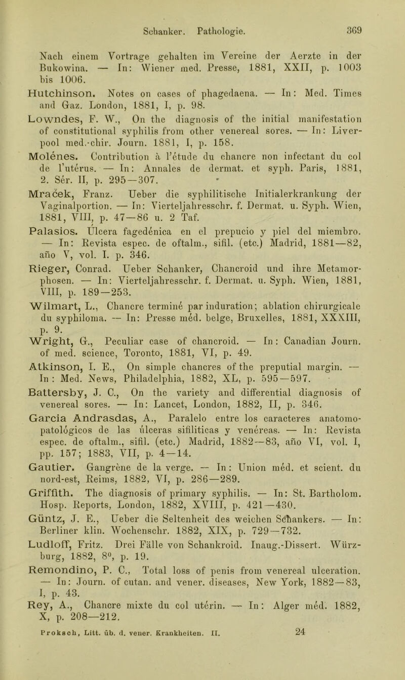 Nach einem Vortrage gehalten im Vereine der Aerzte in der Bukowina. — In: Wiener med. Presse, 1881, XXII, p. 1003 his 1006. Hutchinson. Notes on cases of phagedaena. — In: Med. Times and Gaz. London, 1881, 1, p. 98. Lowndes, F. W., On the diagnosis of the initial manifestation of constitutional .syphilis from other venereal sores. —In: Liver- pool med.-chir. Journ. 1881, I, p. 158. Molenes. Contribution ä l’etude du chancre non infectant du col de l’uterus. — In: Annales de dermat. et syph. Paris, 1881, 2. Ser. II, p. 295 — 307. Mracek, Franz. lieber die syphilitische Initialerkrankung der Vaginalportion. — In: Vierteljahresschr. f. Dermat. u. Syph. Wien, 1881, VIII, p. 47—86 u. 2 Taf. f Palasios. Ulcera fagedenica en el prepucio y ])iel del raiembro. — In: Eevista espec. de oftalm., sifil. (etc.) Madrid, 1881—82, afio V, vol. 1. p. 346. Rieger, Conrad. Ueber Schanker, Chancroid und ihre Metamor- phosen. — In: Vierteljahresschr. f. Dermat. u. Syph. Wien, 1881, VllI, p. 189-253. Wilmart, L., Chancre termine par induration; ablation chirurgicale du syphiloma. — In: Presse med. beige, Bruxelles, 1881, XXXIII, p. 9. Wright, G., Peculiar case of chancroid. — In : Canadian Journ. of med. Science, Toronto, 1881, VI, p. 49. Atkinson, 1. E., On simple chaneres of the preputial margin. — In : Med. News, Philadelphia, 1882, XL, p. 595 — 597. Battersby, J. C., On the variety and differential diagnosis of venereal sores. — In: Lancet, London, 1882, II, p. 346. Garcia Andrasdas, A., Paralelo entre los caracteres anatomo- patolögicos de las ülceras sitiliticas y venereas. — In: Eevista espec. de oftalm., sifil. (etc.) Madrid, 1882 — 83, afio VI, vol. I, pp. 157; 1883, VII, p. 4 —14. Gautier. Gangrene de la verge. — In : Union med. et scient. du nord-est, Eeims, 1882, VI, p. 286—289. Griffith. The diagnosis of primary syphilis. — In: St. Bartholom. Hosp. Eeports, London, 1882, XVIII, p. 421—430. Güntz, J. E., Ueber die Seltenheit des weichen Schankers. — In: Berliner klin. Wochenschr. 1882, XIX, p. 729 — 732. LudlofT, Fritz. Drei Fälle von Schankroid. Inaug.-Dissert. Würz- burg, 1882, 8», p. 19. Reniondino, P. C., Total loss of penis from venereal ulceration. — In: Journ. of cutan. and vener. diseases, New York, 1882 — 83, I, p. 43. Rey, A., Chancre mixte du col uterin. — In: Alger med. 1882, X, p. 208—212. 24