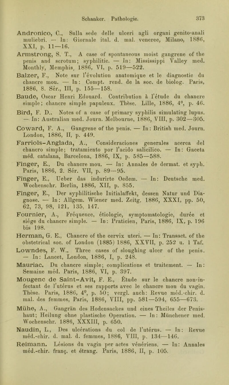 Anclronico, C., Sulla secle delle ulceri agli organi genito-aiiali imiliebri. — In: Gioniale ital. cl. mal. veneree, Milano, 188(i, XXI, p. 11 — 16. Armstrong, S. T., A case of spontaneous moist gangrene of the penis and scrotuni; syphilitic. — ln: Mississippi Valley ined. Monthly, Memphis^ 1886, VI, p. 519—522. Balzer, F., Note sur Revolution anatomique et le diagnostic du cbancre mou. — ln : Compt. rend. de la soc. de biolog. Paris, 1886, 8. Ser., III, p. 155—158. Baude, Oscar Henri Edouard. Contribution ä l’etude du cbancre simple; cbancre simple papuleux. Tbfese. Lille, 1886, p. 46. Bird, F. D., Notes of a case of primary sypbilis simulating lupus. — In: Australian med. Journ. Melbourne, 1886, VIII, p. 302 — 305. Coward, F. A., Gangrene of the penis. — In: British med. Journ. London, 1886, II, p. 449. Farriols-Anglada, A., Consideraciones generales acerca del cbancro simple; tratamiento por l’acido salicilico. — In: Gaeeta med. catalana, Barcelona, 1886, IX, p. 585—588. Finger, E., Du cbancre mou. — ln: Annales de dermat. et sypb. Paris, 1886, 2. Ser. VII, p. 89—95. Finger, E., lieber das indurirte Oedem. — In: Deutsche med. Wochenschr. Berlin, 1886, XII, p. 855. Finger, E., Der syphilitische Initialaffekt, dessen Natur und Dia- gnose. — In: Allgem. Wiener med. Zeitg. 1886, XXXI, pp. 50, 62, 73, 98, 121, 135, 147. Fournier, A., Frequence, etiologie, Symptomatologie, duree et siege du chancre simple. — In: Praticien, Paris, 1886, IX, p. 196 bis 198. Herman, G. E., Chancre of the cervix uteri. — In: Transact. of the obstetrical soc. of London (1885) 1886, XXVII, p. 252 u. 1 Taf. Lowndes, F. W., Three cases of sloughing ulcer of the penis. — In: Lancet, London, 1886, I, p. 248. Mauriac. Du chancre simple; complications et traitement. — In: Semaine med. Paris, 1886, VI, p. 397. Mougenc de Saint-Avit, F. E., ßtude sur le chancre non-in- fectant de l’uterus et ses rapports avec le chancre mou du vagin. These. Paris, 1886, 4*^, p. 50; vergl. auch: Eevue med.-chir. d. mal. des femmes, Paris, 1886, VIII, pp. 581—594, 655—673. Mühe, A., Gangrän des Hodensackes und eines Theiles der Penis- haut; Heilung ohne plastische Operation. — In: Münchener med. Wochenschr. 1886, XXXIH, p. 650. Naudin, L., Des ulcerations du col de l’uterus. — In: Revue med.-chir. d. mal. d. femmes, 1886, VIH, p. 134—146. Reimann. Lesions du vagin per actes veneriens. — In: Annales