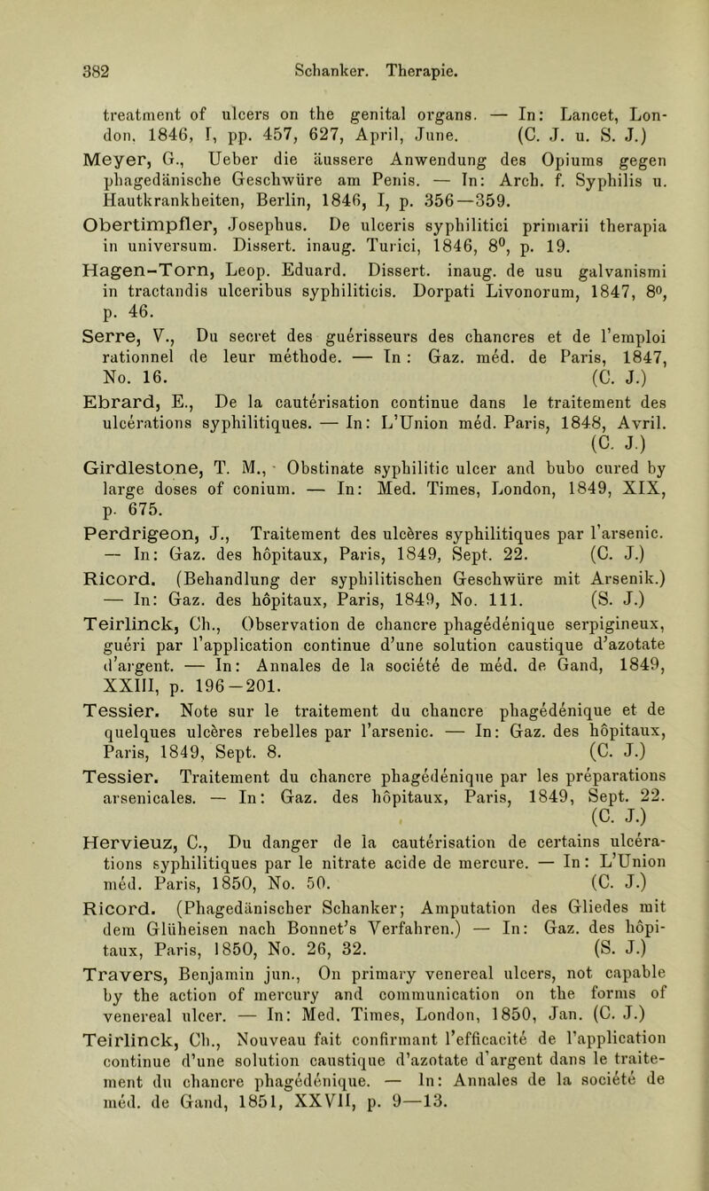 treatment of ulcers on the genital organs. — In: Lancet, Lon- don. 1846, r, pp. 457, 627, April, June. (C. J. u. S. J.) Meyer, G., lieber die äussere Anwendung des Opiums gegen phagedänische Geschwüre am Penis. — In: Arch. f. Syphilis u. Hautkrankheiten, Berlin, 1846, I, p. 356—359. Obertimpfler, Josephus. De ulceris syphilitici primarii therapia in Universum. Dissert. inaug. Turici, 1846, 8°, p. 19. Hagen-Torn, Leop. Eduard. Dissert. inaug. de usu galvanismi in tractandis ulceribus syphiliticis. Dorpati Livonorum, 1847, 8o, p. 46. Serre, V., Du secret des guerisseurs des chancres et de l’emploi rationnel de leur methode. — Tn : Gaz. med. de Paris, 1847, No. 16. (C. J.) Ebrard, E., De la cauterisation continue dans le traitement des ulcerations syphilitiques. — In: L’ünion med. Paris, 1848, Avril. (C. J.) Girdlestone, T. M., • Obstinate syphilitic ulcer and bubo cured by large doses of conium. — In: Med. Times, London, 1849, XIX, p. 675. Perdrigeon, J., Traitement des ulcbres syphilitiques par l’arsenic. — In: Gaz. des hopitaux, Paris, 1849, Sept. 22. (C. J.) Ricord. (Behandlung der syphilitischen Geschwüre mit Arsenik.) — In: Gaz. des hopitaux, Paris, 1849, No. 111. (S. J.) Teirlinck, Ch., Observation de chancre phagedenique serpigineux, gueri par l’application continue d’une solution caustique d’azotate d’argent. — In: Annales de la societe de med. de Gand, 1849, XXllI, p. 196-201. Tessier. Note sur le traitement du chancre phagedenique et de quelques ulcbres rebelles par l’arsenic. — In: Gaz. des hopitaux, Paris, 1849, Sept. 8. (C. J.) Tessier. Traitement du chancre phagedenique par les preparatious arsenicales. — In: Gaz. des hopitaux, Paris, 1849, Sept. 22. (C. J.) Hervieuz, C., Du danger de la cauterisation de certains ulcera- tions syphilitiques par le nitrate acide de mercure. — In: L’Union med. Paris, 1850, No. 50. (C. J.) Ricord. (Phagedänischer Schanker; Amputation des Gliedes mit dem Glüheisen nach Bonnet’s Verfahren.) — In: Gaz. des hopi- taux, Paris, 1850, No. 26, 32. (S. J.) Travers, Benjamin jun., On primary venereal ulcers, not capable by the action of mercury and communication on the forms of venereal ulcer. — In: Med. Times, London, 1850, Jan. (C. J.) Teirlinck, Ch., Nouveau fait confirmant l’efficacite de l’application continue d’une solution caustique d’azotate d’argent dans le traite- ment du chancre phagedenique. — ln: Annales de la societe de med. de Gand, 1851, XXVII, p. 9—13.