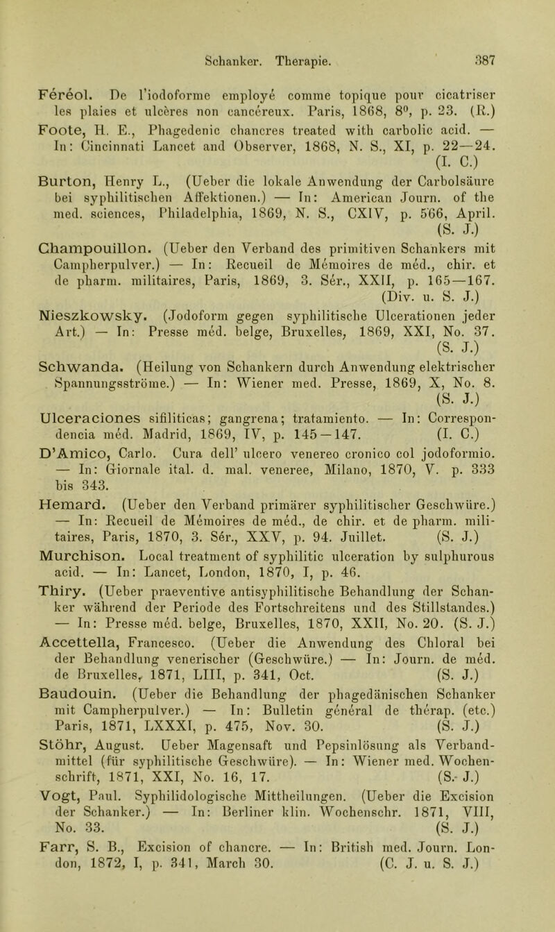 Fereol. De riocloforme employe comine topiq^ue ponv cicatriser le.s plaies et iilceres non cancereux. Paris, 1868, 8®, p. 23. (R.) Foote, H. E., Phagedenic cliancres treated with carbolic acid. — In; Cincinnati Lancet and Observer, 1868, N. S., XI, p. 22—24. (I. C.) Burton, Henry L., (lieber die lokale Anwendung der Carbolsäure bei syphilitischen AtFektionen.) — In: American Journ. of the med. Sciences, Philadelphia, 1869, N. S., CXIV, p. 566, April. (S. J.) Champouillon. (lieber den Verband des primitiven Schankers mit Campherpulver.) — In: Recueil de Memoires de med., chir. et de pharm, militaires, Paris, 1869, 3. Ser., XXil, p. 165 —167. (Div. u. S. J.) Nieszkowsky. (.Jodofoi’m gegen syphilitische Ulcerationen jeder Art.) — In: Presse med. beige, Bruxelles, 1869, XXI, No. 37. (S. J.) Schwanda. (Heilung von Schankern durch Anwendung elektrischer Spannungsströme.) — In: Wiener med. Presse, 1869, X, No. 8. (S. J.) Ulceraciones sifiliticas; gangrena; tratamiento. — In: Correspon- dencia med. Madrid, 1869, IV, p. 145 — 147. (I. C.) D’Amico, Carlo. Cura dell’ ulcero venereo cronico col jodoformio. — In: Giornale ital. d. mal. veneree, Milano, 1870, V. p. 333 bis 343. Hemard. (Heber den Verband primärer syphilitischer Geschwüre.) — In: Recueil de Memoires de med., de chir. et de pharm, mili- taires, Paris, 1870, 3. S6r., XXV, p. 94. Juillet. (S. J.) Murchison. Local treatment of syphilitic ulceration by sulphurous acid. — In: Lancet, London, 1870, I, p. 46. Thiry. (Heber praeventive antisyphilitische Behandlung der Schan- ker während der Periode des Fortschreitens und des Stillstandes.) — In: Presse med. beige, Bruxelles, 1870, XXII, No. 20. (S. J.) Accettella, Francesco. (Heber die Anwendung des Chloral bei der Behandlung venerischer (Geschwüre.) — In: Journ. de med. de Bruxelles^ 1871, LIII, p. 341, Oct. (S. J.) Baudouin. (Heber die Behandlung der phagedänischen Schanker mit Campherpulver.) — In: Bulletin general de therap. (etc.) Paris, 1871, LXXXI, p. 475, Nov. 30. (S. J.) Stöhr, August. Heber Magensaft und Pepsinlösung als Verband- mittel (für syphilitische Geschwüre). — In: Wiener med. Wochen- schrift, 1871, XXI, No. 16, 17. (S.-J.) Vogt, Paul. Syphilidologische Mittheilungen. (Heber die Excision der Schanker.) — In: Berliner klin. Wochenschr. 1871, Vlll, No. 33. (S. J.) Farr, S. B., Excision of chancre. — In: British med. Journ. Lon- don, 1872, I, p. 341, March 30. (C. J. u. S. J.)