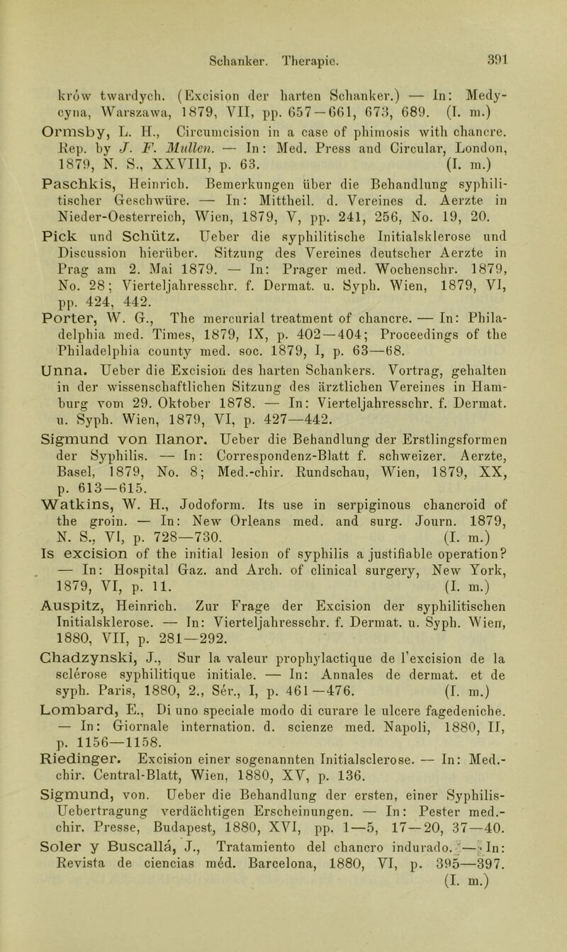 krow twarilycli. (Excision der liarten Schanker.) — ln: Medy- cyna, Warszawa, 1879, VII, pp. 657 —G61, 673, 689. (I. ni.) Ormsby, L. H., Circumcision in a case of pliimosis with cliancre. l\ep. hy J. F. Müllen. — In: Med. Press and Circular, London, 1879, N. S., XXVIll, p. 63. (I. in.) Paschkis, Heinrich. Bemerkungen über die Behandlung syphili- tischer Greschwüre. — In: Mittheil. d. Vereines d. Aerzte in Xieder-Oesterreich, Wien, 1879, V, pp. 241, 256, No. 19, 20. Pick und Schütz. lieber die syphilitische Initialsklerose und Discussion hierüber. Sitzung des Vereines deutscher Aerzte in Prag am 2. Mai 1879. — In: Prager med. Wochenschr. 1879, No. 28; Vierteljahresschr. f. Dermat. u. Syph. Wien, 1879, VI, pp. 424, 442. Porter, W. G., The mercurial treatment of chancre. — In: Phila- delphia med. Times, 1879, IX, p. 402 — 404; Proceedings of the Philadelphia county med. soc. 1879, I, p. 63—68. Unna. lieber die Excision des harten Schankers. Vortrag, gehalten in der wissenschaftlichen Sitzung des ärztlichen Vereines in Ham- burg vom 29. Oktober 1878. — In: Vierteljahresschr. f. Dermat. u. Syph. Wien, 1879, VI, p. 427—442. Sigmund von Ilanor. lieber die Behandlung der Erstlingsformen der Syphilis. — In: Correspondenz-Blatt f. schweizer. Aerzte, Basel, 1879, No. 8; Med.-chir. Eundschau, Wien, 1879, XX, p. 613 — 615. Watkins, W. H., Jodoform. Its use in serpiginous chancroid of the groin. — In: New Orleans med. and surg. Journ. 1879, N. S., VI, p. 728—730. (I. m.) Is excision of the initial lesion of syphilis a justifiable Operation? , — In: Hospital Gaz. and Arch. of clinical surgery, New York, 1879, VI, p. 11. (I. m.) Auspitz, Heinrich. Zur Frage der Excision der syphilitischen Initialsklerose. — In: Vierteljahresschr. f. Dermat. u. Syph. Wien, 1880, VII, p. 281—292. Cliadzynski, J., Sur la valeur prophylactique de l’excision de la sclerose syphilitique initiale. — In: Annales de dermat. et de syph. Paris, 1880, 2., Ser., I, p. 461—476. (I. m.) Lombard, E., Di uno speciale modo di cui’are le ulcere fagedeniche. — In: Giornale internation. d. scienze med. Napoli, 1880, II, p. 1156—1158. Riedinger. Excision einer sogenannten Initialsclerose. — In: Med.- chir. CentraTBlatt, Wien, 1880, XV, p. 136. Sigmund, von. üeber die Behandlung der ersten, einer Syphilis- Uebertragung verdächtigen Erscheinungen. — In: Bester med.- chir. Presse, Budapest, 1880, XVI, pp. 1—5, 17—20, 37—40. Soler y Buscallä, J., Tratamiento del chancro indurado.J—-In: Revista de ciencias m6d. Barcelona, 1880, VI, p. 395—397. (I. m.)