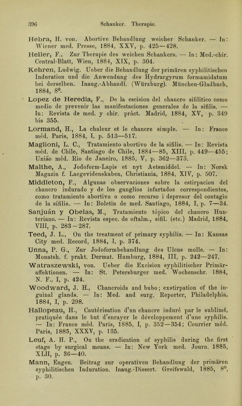 Hebra, H. von. Abortive Beliaiullung weicher Schanker. — In: Wiener raed. Presse, 1884, XXV, p. 425 — 428. Heller, F., Zur Tlierapie des weichen Schankers. — In: Med.-chir. Central-Blatt, Wien, 1884, XIX, p. 304. Kehren, Ludwig. Ueber die Behandlung der primären syphilitischen Induration und die Anwendung des Hydrargyrum forniamidatum bei derselben. Inaug.-Abhandl. (Würzburg). München-Gladbach, 1884, 8». Lopez de Heredia, F., De la escision del chancro sifilitico como medio de prevenir las manifestaciones generales de la sifilis. — In: Revista de med. y chir. präct. Madrid, 1884, XY, p. 349 bis 355. Lormand, H., La chaleur et le chancre simple. — In; France med. Paris, 1884, I, p. 513—517. Maglioni, L. C., Tratamiento abortivo de la sifilis. — In: Revista med. de Chile, Santiago de Chile, 1884—85, XIII, p. 449—455; Uniäo med. Rio de Janeiro, 1885, V, p. 362—373. Malthe, A., Jodoform-Lapis et nyt Aetsmiddel. — In: Norsk Magazin f. Laegevidenskaben, Christiania, 1884, XIV, p. 507. Middleton, F., Algunas observaciones sobre la estirpacion del chancro indurado y de los ganglios infartados correspondientes, como tratamiento abortivo o como recurso i depresor del contagio de la sifilis. — In: Boletin de med. Santiago, 1884, I, p. 7—34. Sanjuän y Obelas, M., Tratamiento töpico del chancro Hun- teriano.— In: Revista espec. de oftalm., sifil. (etc.) Madrid, 1884, VIII, p. 283-287. Teed, J. L., On the treatment of primary Syphilis. — In: Kansas City med. Record, 1884, I, p. 374. Unna, P. G., Zur Jodoformbehandlung des Ulcus molle. — In: Monatsh. f. prakt. Dermal. Hamburg, 1884, III, p. 242—247. Watraszewski, von. Ueber die Excision syphilitischer Primär- affektionen. — In: St. Petersburger med. Wochenschr. 1884, N. F., I, p. 424. Woodward, J. H., Chancroids and bubo; exstirpation of the in- guinal glands. — In: Med. and surg. Reporter, Philadelphia, 1884, I, p. 298. Hallopeau, H., Cauterisation d’un chancre indure par le sublim4, pratiquee dans le but d’enrayer le developpement d’une syphilis. — In: France med. Paris, 1885, I, p. 352—354; Courrier med. Paris, 1885, XXXV, p. 135. Leuf, A. H. P., On the eradication of syphilis during the first .stage by surgical means. — In: New York med. Journ. 1885, XLII, p. 36—40. Mann, Eugen. Beitrag zur operativen Behandlung der primären syphilitischen Induration. Inaug.-Dissert. Greifswald, 1885, 8*^, p. 30.