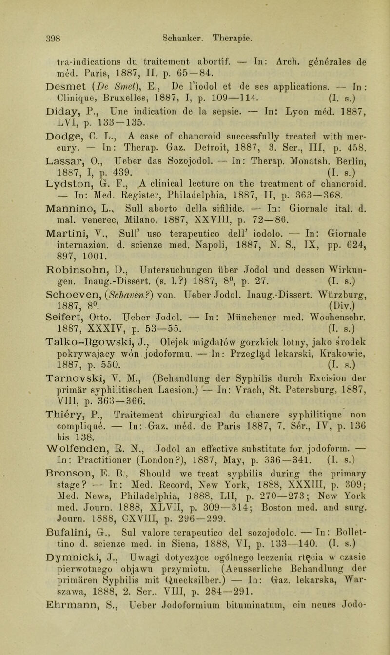 tra-iiidications du traitenient ahortif. — In: Arch. generales de med. Paris, 1887, II, p. 65 — 84. Desmet {Be Smet), E., De l’iodol et de ses applications. — In : Clinique, Bruxelles, 1887, I, p. 109—114. (I. s.) Diday, P., Une indication de la sepsie. — In: Lyon med. 1887, LVI, p. 133-135. Dodge, C. L., A case of chancroid successfully treated with mer- cury. — ln: Therap. Gaz. Detroit, 1887, 3. Ser., III, p. 458. Lassar, 0., lieber das Sozojodol. — In: Therap. Monatsh. Beidin, 1887, I, p. 439. (I. 8.) Lydston, G. F., A clinical leeture on the treatraent of chancroid. — In: Med. Register, Philadelphia, 1887, II, p. 363 — 368. Mannino, L., Süll aborto della sifilide. — In: Giornale ital. d. mal. veneree, Milano, 1887, XXVIII, p. 72—86. Martini, V., Süll’ uso terapeutico delF iodolo. — In: Giornale internazion. d. scienze med. Napoli, 1887, N. S., IX, pp. 624, 897, 1001. Robinsohn, D., Untersuchungen über Jodol und dessen Wirkun- gen. Inaug.-Dissert. (s. 1.?) 1887, 8®, p. 27. (I. s.) Schoeven, (/S'c/iflrm.®') von. Ueber Jodol. Inaug.-Dissert. Würzburg, 1887, 80. (Div.) Seifert, Otto. Ueber Jodol. — In; Münchener med. Wochenschr. 1887, XXXIV, p. 53—55. (I. s.) Talko-Ugowski, J., Olejek migdalöw gorzkick lotny, jako srodek pokrywajacy wön jodoformu. — In: Przeglad lekarski, Krakowie, 1887, p. 550. (I. s.) Tarnovski, V. M., (Behandlung der Syphilis durch Excision der primär syphilitischen Laesion.) — In: Vrach, St. Petersburg, 1887, VIII, p. 363—366. Thiery, P., Traitenient chirurgical du chancre syphilitique non complique. — In: Gaz. med. de Paris 1887, 7. Ser., IV, p. 136 bis 138. Wolfenden, R. N., Jodol an effective substitute for jodoform. — In: Practitioner (London?), 1887, May, p. 336 — 341. (I. s.) Bronson, E. B., Should we treat Syphilis during the priinary Stage? — In; Med. Record, New York, 1888, XXXIII, p. 309; Med. News, Philadelphia, 1888, LII, p. 270—273; New York med. Journ. 1888, XIjVII, p. 309—314; Boston med. and surg. Journ. 1888, CXVIII, p. 296 — 299. Bufalini, G., Sul valore terapeutico del sozojodolo. — In: Bollet- tino d. scienze med. in Siena, 1888, VI, p. 133—140. (I. s.) Dymnicki, J., Uwagi dotyczjice ogölnego leczenia rt^cia w czasie pierwotnegü objawu przymiotu. (Aeusserliche Behandlung der primären Syphilis mit Uuecksilber.) — In: Gaz. lekarska, War- szawa, 1888, 2. Ser., VIII, p. 284—291. Ehnnann, S., Ueber Jodoforinium bituminatum, ein neues .Todo-