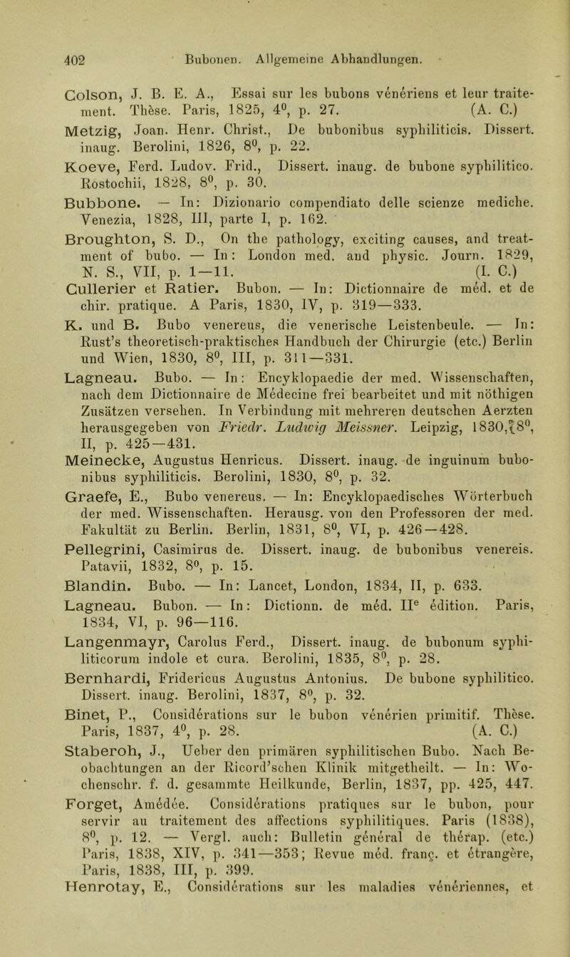 Colson, J. B. E. A., Essai sur les bubons veneriens et leur traite- nient. These. Paris, 1825, 4®, p. 27. (A. C.) Metzig, Joan. Henr. Christ., De bubonibus sypliiliticis. Dissert. inaug. Berolini, 1826, 8°, p. 22. Koeve, Ferd. Ludov. Frid., Dissert. inaug. de bubone sypbilitico. Rostocbii, 1828, 8*^, p. 30. Bubbone. ■— In: Dizionario compendiato delle scienze medicbe. Venezia, 1828, III, parte I, p. 162. Broughton, S. D., On tbe patliology, exciting causes, and treat- inent of bubo. — In: London med. and physic. Journ. 1829, N. S., VII, p. 1-11. (1. C.) Cullerier et Ratier. Bubon. — In: Dictionnaire de med. et de cbir. pratique. A Paris, 1830, IV, p. 319—333. K. und B. Bubo venereus, die venerisclie Leistenbeule. — In: Rust’s theoretisch-praktisches Handbuch der Chirurgie (etc.) Berlin und Wien, 1830, 8®, III, p. 311—331. Lagneau. Bubo. — In: Encyklopaedie der med. Wissenschaften, nach dem Dictionnaire de Medecine frei bearbeitet und mit nöthigen Zusätzen versehen. In Verbindung mit mehreren deutschen Aerzten herausgegeben von Friedr. Ludivig Meissner. Leipzig, 1830,18'’, II, p. 425-431. Meinecke, Augustus Henricus. Dissert. inaug. de inguinum bubo- nibus sypliiliticis. Berolini, 1830, 8®, p. 32. Graefe, E., Bubo venereus. — In: Encyklopaedisches Wörterbuch der med. Wissenschaften. Herausg. von den Professoren der med. I’akultät zu Berlin, Berlin, 1831, 8®, VI, p. 426—428. Pellegrini, Casimirus de. Dissert. inaug. de bubonibus venereis. Patavii, 1832, 8®, p. 15. Blandin. Bubo. — In: Lancet, London, 1834, II, p. 633. Lagneau. Bubon. — In: Dictionn. de med. II® edition. Paris, 1834, VI, p. 96—116. Langenmayr, Carolus Ferd., Dissert. inaug. de bubonum syphi- liticorum indole et cura. Berolini, 1835, 8^, p. 28. Bernhard!, Fridericus Augustus Antonius. De bubone sypbilitico. Dissert. inaug. Berolini, 1837, 8^, p. 32. Binet, P., Considerations sur le bubon venerien primitif. These. Paris, 1837, 4», p. 28. (A. C.) Staberoh, J., lieber den primären syphilitischen Bubo. Nach Be- obachtungen an der Ricord’schen Klinik mitgetheilt. — ln: Wo- chensclir. f. d. gesammte Heilkunde, Berlin, 1837, pp. 425, 447. Forget, Amedee. Considerations pratiqiies sur le bubon, pour servir au traitement des affections syphilitiques. Paris (1838), 8**, p. 12. — Vergl. auch: Bulletin general de therap. (etc.) Paris, 1838, XIV, p. 341—353; Revue med. franQ. et etrangcre, Paris, 1838, III, p. 399. Henrotay, E., Considerations sur les maladies veneriennes, et