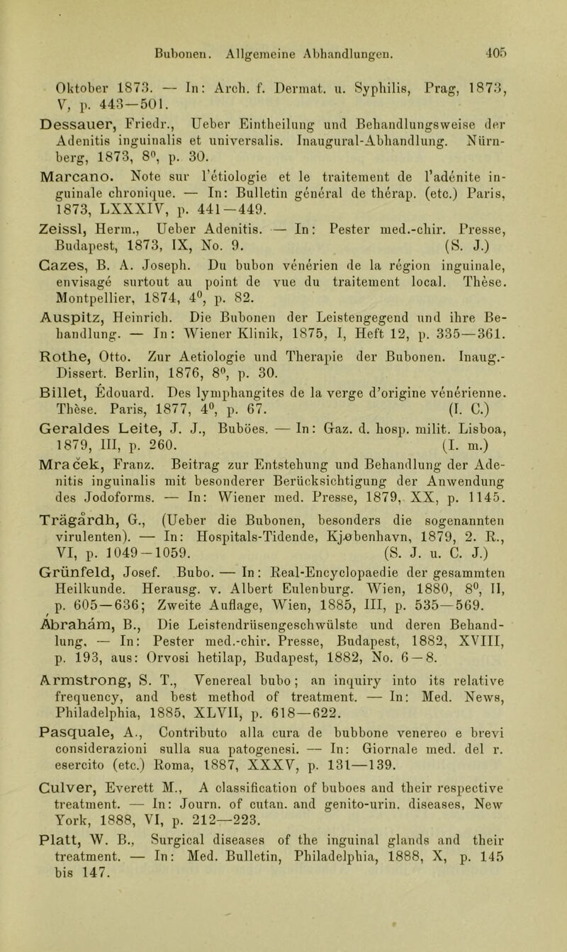 Oktober 187.3. — In: Arcli. f. Devmat. u. Syphilis, Prag, 187.3, \^, p. 443—501. Dessauer, Friedr., lieber Eintheiliing und Behandlungsweise der Adenitis inguinalis et universalis. Inaugural-Abhandlung. Nürn- berg, 1873, 8'', p. 30. Marcano. Note sur Tetiologie et le traitement de l’adenite in- guinale chronique. — In: Bulletin general de therap. (etc.) Paris, 1873, LXXXIV, p. 441-449. Zeissl, Herrn., lieber Adenitis. — In: Pester lued.-chir. Presse, Budapest, 1873, IX, No. 9. (S. J.) Gazes, B. A. Joseph. Du bubon venerien de la region inguinale, envisage surtout au point de vue du traitement local. These. Montpellier, 1874, 4®, p. 82. Auspitz, Heinrich. Die Bubonen der Leistengegend und ihre Be- handlung. — In: Wiener Klinik, 1875, I, Heft 12, p. 335—361. Rothe, Otto. Zur Aetiologie und Therapie der Bubonen. Inaug.- Dissert. Berlin, 1876, 8®, p. 30. Billet, Edouard. Des lyuiphangites de la verge d’origine venerienne. These. Paris, 1877, d«, p. 67. (I. C.) Geraldes Leite, J. J., Buböes. — In: Gaz. d. hosp. milit. Lisboa, 1879, HI, p. 260. (I. m.) Mracek, Franz. Beitrag zur Entstehung und Behandlung der Ade- nitis inguinalis mit besonderer Berücksichtigung der Anwendung des Jodoforms. — In: Wiener med. Presse, 1879, XX, p. 1145. Trägärdh, G., (Heber die Bubonen, besonders die sogenannten virulenten). — In: Hospitals-Tidende, Kj.0benhavn, 1879, 2. R., VI, p. 1049-1059. (S. J. u. C. J.) Grünfeld, Josef. Bubo. — In : Eeal-Encyclopaedie der gesamraten Heilkunde. Herausg. v. Albert Eulenburg. Wien, 1880, 8®, 11, p. 605 — 636; Zweite Auflage, Wien, 1885, III, p. 535—569. Abraham, B., Die Leistendrüsengeschwülste und deren Behand- lung, — In: Pester med.-chir. Presse, Budapest, 1882, XVIII, p. 193, aus: Orvosi hetilap, Budapest, 1882, No. 6 — 8. Armstrong, S. T., Venereal bubo; an inquhy into its relative frequency, and best method of treatment. — In: Med. News, Philadelphia, 1885, XLVH, p. 618—622. Pasquale, A., Contributo alla cura de bubbone venereo e brevi considerazioni sulla sua patogenesi. — In: Giornale med. del r. esercito (etc.) Koma, 1887, XXXV, p. 131—139. Gulver, Everett M., A Classification of buboes and their respective treatment. — ln: Journ. of cutan. and genito-urin. diseases, New York, 1888, VI, p. 212—223. Platt, W. B., Surgical diseases of the inguinal glands and their treatment. — In: Med. Bulletin, Philadelphia, 1888, X, p. 145 bis 147.