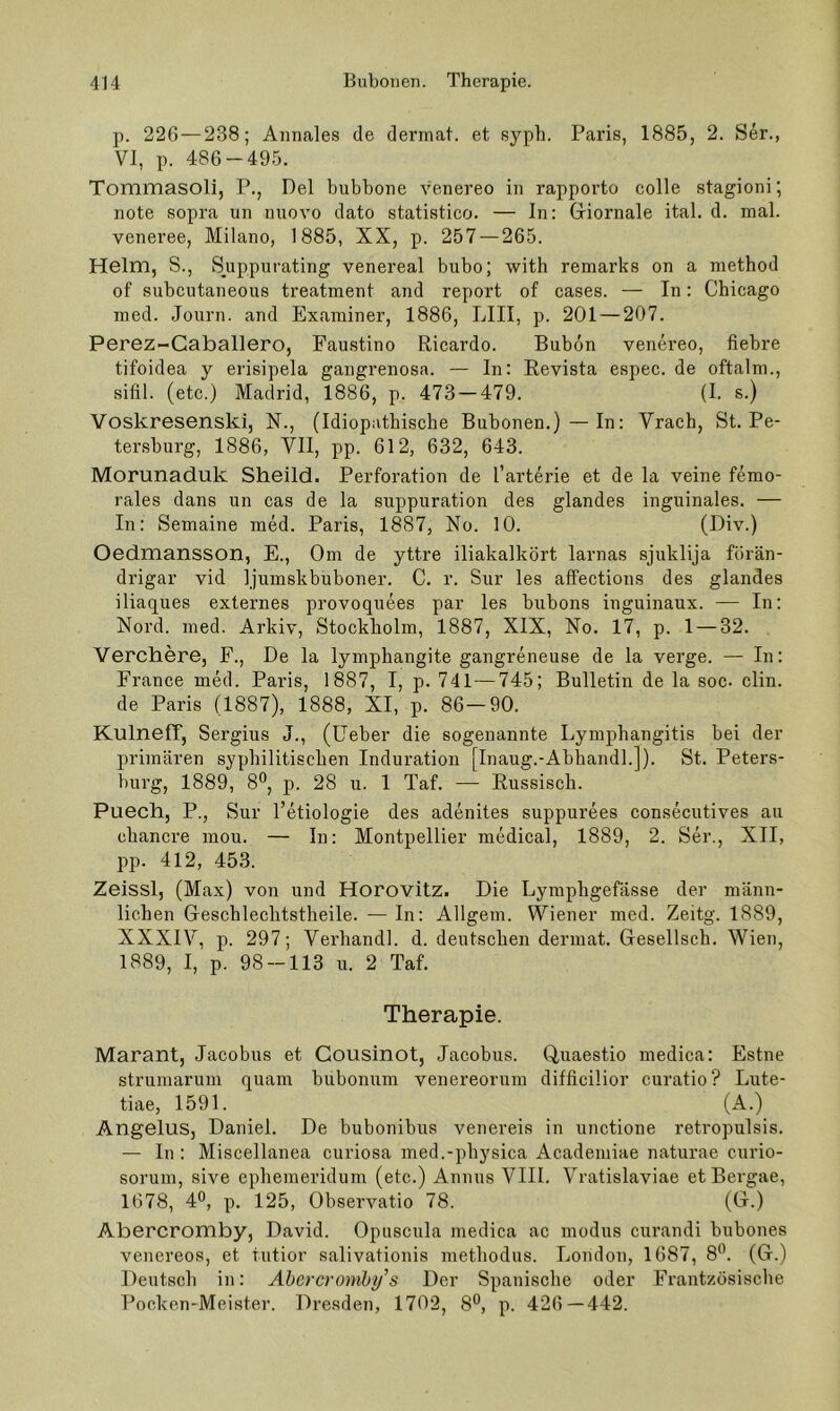 p. 226 — 238; Annales de dermat. et syph. Paris, 1885, 2. Ser., VI, p. 486-495. Tommasoli, P., Del bubbone venereo in rapporto colle stagioni; note sopra un nuovo dato statistico. — In: Griornale ital. d. mal. veneree, Milano, 1885, XX, p. 257 — 265. Helm, S., Syippurating venereal bubo; with remarks on a method of subcutaneous treatment and report of cases. — In: Chicago med. Journ. and Examiner, 1886, LIII, p. 201—207. Perez-Caballero, Faustino Ricardo. Bubon venereo, fiebre tifoidea y erisipela gangrenosa. — In: Revista espec. de oftalm., sifil. (etc.) Madrid, 1886, p. 473 — 479. (I. s.) Voskresenski, N., (Idiopathische Bubonen.)—In: Vrach, St. Pe- tersburg, 1886, VII, pp. 612, 632, 643. Morunaduk Sheild. Perforation de l’arterie et de la veine femo- rales dans un eas de la suppuration des glandes inguinales. — In: Semaine med. Paris, 1887, No. 10. (D'v.) Oedmansson, E., Om de yttre iliakalkört larnas sjuklija förän- drigar vid ljumskbuboner. C. r. Sur les affections des glandes iliaques externes provoquees par les bubons inguinaux. — In: Nord. med. Arkiv, Stockholm, 1887, XIX, No. 17, p. 1 — 32. Verchere, F., De la lymphangite gangreneuse de la verge. — In: France med. Paris, 1887, I, p. 741—745; Bulletin de la soc- clin. de Paris (1887), 1888, XI, p. 86—90. KulnefT, Sergius J., (lieber die sogenannte Lympbangitis bei der primären syphilitischen Induration [Inaug.-Abhandl.]). St. Peters- burg, 1889, 8°, p. 28 u. 1 Taf. — Russisch. Puech, P., Sur l’etiologie des adenites suppurees consecutives au chancre mou. — In: Montpellier medical, 1889, 2. Ser., XII, pp. 412, 453. Zeissl, (Max) von und Horovitz. Die Lympbgefässe der männ- lichen Geschlechtstheile. — In: Allgem. Wiener med. Zeitg. 1889, XXXIV, p. 297; Vei’handl. d. deutschen dermat. Gesellsch. Wien, 1889, I, p. 98-113 u. 2 Taf. Therapie. Marant, Jacobus et Cousinot, Jacobus. Quaestio medica: Estne Strumarum quam bubonum venereorum difficilior curatio? Lute- tiae, 1591. (A.) Angelus, Daniel. De bubonibus venereis in unctione retropulsis. — In : Miscellanea curiosa med.-pbysica Academiae naturae cnrio- sorum, sive epbemeridum (etc.) Annns VIII. Vratislaviae etBergae, 1678, 4®, p. 125, Observatio 78. (O.) Abercromby, David. Opuscnla medica ac modus curandi bubones venereos, et tutior salivationis metbodus. London, 1687, 8'^’. (G.) Deutsch in: Abercromhi/’s Der Spanische oder Frantzösiscbe Pocken-Meister. Dresden, 1702, 8®, p. 426—442.