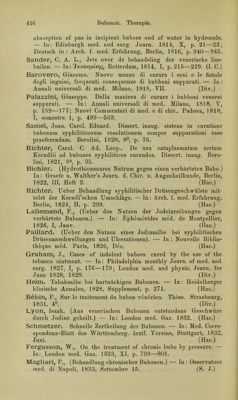 absorption of pus in incipient buboes and of water in hydrocele. — ln: Edinburgh med. and surg. Journ. 1814, X, p. 21—23; Deutsch in: Arch. f. nied. Erfalirung, Berlin, 1816, p. 940 — 945. Sander, C. A. L., Jets over de behandeling der venerische lies- builen. — ln: 7n7io>tp«r>;g, Kotterdam, 1814, I, p. 215—229. (1. C.) Barovero, Giacomo. Nuovo mezzo di curare i seni e le fistole degli inguini, freq^uenti consequenze di bubboni suppurati. — ln : Annali universal! di med. Milano, 1818, Vll. (Giv.) Palazzini, Giuseppe. Deila maniera di curare i bubboni venerei suppurati. — In: Annali universali di med. Milano, 1818, V, p. 159—177; Nuovi Commentari di med. e di chir., Padova, 1818, I, semestre 1, p. 499—503. Samel, Joan. Carol. Eduard. Dissert. inaug. sistens in curatione bubonum syphiliticorum resolutionem semper suppurationi esse praeferendam. Berolini, 1820, 8°, p. 76. Richter, Carol. C. Ad. Leop., De usu cataplasmatum acrium Kerndlii ad bubones syphiliticos curandos. Dissert. inaug. Bero- lini, 1821, 80, p. 35. Bichler. (Hydrothionsaures Natrum gegen einen verhärteten Bubo.) In: Graefe u. Walther’s Journ. d. Chir. u. Augenheilkunde, Berlin, 1822, 111, Heft 2. (Hac.) Richter. lieber Behandlung syphilitischer Drüsengeschwülste mit- telst der Kerndl’schen Umschläge. — In: Arch. f. med, Erfahrung, Berlin, 1824, II, p. 299. (Hac.) Lallemand, F., (Ueber den Nutzen der Jodeinreibungen gegen verhärtete Bubonen.) — In: Gphemerides med. de Montpellier, 1826, I, Janv. (Hac.) Paillard. (Ueber den Nutzen einer Jodinsalbe bei syphilitischen Drüsenanschwellungen und Ulcerationeu). — In : Nouvelle Biblio- theque med. Paris, 1826, Dec. (Hac.) Graham, J., Cases of indolent buboes cured by the use of the tobacco ointment. — In: Philadelphia monthly Journ. of med. and surg. 1827, I, p. 176 —179; London med. and physic. Journ. for June 1828, 1829. (Hiv.) Heim. Tahaksalbe bei hartnäckigen Bubonen. — In: Heidelberger klinische Annalen, 1828, Supplement, p. 271. (Hac.) Bebin, P., Sur le traitement du bubon venerien. These. Strasbourg, 1831, 40. (Div.) Lyon, Isaak. (Aus venerischen Bubonen entstandene Geschwüre durch .lodine geheilt.) — In: London med. Gaz. 1832. (Hac.) Schmelzer. Schnelle Zertheilung der Bubonen. — In: Med. Corre- spondenz-Blatt des Württemberg, ärztl. Vereins, Stuttgart, 1832, Juni. (Hac.) Fergusson, W., ün the treatment of chronic bubo by pressure. ■— In: London med. Gaz. 1833, XI, p. 799—801. Magliari, P., (Behandlung chronischer Bubonen.) — In : Osservatore med. di Napoli, 1833, Settembre 15. (S. J.)