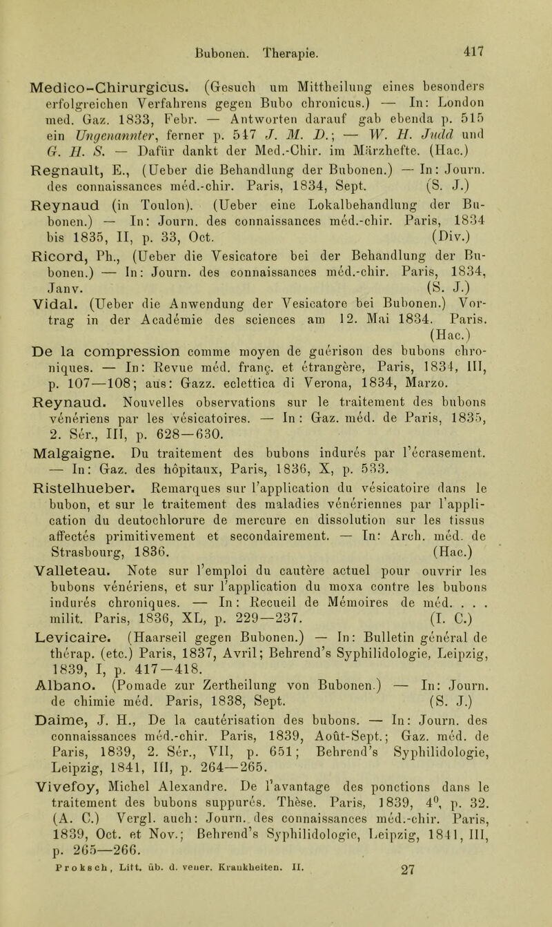 Medico-Chirurgicus. (Gesuch um Mittheilung eines besonders erfolgreichen Verfahrens gegen Bubo chronicus.) — In: London med. Gaz. 1833, Febr. — Antworten darauf gab ebenda p. 515 ein Ungenannter^ ferner p. 547 J. M. D.\ — W. H. Jndcl und Cr. 11. S. — Dafür dankt der Med.-Chir. im Märzhefte. (Ilac.) Regnault, E., (Ueber die Behandlung der Bubonen.) — In: Journ. des connaissances med.-chir. Paris, 1834, Sept. (S. J.) Reynaud (in Toulon). (Ueber eine Lokalbehandlung der Bu- bonen.) — In: Journ. des connaissances med.-chir. Paris, 1834 bis 1835, II, p. 33, Oct. (Uiv.) Ricord, Ph., (Ueber die Vesicatore bei der Behandlung der Bu- bonen.) — ln: Journ. des connaissances med.-chir. Paris, 1834, Janv. (S. J.) Vidal. (Ueber die Anwendung der Vesicatore bei Bubonen.) Vor- trag in der Academie des Sciences am 12. Mai 1834. Paris. (Hac.) De la compression comme moyen de guerisou des bubons chro- niques. — In: Revue med. frang. et etrangere, Paris, 1834, 111, p. 107 —108; aus: Gazz. eclettica di Verona, 1834, Marzo. Reynaud. Nouvelles observations sur le traitement des bubons veneriens par les vesicatoires. — In : Gaz. med. de Paris, 183'), 2. Ser., III, p. 628—630. Malgaigne. Du traitement des bubons indures par l’ecrasement. — In: Gaz. des hopitaux, Paris, 1836, X, p. 533. Ristelhueber. Remarques sur l’application du vesicatoire dans le bubon, et sur le traitement des maladies veneriennes par l’appli- cation du deutochlorure de mercure en dissolution sur les tissus affectes primitivement et secondairement. — In: Arch. med. de Strasbourg, 1836. (Hac.) Valleteau. Rote sur l’emploi du cautere actuel pour ouvrir les bubons veneriens, et sur l’application du moxa contre les bubons indures chroniques. — In: Recueil de Memoires de med. . . . milit. Paris, 1836, XL, p. 229—237. (I. C.) Levicaire. (Haarseil gegen Bubonen.) — In: Bulletin general de therap. (etc.) Paris, 1837, Avril; Behrend’s Syphilidologie, Leipzig, 1839, I, p. 417-418. Albano. (Pomade zur Zertheilung von Bubonen.) — In: Journ. de chimie med. Paris, 1838, Sept. (S. J.) Daime, J. H., De la cauterisation des bubons. — In: Journ. des connaissances med.-chir. Paris, 1839, Aoüt-Sept.; Gaz. med. de Paris, 1839, 2. Ser., VH, p. 651; Behrend’s Syphilidologie, Leipzig, 1841, Hl, p. 264—265. Vivefoy, Michel Alexandre. De l’avantage des ponctions dans le traitement des bubons suppures. Thöse. Paris, 1839, 4*^, p. 32. (A. 0.) Vergl. auch: Journ. des connaissances med.-chir. Paris, 1839, Oct. et Nov.; ßehrend’s Syphilidologie, Leipzig, 1841, HI, p. 205—266. ProkBCh, Litt. üb. d. veiier. Ki-aukbeiteu. II. 27