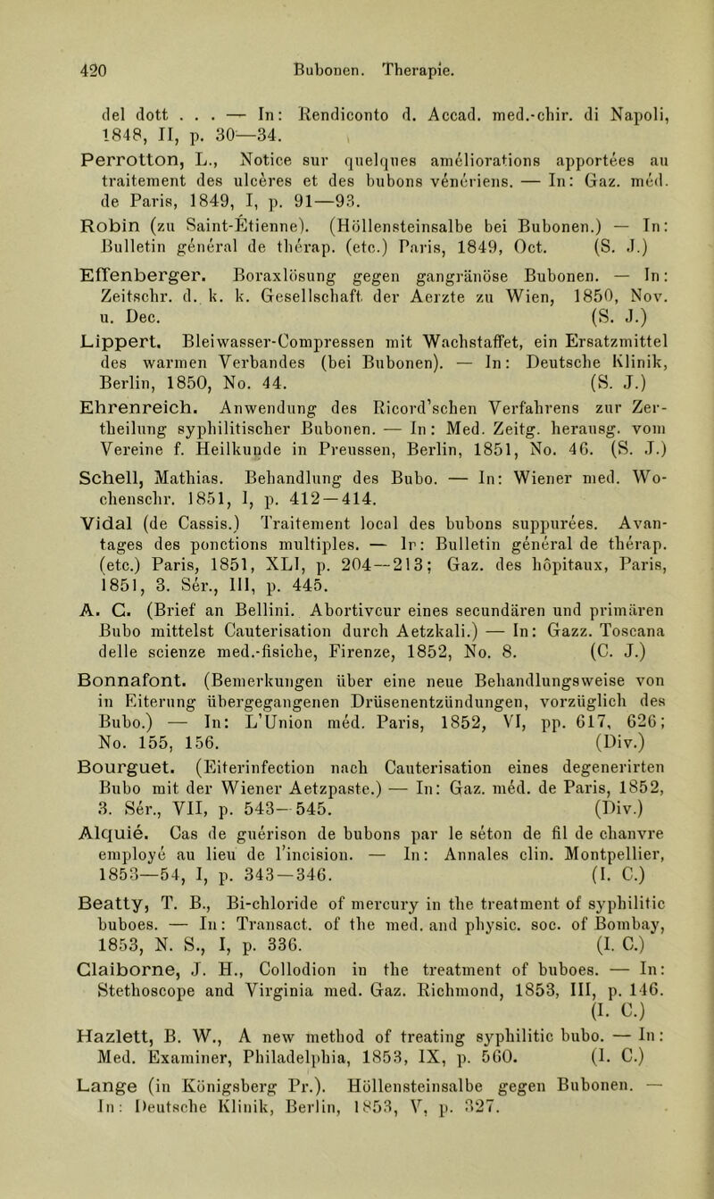 del dott ... — In: liendiconto d. Accad. med.-chir. di Napoli, 1848, II, p. 30—34. Perrotton, L., Notice sur quelques ameliorations apportees au traitement des ulceres et des bubons vencriens. — In: Gaz. med. de Paris, 1849, I, p. 91—9.3. Robin (zu Saint-Etienne). (Hüllensteinsalbe bei Bubonen.) — In: Bulletin general de tlierap. (etc.) Paris, 1849, Oct. (S. J.) EITenberger. Boraxlösung gegen gangränöse Bubonen. — ln: Zeitsclir. d. k. k. Gesellschaft der Aerzte zu Wien, 1850, Nov. u. Dec. (S. J.) Lippert. Bleiwasser-Compressen mit WachstafFet, ein Ersatzmittel des warmen Verbandes (bei Bubonen). — In: Deutsche Klinik, Berlin, 1850, No. 44. (S. J.) Ehrenreich. Anwendung des Ricord’schen Verfahrens zur Zer- theilung syphilitischer Bubonen. — In: Med. Zeitg. herausg. vom Vereine f. Heilkunde in Preussen, Berlin, 1851, No. 40. (S. .1.) Schell, Mathias. Behandlung des Bubo. — In: Wiener med. Wo- chenschr. 1851, 1, p. 412 — 414. Vidal (de Cassis.) Traitement local des bubons suppurees. Avan- tages des ponctions multiples. — Ir: Bulletin general de therap. (etc.) Paris, 1851, XLI, p. 204 — 213; Gaz. des hopitaux, Paris, i85I, 3. Ser., HI, p. 445. A. C. (Brief an Bellini. Abortivcur eines secundären und primären Bubo mittelst Cauterisation durch Aetzkali.) — In: Gazz. Toscana delle scienze med.-fisiche, Firenze, 1852, No. 8. (C. J.) Bonnafont. (Bemerkungen über eine neue Behandlungsweise von in Eiterung übergegangenen Drüsenentzündungen, vorzüglich des Bubo.) — In: L’Union ined. Paris, 1852, VI, pp. 617, 626; No. 155, 156. (t)iv.) Bourguet. (Eiterinfection nach Cauterisation eines degenerirten Bubo mit der Wiener Aetzpaste.) — In: Gaz. med. de Paris, 1852, 3. Ser., VII, p. 543- 545. (Div.) Alquie. Cas de guerison de bubons par le seton de fil de chama’e employe au lieu de l’incision. — In: Annales clin. Montpellier, 1853—54, I, p. 343 — 346. (I. C.) Beatty, T. B., Bi-chloride of mercury in the treatment of syphilitic buboes. — In: Transact. of the med. and physic. soc. of Bombay, 1853, N. S., I, p. 336. (I. C.) Claiborne, J. H., Collodion in the treatment of buboes. — In: Stethoscope and Virginia med. Gaz. Eichmond, 1853, III, p. 116. (I. C.) Hazlett, B. W., A new method of treating syphilitic bubo. — In: Med. Examiner, Philadelphia, 1853, IX, p. 500. (1. C.) Lange (in Königsberg Pr.). Höllensteinsalbe gegen Bubonen. — In: Deutsche Klinik, Berlin, 1853, V, p. 327.