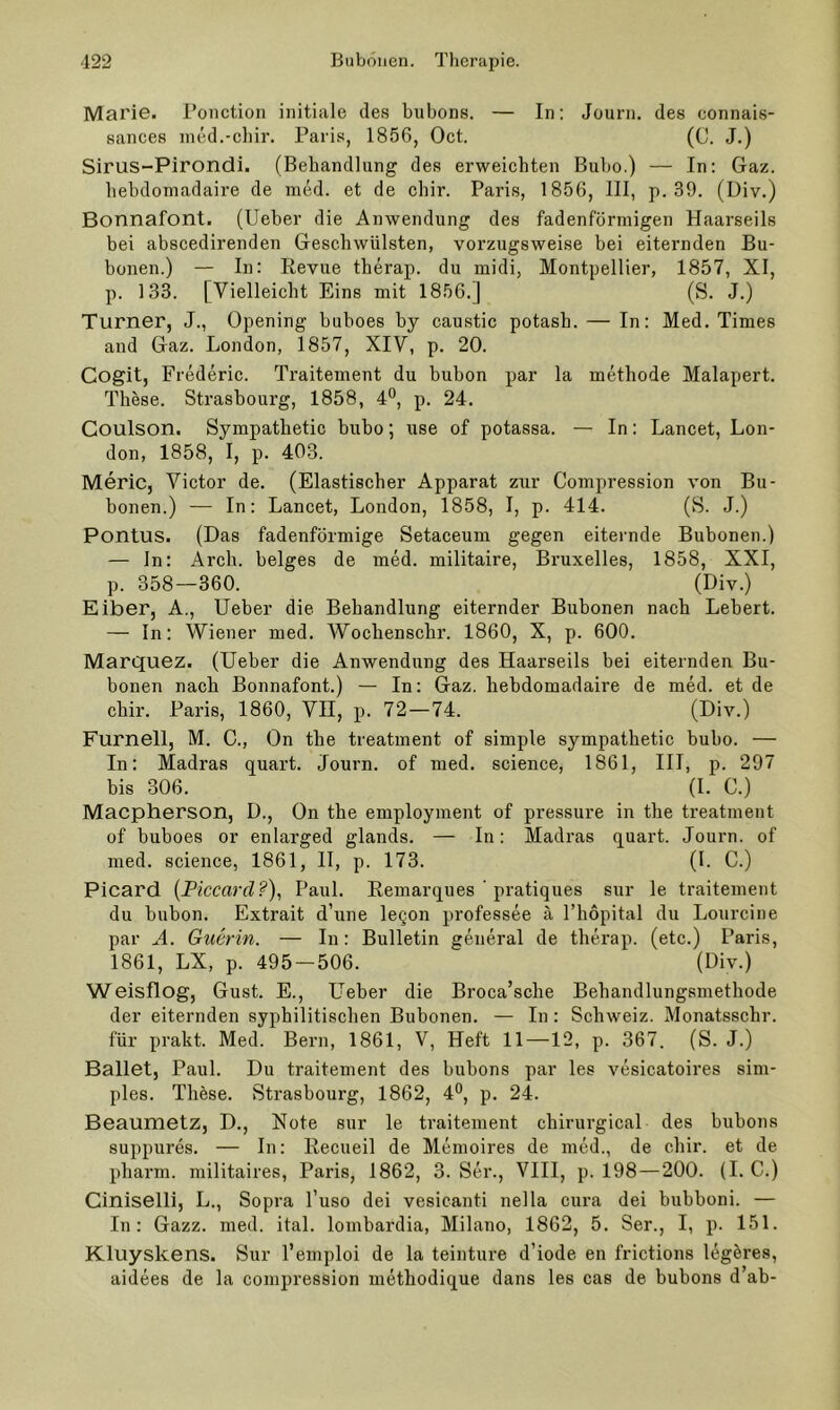 Marie, l’onction initiale des biibons. — In: Journ. des connais- sances nied.-chir. Paris, 1856, Oct. (C. J.) Sirus-Pirondi. (Behandlung des erweichten Bubo.) — In: Gaz. hehdomadaire de med. et de chir. Paris, 1856, III, p. 39. (Div.) Bonnafont. (Ueher die Anwendung des fadenförmigen Haarseils bei abscedirenden Geschwülsten, vorzugsweise bei eiternden Bu- bonen.) — In: Eevue tberap. du midi, Montpellier, 1857, XI, p. 133. [Vielleicht Eins mit 1856.] (S. J.) Turner, J., Opening buhoes by caustic potash. — In: Med. Times and Gaz. London, 1857, XIV, p. 20. Cogit, Frederic. Traitement du bubon par la methode Malapert. These. Strasbourg, 1858, 4®, p. 24. Coulson. Sympathetic bubo; use of potassa. — In: Lancet, Lon- don, 1858, I, p. 403. Meric, Victor de. (Elastischer Apparat zur Compression von Bu- bonen.) — In: Lancet, London, 1858, I, p. 414. (S. J.) Pontus. (Das fadenförmige Setaceum gegen eiternde Bubonen.) — In: Arcb. beiges de med. militaire, Bruxelles, 1858, XXI, p. 358—360. (Div.) Eiber, A., lieber die Behandlung eiternder Bubonen nach Lebert. — In: Wiener med. Woebensebr. 1860, X, p. 600. Marquez. (lieber die Anwendung des Haarseils bei eiternden Bu- bonen nach Bonnafont.) — In: Gaz. hehdomadaire de med. et de ebir. Paris, 1860, VH, p. 72—74. (Div.) Furnell, M. C., On tbe treatment of simple sympathetic bubo. — In: Madras quart. Journ. of med. Science, 1861, III, p. 297 bis 306. (I. C.) Maepherson, D., On tbe employment of pressure in tbe treatment of buboes or enlarged glands. — In: Madras quart. Journ. of med. Science, 1861, II, p. 173. (I. C.) Picard {Ficcard?)^ Paul. Eemarques ‘ pratiques sur le traitement du bubon. Extrait d’une legon professee ä Thöpital du Lourcine par A. Guerin. — In: Bulletin general de tberap. (etc.) Paris, 1861, LX, p. 495-506. (Div.) Weisflog, Gust. E., Heber die Broca’scbe Behandlungsmethode der eiternden syphilitischen Bubonen. — In: Schweiz. Monatsschr. für prakt. Med. Bern, 1861, V, Heft 11—12, p. 367. (S. J.) Ballet, Paul. Du traitement des bubons par les vesicatoires sim- ples. These. Strasbourg, 1862, 4®, p. 24. Beaumetz, D., Note sur le traitement cbirurgical des bubons suppures. — In: Eecueil de Memoires de med., de ebir. et de pharm, militaires, Paris, 1862, 3. Ser., VIII, p. 198—200. (I. C.) Ciniselli, L., Sopra l’uso dei vesicanti nella cura dei bubboni. — In: Gazz. med. ital. lombardia, Milano, 1862, 5. Ser., I, p. 151. Kluyskens. Sur l’emploi de la teinture d’iode en frictions legeres, aidees de la compression methodique dans les cas de bubons d ab-