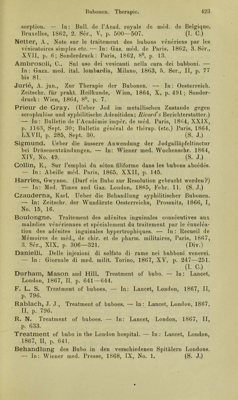 Sorption. — In: Bull, de l’Acad. royale de ined. de Belgique, Bruxelles, 1862, 2. Ser., V, p. 500—507. (I. C.) Netter, A., Note snr le traiteinent des bubons veneriens par les vcsicatoires simples etc. — In: Gaz. ined. de Paris, 1862, 3. Ser., XVII, p. 6; Sonderdruck: Paris, 1862, 8®, p. 13. Anibrosoli, C., Sul uso dei vesicanti nella cura dei bubboni. — In: Gazz. ined. ital. lombardia, Milano, 1863, 5. Ser., II, p. 77 bis 81. Jurie, A. jun.. Zur Therapie der Bubonen. — In: Oesterreich. Zeitscbr. für prakt. Heilkunde, Wien, 1864, X, p. 491 ; Sonder- druck: Wien, 1864, 8®, p. 7. Prieur de Gray, (lieber Jod im metalli.scben Zustande gegen scropbulöse und syphilitische Adenitiden; JJ/corrZ’s Berichterstatter.) — In: Bulletin de rAcademie imper. de med. Paris, 1864, XXIX, p. 1163, Sept. 30; Bulletin general de therap. (etc.) Paris, 1864, LXVIl, p. 285, Sept. 30. (S. J.) Sigmund. Ueber die äussere Anwendung der Jodgalläpfeltinctur bei Drüsenentzündungen. — In: Wiener ined. Wochenschr. 1864, XIV, No. 49. (S. J.) Gollin, E., Sur l’einploi du seton filiforme dans les bubons abcedes. — In: Abeille med. Paris, 1865, XXII, p. 145. Harries, Gwynne. (Darf ein Bubo zur Resolution gebracht werden?) — In: Med. Times and Gaz. London, 1865, Febr. 11. (S. J.) Gzauderna, Karl. Ueber die Behandlung syphilitischer Bubonen. — In: Zeitscbr. der Wundärzte Oesterreichs, Prossnitz, 1866, I, No. 15, 16. Boulongne. Traiteinent des adenites inguinales consecutives aux maladies veneriennes et specialement du traitement par le enuclea- tion des adenites inguinales hypertrophiques. — In : Recueil de Memoires de med., de cliir. et de pharm, niilitaires, Paris, 1867, 3. Ser., XIX, p. 306—321. (Div.) Danielli. Delle injezioni di solfato di rame nei bubboni venerei. — ln : Giornale di med. milit. Torino, 1867, XV, p. 247—251. (I. C.) Durham, Mason and Hill. Treatment of bubo. — In: Lancet, London, 1867, II. p. 641—644. F. L. S. Treatment of buboes. •— In: Lancet, London, 1867, II, p. 796. Rablach, J. J., Treatment of buboes. — In : Lancet, London, 1867, II, p. 796. R. N. Treatment of buboes. — In: Lancet, London, 1867, II, p. 633. Treatment of bubo in the London hospital. — In : Lancet, London, 1867, II, p. 641. Behandlung des Bubo in den verschiedenen Spitälern Londons. — In: Wiener med. Presse, 1868, IX, No. 1. (S. J.)