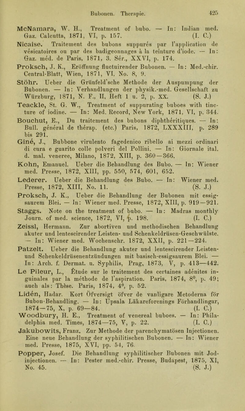 McNamara, W. II., Treatment of bnbo. — In: Iiuliaii med. Gaz. Calcutta, 1871, VI, p. 157. (I. C.) Nicaise. Traitement des bubons suppures par l’application de vesicatoires ou par des badigeonnages ä la teinture d’iode. — ln: Gaz. med. de Paris, 1871, 3. Ser., XXVI, p. 174. Proksch, J. K., Eröffnung fluctiiirender Bubonen. — In: Med.-cliir. Central-Blatt, Wien, 1871, VI, No. 8, 9. Stöhr, lieber die Griinfeld’scbe Methode der Auspumpung der Bubonen. — In: Verhandlungen der pbysik.-med. Gesellschaft zu Würzburg, 1871, N. F., II, Heft 1 u. 2, p. XX. (S. J.) Teackle, St. G. W., Treatment of suppurating buboes witb tinc- ture of iodiue. — In: Med. Record, New York, 1871, VI, p. 344. Bouchut, E., Du traitement des bubons dipbtheritiques. — ln: Bull, general de therap. (etc.) Paris, 1872, LXXXIII, p. 289 bis 291. Gine, J., Bubbone virulente fagedenico ribello ai mezzi ordinari di cura e guarito colle polveri del Pollini. — In: Giornale ital. d. mal. veneree, Milano, 1872, XllI, p. 360 — 366. Kohn, Emanuel. lieber die Behandlung des Bubo. — ln: Wiener med. Presse, 1872, XIII, pp. 550, 574, 601, 652. Lederer. lieber die Behandlung des Bubo. — In: Wiener med. Presse, 1872, XIII, No. 11. (S. J.) Proksch, J. K., lieber die Behandlung der Bubonen mit essig- saurem Blei. — ln: Wiener med. Presse, 1872, XIII, p. 919 — 921. Staggs. Note on tbe treatment of bubo. — In; Madras monthly Journ. of med. Science, 1872, VI, ■)). 198. (I. C.) Zeissl, Hermann. Zur abortiven und methodischen Behandlung akuter und lentescirender Leisten- und Schenkeldrüsen-Geschwülste. — In: Wiener med. Wocbenschr. 1872, XXII, p. 221 — 224. Patzelt. lieber die Behandlung akuter und lentescirender Leisten- und Schenkeldrüsenentzündungen mit basisch-essigsaurem Blei. — In: Arcb. f. Dermat. u. Syphilis, Prag, 1873, V, p. 413—442. Le Pileur, L., fitude sur le traitement des certaines adenites in- guinales par la methode de l'aspiration. Paris, 1874, 8®, p. 49; auch als: Thbse. Paris, 1874, 4®, p. 52. Liden, Hadar. Kort Öfversigt öfver de vanligare Metoderna för Bubon-Bebandling. — In: Upsala Läkareforenings Förhandlingar, 1874—75, X, p. 69—84. (I. C.) Woodbury, H. E., Treatment of venereal buboes. — In: Phila- delphia med. Times, 1874—75, V, p. 22. (I. C.) JakubowitS, Franz. Zur Methode der parenchymatösen Injectionen. Eine neue Behandlung der syphilitischen Bubonen. — In: Wiener med. Presse, 1875, XVI, pp. 54, 76. Popper, Josef. Die Behandlung syphilitischer Bubonen mit Jod- injectionen. — In: Bester med.-ebir. Presse, Budapest, 1875, XI, No. 45. (S. J.)