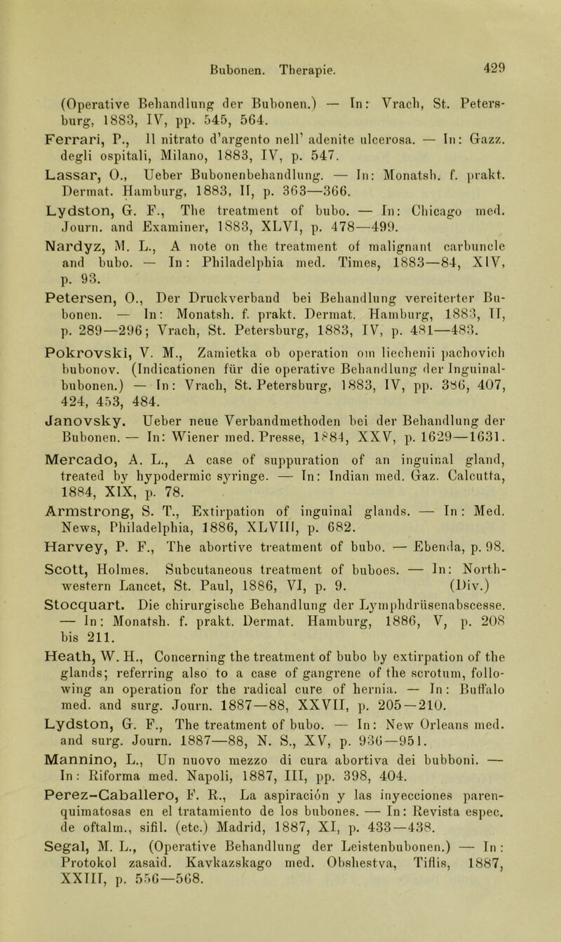 (Operative Beliamllung der Bubonen.) — In: Vracli, St. Peters- burg, 1883, IV, pp. 545, 564. Ferrari, P., 11 nitrato d’argento nell’ adenite ulcerosa. — In: Gazz. degli ospitali, Milano, 1883, IV, p. 547. Lassar, 0., lieber Bubonenbehandlimg. — In: Monatsli. f. i)rakt. Dennat. Hamburg, 1883, II, p. 363—366. Lydston, G. F., The treatment of bubo. — In: Chicago med. Journ. and Exaininer, 1883, XLVI, p. 478—499. Nardyz, M. L., A note on the treatment of malignant carbuncle and bubo. — In: Philadelphia med. Times, 1883—84, XIV, p. 93. Petersen, 0., Der Druckverbaud bei Behandlung vereiterter Bu- bonen. — ln: Monatsh. f. prakt. Derniat. Hamburg, 1883, TI, p. 289—296; Vrach, St. Petersburg, 1883, IV, p. 481—483. Pokrovski, V. M., Zamietka ob Operation om liechenii ])achovich bubonov. (Indicationen für die operative Behandlung der Inguinal- bubonen.) — In: Vrach, St. Petersburg, 1883, IV, pp. 386, 407, 424, 453, 484. Janovsky. lieber neue Verbandmethoden bei der Behandlung der Bubonen.— In: Wiener med. Presse, 1884, XXV, p. 1629—1631. MercadO, A. L., A case of suppuration of an inguinal gland, treated by hypodermic syringe. — In; Indian med. Gaz. Calcutfa, 1884, XIX, p. 78. Armstrong, S. T., Extirpation of inguinal glands. — In : Med. News, Philadelphia, 1886, XLVIII, p. 682. Harvey, P. F., The abortive treatment of bubo. — Ebenda, p. 98. Scott, Holmes. Subcutaneous treatment of buboes. — In: North- western Lancet, St. Paul, 1886, VI, p. 9. (Div.) Stocquart. Die chirurgische Behandlung der Lymphdrüsenabscesse. — ln: Monatsh. f. prakt. Dermat. Hamburg, 1886, V, p. 208 bis 211. Heath, W. H., Concerning the treatment of bubo by extirpation of the glands; referring also to a case of gangrene of the scrotum, follo- wing an Operation for the radical eure of hernia. — In; Buffalo med. and surg. Journ. 1887—88, XXVII, p. 205 — 210. Lydston, G. F., The treatment of bubo. — In: New Orleans med. and surg. Journ. 1887—88, N. S., XV, p. 936—951. Mannino, L., Un nuovo mezzo di cura abortiva dei bubboni. — In; liiforma med. Napoli, 1887, III, pp. 398, 404. Perez-Gaballero, F. E., La aspiraeiön y las inyecciones paren- quimatosas en el tratamiento de los bubones. — In: Revista espec. de oftalm., sifil. (etc.) Madrid, 1887, XI, p. 433—438. Segal, M. L., (Operative Behandlung der Leistenbubonen.) — ln: Protokol zasaid. Kavkazskago med. Obshestva, Tiflis, 1887, XXIIT, p. 556—568.