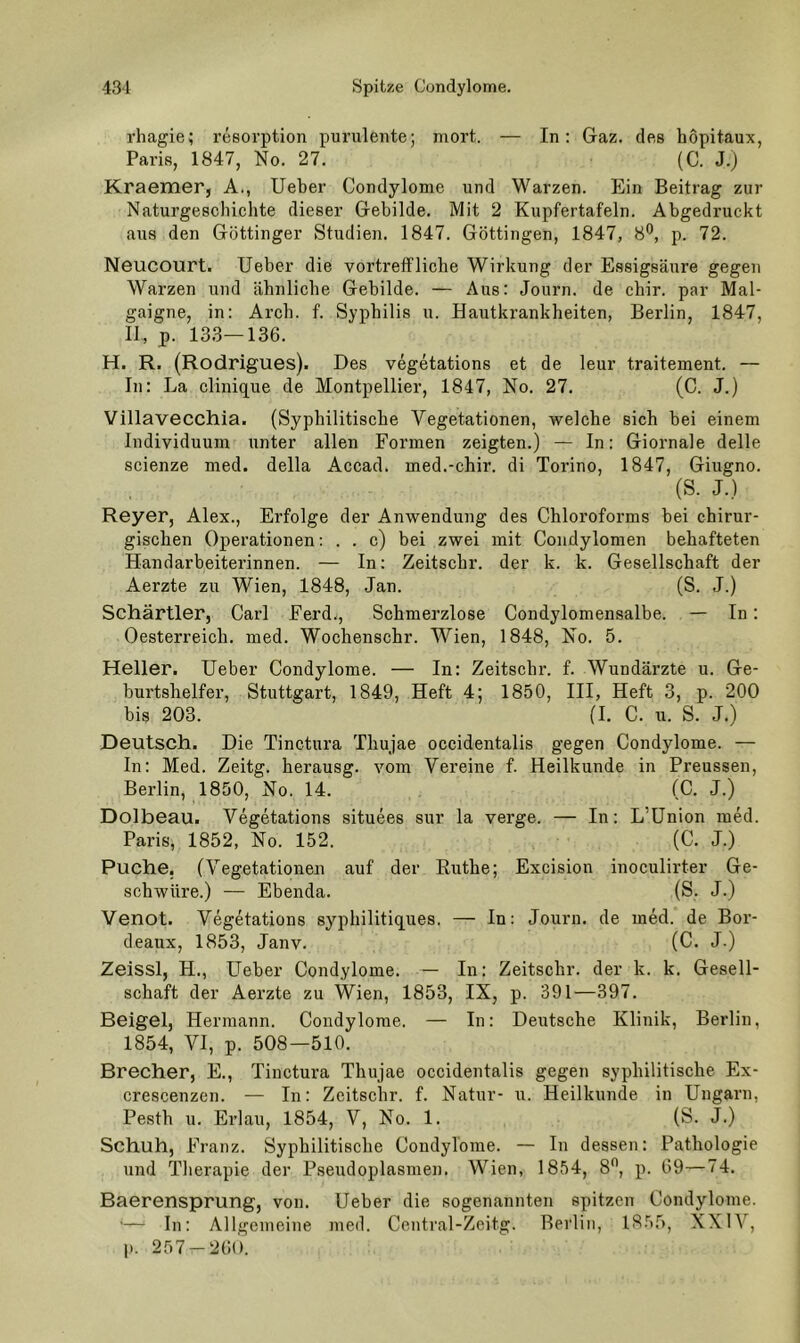 rhagie; resorption purulente; mort. — In: Gaz. des hopitaux, Paris, 1847, No. 27. (C. J.j Kraemer, A., lieber Condylome und Warzen. Ein Beitrag zur Naturgeschichte dieser Gebilde. Mit 2 Kupfertafeln. Abgedruckt aus den Göttinger Studien. 1847. Göttingen, 1847, 8®, p. 72. Neucourt. lieber die vortreffliche Wirkung der Essigsäure gegen Warzen und ähnliche Gebilde. — Aus: Journ. de chir. par Mal- gaigne, in: Arch. f. Syphilis u. Hautkrankheiten, Berlin, 1847, II, p. 13.3—136. H. R. (Rodrigues). Des vegetations et de leur traitement. — In: La clinique de Montpellier, 1847, No. 27. (C. J.) Villavecchia. (Syphilitische Vegetationen, welche sich bei einem Individuum unter allen Formen zeigten.) — In: Giornale delle scienze med. della Accad. med.-chir. di Torino, 1847, Giugno. (S. J.) Reyer, Alex., Erfolge der Anwendung des Chloroforms bei chirur- gischen Operationen: . . c) bei zwei mit Condylomen behafteten Handarbeiterinnen. — In: Zeitschr. der k. k. Gesellschaft der Aerzte zu Wien, 1848, Jan. (S. J.) Schärtler, Carl Ferd., Schmerzlose Condylomensalbe. — In: Oesterreich, med. Wochenschr. Wien, 1848, No. 5. Heller. Ueber Condylome. — In: Zeitschr. f. Wundärzte u. Ge- burtshelfer, Stuttgart, 1849, Heft 4; 1850, III, Heft 3, p. 200 bis 203. (I. C. u. S. J.) Deutsch. Die Tinctura Thujae occidentalis gegen Condylome. — In: Med. Zeitg. herausg. vom Vereine f. Heilkunde in Preussen, Berlin, 1850, No. 14. (C. J.) Dolbeau. Vegetations situees sur la verge. — In: L’Union med. Paris, 1852, No. 152. (C. J.) Puche, (Vegetationen auf der Ruthe; Excision inoculirter Ge- schwüre.) — Ebenda. (S. J.) Venot. Vegetations syphilitiques, — In: Journ. de med. de Bor- deaux, 1853, Janv. (C. J.) Zeissl, H., Lieber Condylome. — In: Zeitschr. der k. k. Gesell- schaft der Aerzte zu Wien, 1853, IX, p. 391—397. Beigel, Hermann. Condylome. — In: Deutsche Klinik, Berlin, 1854, VI, p. 508—510. Brecher, E., Tinctura Thujae occidentalis gegen syphilitische Ex- crescenzen. — In: Zeitschr. f. Natur- u. Heilkunde in Ungarn, Pesth n. Erlau, 1854, V, No. 1. (S. J.) Schuh, Franz. Syphilitische Condylome. — In dessen: Pathologie und Tlierapie der Pseudoplasmen. Wien, 1854, 8*’, p. 69—74. Baerensprung, von. Ueber die sogenannten spitzen Condylome. — In: Allgemeine med. Central-Zeitg. Berlin, 18.55, XXIV, 1). 257-261».